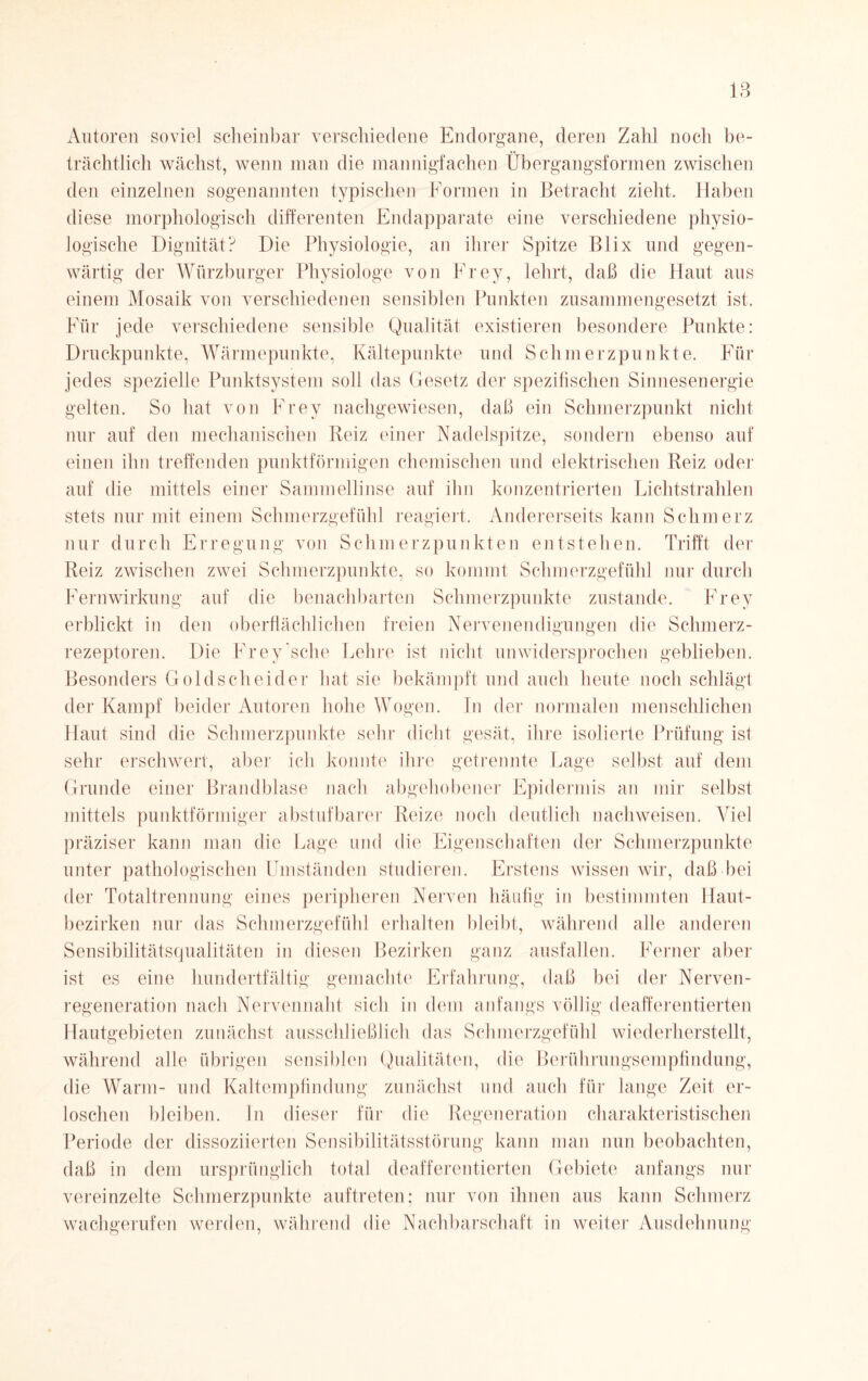 Autoren soviel scheinbar verschiedene Endorgane, deren Zahl noch be¬ trächtlich wächst, wenn man die mannigfachen Übergangsformen zwischen den einzelnen sogenannten typischen Formen in Betracht zieht. Haben diese morphologisch differenten Endapparate eine verschiedene physio¬ logische Dignität? Die Physiologie, an ihrer Spitze Bl ix und gegen¬ wärtig der Würzburger Physiologe von Frey, lehrt, daß die Haut aus einem Mosaik von verschiedenen sensiblen Punkten zusammengesetzt ist. Für jede verschiedene sensible Qualität existieren besondere Punkte: Druckpunkte, Wärmepunkte, Kältepunkte und Schmerzpunkte. Für jedes spezielle Punktsystem soll das Gesetz der spezifischen Sinnesenergie gelten. So hat von Frey nachgewiesen, daß ein Schmerzpunkt nicht nur auf den mechanischen Reiz einer Nadelspitze, sondern ebenso auf einen ihn treffenden punktförmigen chemischen und elektrischen Reiz oder auf die mittels einer Sammellinse auf ihn konzentrierten Lichtstrahlen stets nur mit einem Schmerzgefühl reagiert. Andererseits kann Schmerz nur durch Erregung von Schmerzpunkten entstehen. Trifft der Reiz zwischen zwei Schmerzpunkte, so kommt Schmerzgefühl nur durch Fernwirkung auf die benachbarten Schmerzpunkte zustande. Frey erblickt in den oberflächlichen freien Nervenendigungen die Schmerz¬ rezeptoren. Die Frey'sehe Lehre ist nicht unwidersprochen geblieben. Besonders Goldscheider hat sie bekämpft und auch heute noch schlägt der Kampf beider Autoren hohe Wogen. In der normalen menschlichen Haut sind die Schmerzpunkte sehr dicht gesät, ihre isolierte Prüfung ist sehr erschwert, aber ich konnte ihre getrennte Lage selbst auf dem Grunde einer Brandblase nach abgehobener Epidermis an mir selbst mittels punktförmiger abstuf barer Reize noch deutlich nachweisen. Viel präziser kann man die Lage und die Eigenschaften der Schmerzpunkte unter pathologischen Umständen studieren. Erstens wissen wir, daß bei der Totaltrennung eines peripheren Nerven häufig in bestimmten Haut¬ bezirken nur das Schmerzgefühl erhalten bleibt, während alle anderen Sensibilitätsqualitäten in diesen Bezirken ganz ausfallen. Ferner aber ist es eine hundertfältig gemachte Erfahrung, daß bei der Nerven- regeneration nach Nervennaht sich in dem anfangs völlig deafferentierten Hautgebieten zunächst ausschließlich das Schmerzgefühl wiederherstellt, während alle übrigen sensiblen Qualitäten, die Berührungsempfindung, die Warm- und Kaltempfindung zunächst und auch für lange Zeit er¬ loschen bleiben. In dieser für die Regeneration charakteristischen Periode der dissoziierten Sensibilitätsstörung kann man nun beobachten, daß in dem ursprünglich total deafferentierten Gebiete anfangs nur vereinzelte Schmerzpunkte auftreten; nur von ihnen aus kann Schmerz wachgerufen werden, während die Nachbarschaft in weiter Ausdehnung