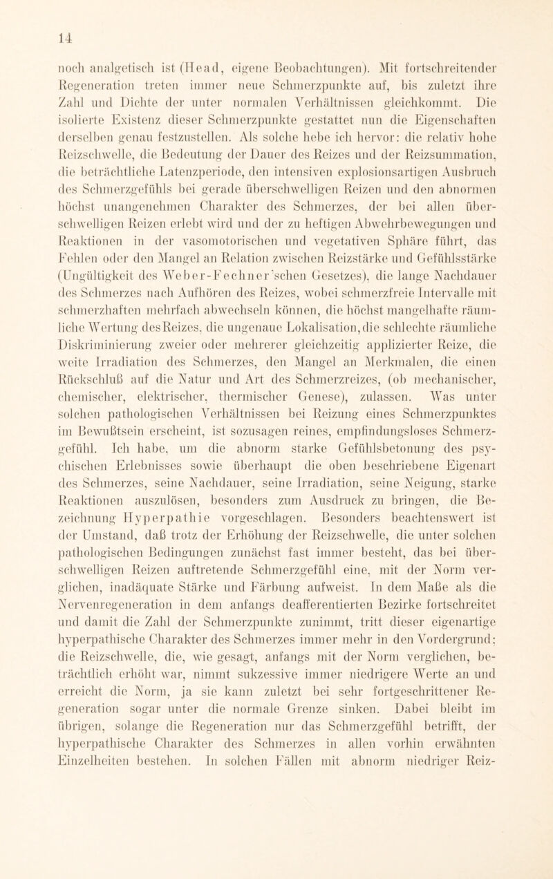 noch analgetisch ist (Head, eigene Beobachtungen). Mit fortschreitender Regeneration treten immer neue Schmerzpunkte auf, bis zuletzt ihre Zahl und Dichte der unter normalen Verhältnissen gleichkommt. Die isolierte Existenz dieser Schmerzpunkte gestattet nun die Eigenschaften derselben genau festzustellen. Als solche hebe ich hervor: die relativ hohe Reizschwelle, die Bedeutung der Dauer des Reizes und der Reizsummation, die beträchtliche Latenzperiode, den intensiven explosionsartigen Ausbruch des Schmerzgefühls bei gerade überschwelligen Reizen und den abnormen höchst unangenehmen Charakter des Schmerzes, der bei allen über¬ schwelligen Reizen erlebt wird und der zu heftigen Abwehrbewegungen und Reaktionen in der vasomotorischen und vegetativen Sphäre führt, das Fehlen oder den Mangel an Relation zwischen Reizstärke und Gefühlsstärke (Ungültigkeit des Weber-Fechner sehen Gesetzes), die lange Nachdauer des Schmerzes nach Aufhören des Reizes, wobei schmerzfreie Intervalle mit schmerzhaften mehrfach abwechseln können, die höchst mangelhafte räum¬ liche Wertung des Reizes, die ungenaue Lokalisation, die schlechte räumliche Diskriminierung zweier oder mehrerer gleichzeitig applizierter Reize, die weite Irradiation des Schmerzes, den Mangel an Merkmalen, die einen Rückschluß auf die Natur und Art des Schmerzreizes, (ob mechanischer, chemischer, elektrischer, thermischer Genese), zulassen. Was unter solchen pathologischen Verhältnissen bei Reizung eines Schmerzpunktes im Bewußtsein erscheint, ist sozusagen reines, empfindungsloses Schmerz¬ gefühl. Ich habe, um die abnorm starke Gefühlsbetonung des psy¬ chischen Erlebnisses sowie überhaupt die oben beschriebene Eigenart des Schmerzes, seine Nachdauer, seine Irradiation, seine Neigung, starke Reaktionen auszulösen, besonders zum Ausdruck zu bringen, die Be¬ zeichnung Hyperpathie vorgeschlagen. Besonders beachtenswert ist der Umstand, daß trotz der Erhöhung der Reizschwelle, die unter solchen pathologischen Bedingungen zunächst fast immer besteht, das bei über¬ schwelligen Reizen auftretende Schmerzgefühl eine, mit der Norm ver¬ glichen, inadäquate Stärke und Färbung aufweist. In dem Maße als die Nervenregeneration in dem anfangs deafferentierten Bezirke fortschreitet und damit die Zahl der Schmerzpunkte zunimmt, tritt dieser eigenartige hyperpathische Charakter des Schmerzes immer mehr in den Vordergrund; die Reizschwelle, die, wie gesagt, anfangs mit der Norm verglichen, be¬ trächtlich erhöht war, nimmt sukzessive immer niedrigere Werte an und erreicht die Norm, ja sie kann zuletzt bei sehr fortgeschrittener Re¬ generation sogar unter die normale Grenze sinken. Dabei bleibt im übrigen, solange die Regeneration nur das Schmerzgefühl betrifft, der hyperpathische Charakter des Schmerzes in allen vorhin erwähnten Einzelheiten bestehen. In solchen Fällen mit abnorm niedriger Reiz-