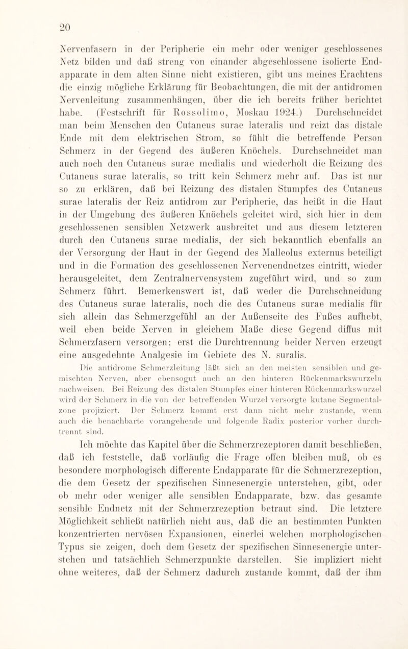 Nervenfasern in der Peripherie ein mehr oder weniger geschlossenes Netz bilden und daß streng von einander abgeschlossene isolierte End¬ apparate in dem alten Sinne nicht existieren, gibt uns meines Erachtens die einzig mögliche Erklärung für Beobachtungen, die mit der antidromen Nervenleitung Zusammenhängen, über die ich bereits früher berichtet habe. (Festschrift für Rossolimo, Moskau 1924.) Durchschneidet man beim Menschen den Cutaneus surae lateralis und reizt das distale Ende mit dem elektrischen Strom, so fühlt die betreffende Person Schmerz in der Gegend des äußeren Knöchels. Durchschneidet man auch noch den Cutaneus surae medialis und wiederholt die Reizung des Cutaneus surae lateralis, so tritt kein Schmerz mehr auf. Das ist nur so zu erklären, daß bei Reizung des distalen Stumpfes des Cutaneus surae lateralis der Reiz antidrom zur Peripherie, das heißt in die Haut in der Umgebung des äußeren Knöchels geleitet wird, sich hier in dem geschlossenen sensiblen Netzwerk ausbreitet und aus diesem letzteren durch den Cutaneus surae medialis, der sich bekanntlich ebenfalls an der Versorgung der Haut in der Gegend des Malleolus externus beteiligt und in die Formation des geschlossenen Nervenendnetzes eintritt, wieder herausgeleitet, dem Zentralnervensystem zugeführt wird, und so zum Schmerz führt. Bemerkenswert ist, daß weder die Durchschneidung des Cutaneus surae lateralis, noch die des Cutaneus surae medialis für sich allein das Schmerzgefühl an der Außenseite des Fußes aufhebt, weil eben beide Nerven in gleichem Maße diese Gegend diffus mit Schmerzfasern versorgen; erst die Durchtrennung beider Nerven erzeugt eine ausgedehnte Analgesie im Gebiete des N. suralis. Die antidrome Sclimerzleitung läßt sich an den meisten sensiblen und ge¬ mischten Nerven, aber ebensogut auch an den hinteren Rückenmarkswurzeln nachweisen. Bei Reizung des distalen Stumpfes einer hinteren Rückenmarks Wurzel wird der Schmerz in die von der betreffenden Wurzel versorgte kutane Segmental- zone projiziert. Der Schmerz kommt erst dann nicht mehr zustande, wenn auch die benachbarte vorangehende und folgende Radix posterior vorher durch¬ trennt sind. Ich möchte das Kapitel über die Schmerzrezeptoren damit beschließen, daß ich feststelle, daß vorläufig die Frage offen bleiben muß, ob es besondere morphologisch differente Endapparate für die Schmerzrezeption, die dem Gesetz der spezifischen Sinnesenergie unterstehen, gibt, oder ob mehr oder weniger alle sensiblen Endapparate, bzw. das gesamte sensible Endnetz mit der Schmerzrezeption betraut sind. Die letztere Möglichkeit schließt natürlich nicht aus, daß die an bestimmten Punkten konzentrierten nervösen Expansionen, einerlei welchen morphologischen Typus sie zeigen, doch dem Gesetz der spezifischen Sinnesenergie unter¬ stehen und tatsächlich Schmerzpunkte darstellen. Sie impliziert nicht ohne weiteres, daß der Schmerz dadurch zustande kommt, daß der ihm