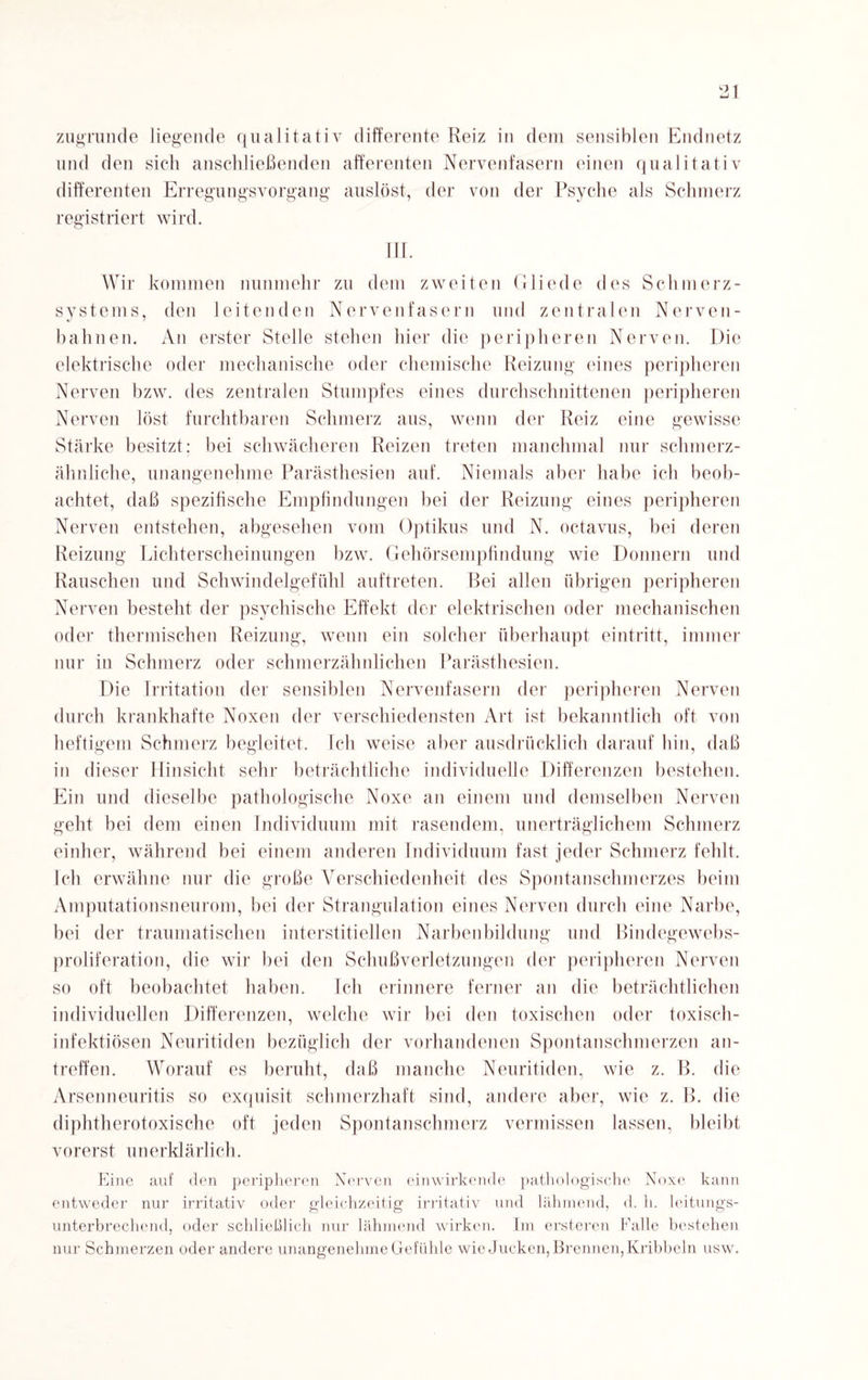 zugrunde liegende qualitativ differente Reiz in dem sensiblen Endnetz und den sich anschließenden afferenten Nervenfasern einen qualitativ differenten Erregungsvorgang auslöst, der von der Psyche als Schmerz registriert wird. Wir kommen nunmehr zu dem zweiten Gliede des Schmerz¬ systems, den leitenden Nervenfasern und zentralen Nerven¬ bahnen. An erster Stelle stehen hier die peripheren Nerven. Die elektrische oder mechanische oder chemische Reizung eines peripheren Nerven bzw. des zentralen Stumpfes eines durchschnittenen peripheren Nerven löst furchtbaren Schmerz aus, wenn der Reiz eine gewisse Stärke besitzt; bei schwächeren Reizen treten manchmal nur schmerz- ähnliche, unangenehme Parästhesien auf. Niemals aber habe ich beob¬ achtet, daß spezifische Empfindungen bei der Reizung eines peripheren Nerven entstehen, abgesehen vom Optikus und N. octavus, bei deren Reizung Lichterscheinungen bzw. Gehörsempfindung wie Donnern und Rauschen und Schwindelgefühl auftreten. Bei allen übrigen peripheren Nerven besteht der psychische Effekt der elektrischen oder mechanischen oder thermischen Reizung, wenn ein solcher überhaupt eintritt, immer nur in Schmerz oder schmerzähnlichen Parästhesien. Die Irritation der sensiblen Nervenfasern der peripheren Nerven durch krankhafte Noxen der verschiedensten Art ist bekanntlich oft von heftigem Schmerz begleitet. Ich weise aber ausdrücklich darauf hin, daß in dieser Hinsicht sehr beträchtliche individuelle Differenzen bestehen. Ein und dieselbe pathologische Noxe an einem und demselben Nerven geht bei dem einen Individuum mit rasendem, unerträglichem Schmerz einher, während bei einem anderen Individuum fast jeder Schmerz fehlt. Ich erwähne nur die große Verschiedenheit des Spontan Schmerzes beim Amputationsneurom, bei der Strangulation eines Nerven durch eine Narbe, bei der traumatischen interstitiellen Narbenbildung und Bindegewebs- proliferation, die wir bei den Schußverletzungen der peripheren Nerven so oft beobachtet haben. Ich erinnere ferner an die beträchtlichen individuellen Differenzen, welche wir bei den toxischen oder toxisch- infektiösen Neuritiden bezüglich der vorhandenen Spontanschmerzen an¬ treffen. Worauf es beruht, daß manche Neuritiden, wie z. B. die Arsenneuritis so exquisit schmerzhaft sind, andere aber, wie z. B. die diphtherotoxische oft jeden Spontanschmerz vermissen lassen, bleibt vorerst unerklärlich. Eine auf den peripheren Nerven einwirkende pathologische Noxe kann entweder nur irritativ oder gleichzeitig irritativ und lähmend, d. h. leitungs¬ unterbrechend, oder schließlich nur lähmend wirken. Im ersteren Falle bestehen nur Schmerzen oder andere unangenehme Gefühle wie Jucken, Brennen, Kribbeln usw.