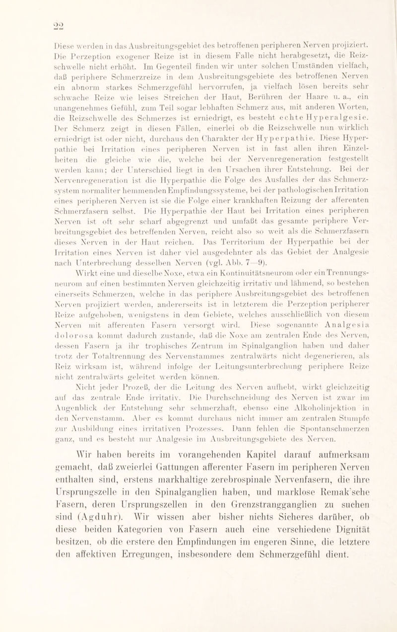 I )iesc werden in das Ausbreitungsgebiet des betroffenen peripheren Nerven projiziert. Die Perzeption exogener Reize ist in diesem Falle nicht herabgesetzt, die Reiz¬ schwelle nicht erhöht. Im Gegenteil finden wir unter solchen Umständen vielfach, daß periphere Schmerzreize in dem Ausbreitungsgebiete des betroffenen Nerven ein abnorm starkes Schmerzgefühl hervorrufen, ja vielfach lösen bereits sehr schwache Reize wie leises Streichen der Haut, Berühren der Haare u. a., ein unangenehmes Gefühl, zum Teil sogar lebhaften Schmerz aus, mit anderen Worten, die Reizschwelle des Schmerzes ist erniedrigt, es besteht echte Hyperalgesie. Der Schmerz zeigt in diesen Fällen, einerlei ob die Reizschwelle nun wirklich erniedrigt ist oder nicht, durchaus den Charakter der Hyperpathie. Diese Hyper¬ pathie bei Irritation eines peripheren Nerven ist in fast allen ihren Einzel¬ heiten die gleiche wie die, welche bei der Nervenregeneration festgestellt werden kann; der Unterschied liegt in den Ursachen ihrer Entstehung. Bei der Nervenregeneration ist die Hyperpathie die Folge des Ausfalles der das Schmerz¬ system normaliter hemmenden Empfindungssysteme, bei der pathologischen Irritation eines peripheren Nerven ist sie die Folge einer krankhaften Reizung der afferenten Schmerzfasern selbst. Die Hyperpathie der Haut bei Irritation eines peripheren Nerven ist oft sehr scharf abgegrenzt und umfaßt das gesamte periphere Ver¬ breitungsgebiet des betreffenden Nerven, reicht also so weit als die Schmerzfasern dieses Nerven in der Haut reichen. Das Territorium der Hyperpathie bei der Irritation eines Nerven ist daher viel ausgedehnter als das Gebiet der Analgesie nach Unterbrechung desselben Nerven (vgl. Abb. 7—9). Wirkt eine und dieselbeNoxe, etwa ein Kontinuitätsneurom oder einTrennungs- neurom auf einen bestimmten Nerven gleichzeitig irritativ und lähmend, so bestehen einerseits Schmerzen, welche in das periphere Ausbreitungsgebiet des betroffenen Nerven projiziert werden, andererseits ist in letzterem die Perzeption peripherer Reize aufgehoben, wenigstens in dem Gebiete, welches ausschließlich von diesem Nerven mit afferenten Fasern versorgt wird. Diese sogenannte Analgesia dolorosa kommt dadurch zustande, daß die Noxe am zentralen Ende des Nerven, dessen Fasern ja ihr trophisches Zentrum im Spinalganglion haben und daher trotz der Totaltrennung des Nervenstammes zentralwärts nicht degenerieren, als Reiz wirksam ist, während infolge der Leitungsunterbrechung periphere Reize nicht zentralwärts geleitet werden können. Nicht jeder Prozeß, der die Leitung des Nerven aufhebt, wirkt gleichzeitig auf das zentrale Ende irritativ. Die Durchschneidung des Nerven ist zwar im Augenblick der Entstehung sehr schmerzhaft, ebenso eine Alkoholinjektion in den Nervenstamm. Aber es kommt durchaus nicht immer am zentralen Stumpfe zur Ausbildung eines irritativen Prozesses. Dann fehlen die Spontanschmerzen ganz, und es besteht nur Analgesie im Ausbreitungsgebiete des Nerven. Wir haben bereits im vorangehenden Kapitel darauf aufmerksam gemacht, daß zweierlei Gattungen afferenter Fasern im peripheren Nerven enthalten sind, erstens markhaltige zerebrospinale Nervenfasern, die ihre Ursprungszelle in den Spinalganglien haben, und marklose Remak’sche Fasern, deren Ursprungszellen in den Grenzstrangganglien zu suchen sind (Agduhr). Wir wissen aber bisher nichts Sicheres darüber, ob diese beiden Kategorien von Fasern auch eine verschiedene Dignität besitzen, ob die erstere den Empfindungen im engeren Sinne, die letztere den affektiven Erregungen, insbesondere dem Schmerzgefühl dient.