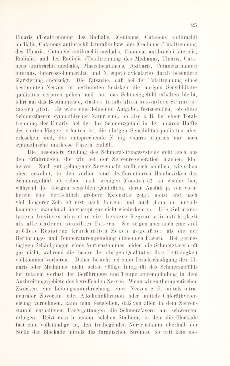 ok _j* f Ulnaris (Totaltrennung des Radialis, Medianus, Cutaneus antibrachii medialis, Cutaneus antibrachii lateralis) bzw. des Medianus (Totaltrennung des Ulnaris, Cutaneus antibrachii medialis, Cutaneus antibrachii lateralis, Radialis) und des Radialis (Totaltrennung des Medianus, Ulnaris, Cuta¬ neus antibrachii medialis, Musculocutaneus, Axillaris, Cutaneus humeri internus, Intercostohumeralis, und N. supraclavicularis) durch besondere Markierung angezeigt. Die Tatsache, daß bei der Totaltrennung eines bestimmten Nerven in bestimmten Bezirken die übrigen Sensibilitäts¬ qualitäten verloren gehen und nur das Schmerzgefühl erhalten bleibt, lehrt auf das Bestimmteste, daß es tatsächlich besondere Schm er z- fasern gibt. Es wäre eine lohnende Aufgabe, festzustellen, ob diese Schmerzfasern sympathischer Natur sind, ob also z. B. bei einer Total¬ trennung des Ulnaris, bei der das Schmerzgefühl in der ulnaren Hälfte des vierten Fingers erhalten ist, die übrigen Sensibilitätsqualitäten aber erloschen sind, der entsprechende N. dig. volaris proprius nur noch sympathische marklose Fasern enthält. Die besondere Stellung des Schmerzleitungssystems geht auch aus den Erfahrungen, die wir bei der Nervenregeneration machen, klar hervor. Nach gut gelungener Nervennaht stellt sich nämlich, wie schon oben erwähnt, in den vorher total deafferentierten Hautbezirken das Schmerzgefühl oft schon nach wenigen Monaten (2—d) wieder her, während die übrigen sensiblen Qualitäten, deren Ausfall ja von vorn¬ herein eine beträchtlich größere Extensität zeigt, meist erst nach viel längerer Zeit, oft erst nach Jahren, und auch dann nur unvoll¬ kommen, manchmal überhaupt gar nicht wiederkehren. Die Schmerz¬ fasern besitzen also eine viel bessere Regenerationsfähigkeit als alle anderen sensiblen Fasern. Sie zeigen aber auch eine viel größere Resistenz krankhaften Noxen gegenüber als die der Berührungs- und Temperaturempfindung dienenden Fasern. Bei gering¬ fügigen Schädigungen eines Nervenstannnes leiden die Schmerzfasern oft gar nicht, während die Fasern der übrigen Qualitäten ihre Leitfähigkeit vollkommen verlieren. Daher besteht bei einer Druckschädigung des Ul¬ naris oder Medianus nicht selten völlige Integrität des Schmerzgefühls bei totalem Verlust der Berührungs- und Temperaturempfindung in dem Ausbreitungsgebiete des betreffenden Nerven. Wenn wir zu therapeutischen Zwecken eine Leitungsunterbrechung eines Nerven z. B. mittels intra¬ neuraler Novocain- oder Alkoholinfiltration oder mittels Chloräthylver- eisung vornehmen, kann man feststellen, daß von allen in dem Nerven¬ stamm enthaltenen Fasergattungen die Schmerzfasern am schwersten erliegen. Reizt man in einem solchen Stadium, in dem die Blockade fast eine vollständige ist, den freiliegenden Nervenstamm oberhalb der Stelle der Blockade mittels des faradischen Stromes, so tritt kein mo-