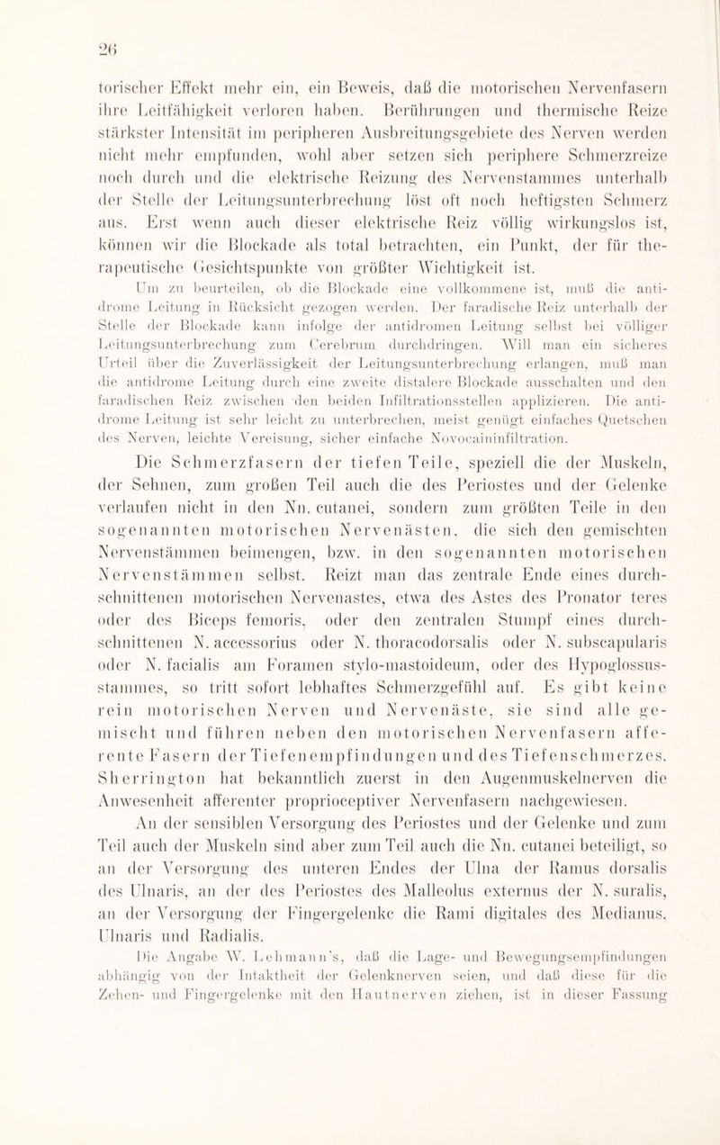 torischer Effekt mehr ein, ein Beweis, daß die motorischen Nervenfasern ihre Leitfähigkeit verloren haben. Berührungen und thermische Reize stärkster Intensität im peripheren Ausbreitungsgebiete des Nerven werden nicht mehr empfunden, wohl aber setzen sich periphere Schmerzreize noch durch und die elektrische Reizung des Nervenstammes unterhalb der Stelle der Leitungsunterbrechung löst oft noch heftigsten Schmerz aus. Erst wenn auch dieser elektrische Reiz völlig wirkungslos ist, können wir die Blockade als total betrachten, ein Punkt, der für the¬ rapeutische Gesichtspunkte von größter Wichtigkeit ist. Um zu beurteilen, ob die Blockade eine vollkommene ist, muß die anti- drome Leitung in Rücksicht gezogen werden. Der faradische Reiz unterhalb der Stelle der Blockade kann infolge der antidromen Leitung selbst bei völliger Leitungsunterbrechung zum Cerebrum durchdringen. Will man ein sicheres Urteil über die Zuverlässigkeit der Leitungsunterbrechung erlangen, muß man die antidrome Leitung durch eine zweite distalere Blockade ausschalten und den faradischen Reiz zwischen den beiden Infiltrationsstellen applizieren. Die anti¬ drome Leitung ist sehr leicht zu unterbrechen, meist genügt einfaches Quetschen des Nerven, leichte Vereisung, sicher einfache Novocaininfiltration. Die Scli m erzfas er u der tiefen Teile, speziell die der Muskeln, der Sehnen, zum großen Teil auch die des Periostes und der Gelenke verlaufen nicht in den Nn. cutanei, sondern zum größten Teile in den sogenannten motorischen Nervenästen, die sich den gemischten Nervenstämmen beimengen, bzw. in den sogenannten motorischen Nervenstämmen selbst. Reizt man das zentrale Ende eines durch¬ schnittenen motorischen Nervenastes, etwa des Astes des Pronator teres oder des Biceps femoris, oder den zentralen Stumpf eines durch¬ schnittenen N. accessorius oder N. thoracodorsalis oder N. subscapularis oder N. facialis am Foramen stylo-mastoideum, oder des Hypoglossus- stammes, so tritt sofort lebhaftes Schmerzgefühl auf. Es gibt keine rein motorischen Nerven und Nerven äste, sie sind alle ge¬ mischt und führen neben den motorischen Nervenfasern affe¬ rente Fasern der Tief enemp f in düngen und des Tief e lisch merz es. Sherrington hat bekanntlich zuerst in den Augenmuskelnerven die Anwesenheit afferenter proprioceptiver Nervenfasern nachgewiesen. An der sensiblen Versorgung des Periostes und der Gelenke und zum Teil auch der Muskeln sind aber zum Teil auch die Nn. cutanei beteiligt, so an der Versorgung des unteren Endes der Ulna der Ramus dorsalis des Ulnaris, an der des Periostes des Malleolus externus der N. suralis, an der Versorgung der Fingergelenkc die Rami digitales des Medianus, Ulnaris und Radialis. Die Angabe W. Lehmann’s, daß die Lage- und Bewegungsempfindungen abhängig von der Intaktheit der Gelenknerven seien, und daß diese für die Zehen- und Lingergelenke mit den Hautnerven ziehen, ist in dieser Fassung