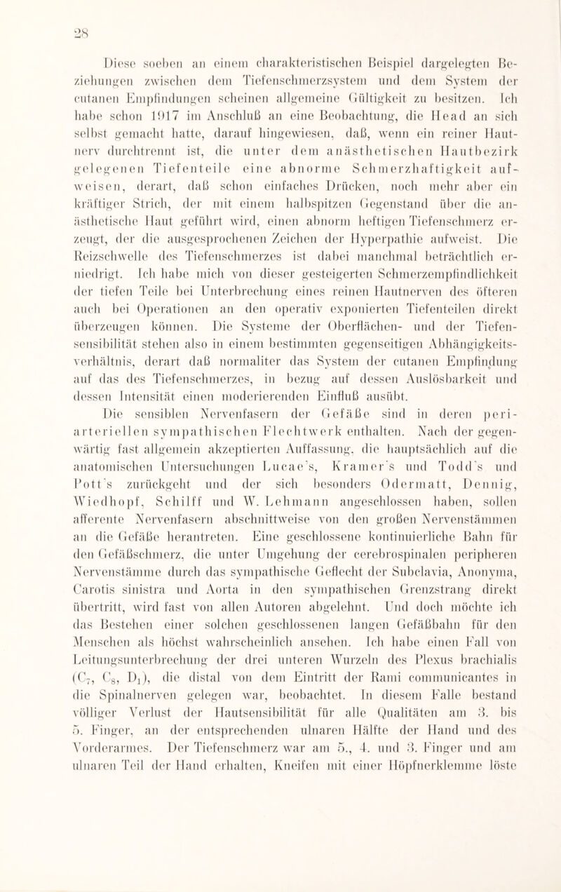 Diese soeben an einem charakteristischen Beispiel dargelegten Be¬ ziehungen zwischen dem Tiefenschmerzsystem und dem System der cutanen Empfindungen scheinen allgemeine Gültigkeit zu besitzen. Ich habe schon 1917 im Anschluß an eine Beobachtung, die Head an sich selbst gemacht hatte, darauf hingewiesen, daß, wenn ein reiner Haut¬ nerv durchtrennt ist, die unter dem anästhetischen Hautbezirk gelegenen Tiefenteile eine abnorme Schmerzhaftigkeit auf¬ weisen, derart, daß schon einfaches Drücken, noch mehr aber ein kräftiger Strich, der mit einem halbspitzen Gegenstand über die an¬ ästhetische Haut geführt wird, einen abnorm heftigen Tiefenschmerz er¬ zeugt, der die ausgesprochenen Zeichen der Hyperpathie aufweist. Die Reizschwelle des Tiefenschmerzes ist dabei manchmal beträchtlich er¬ niedrigt. Ich habe mich von dieser gesteigerten Schmerzempfindlichkeit der tiefen Teile bei Unterbrechung eines reinen Hautnerven des öfteren auch bei Operationen an den operativ exponierten Tiefenteilen direkt überzeugen können. Die Systeme der Oberflächen- und der Tiefen¬ sensibilität stehen also in einem bestimmten gegenseitigen Abhängigkeits¬ verhältnis, derart daß normaliter das System der cutanen Empfindung auf das des Tiefenschmerzes, in bezug auf dessen Auslösbarkeit und dessen Intensität einen moderierenden Einfluß ausübt. Die sensiblen Nervenfasern der Gefäße sind in deren peri- arteriellen sympathischen Eiechtwerk enthalten. Nach der gegen¬ wärtig fast allgemein akzeptierten Auffassung, die hauptsächlich auf die anatomischen Untersuchungen Lucae's, Kramer s und Todd's und Potts zurückgeht und der sich besonders Odermatt, Dennig, Wiedhopf, Schilff und W. Lehmann angeschlossen haben, sollen afferente Nervenfasern abschnittweise von den großen Nervenstämmen an die Gefäße herantreten. Eine geschlossene kontinuierliche Bahn für den Gefäßschmerz, die unter Umgehung der cerebrospinalen peripheren Nervenstämme durch das sympathische Geflecht der Subclavia, Anonyma, Carotis sinistra und Aorta in den sympathischen Grenzstrang direkt Übertritt, wird fast von allen Autoren abgelehnt. Und doch möchte ich das Bestehen einer solchen geschlossenen langen Gefäßbahn für den Menschen als höchst wahrscheinlich ansehen. Ich habe einen Fall von Leitungsunterbrechung der drei unteren Wurzeln des Plexus brachialis (C7, C8, Dj), die distal von dem Eintritt der Rami communicantes in die Spinalnerven gelegen war, beobachtet. In diesem Falle bestand völliger Verlust der Hautsensibilität für alle Qualitäten am 3. bis 5. Finger, an der entsprechenden ulnaren Hälfte der Hand und des Vorderarmes. Der Tiefenschmerz war am 5., 4. und 3. Finger und am ulnaren Teil der Hand erhalten, Kneifen mit einer Höpfnerklemme löste