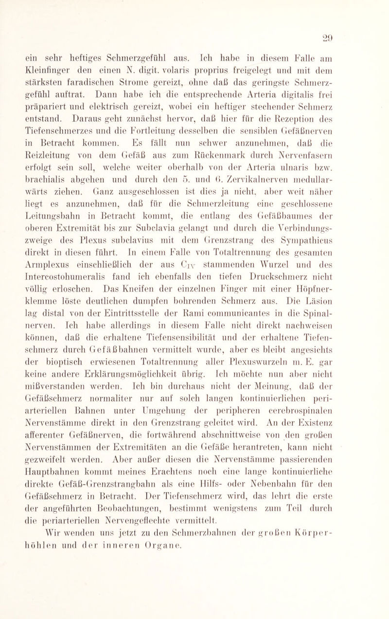 ein sein' heftiges Schmerzgefühl aus. Ich habe in diesem Falle am Kleinfinger den einen N. digit. volaris proprius freigelegt und mit dem stärksten faradischen Strome gereizt, ohne daß das geringste Schmerz¬ gefühl auftrat. Dann habe ich die entsprechende Arteria digitalis frei präpariert und elektrisch gereizt, wobei ein heftiger stechender Schmerz entstand. Daraus geht zunächst hervor, daß hier für die Rezeption des Tiefenschmerzes und die Fortleitung desselben die sensiblen Gefäßnerven in Betracht kommen. Es fällt nun schwer anzunehmen, daß die Reizleitung von dem Gefäß aus zum Rückenmark durch Nervenfasern erfolgt sein soll, welche weiter oberhalb von der Arteria ulnaris bzw. brachialis abgehen und durch den 5. und 6. Zervikalnerven medullar- wärts ziehen. Ganz ausgeschlossen ist dies ja nicht, aber weit näher liegt es anzunehmen, daß für die Schmerzleitung eine geschlossene Leitungsbahn in Betracht kommt, die entlang des Gefäßbaumes der oberen Extremität bis zur Subclavia gelangt und durch die Verbindungs¬ zweige des Plexus snbclavius mit dem Grenzstrang des Sympathicus direkt in diesen führt. In einem Falle von Totaltrennung des gesamten Armplexus einschließlich der aus Crv stammenden Wurzel und des Intercostohumeralis fand ich ebenfalls den tiefen Druckschmerz nicht völlig erloschen. Das Kneifen der einzelnen Finger mit einer Höpfner- klemme löste deutlichen dumpfen bohrenden Schmerz aus. Die Läsion lag distal von der Eintrittsstelle der Rami communicantes in die Spinal¬ nerven. Ich habe allerdings in diesem Falle nicht direkt nachweisen können, daß die erhaltene Tiefensensibilität und der erhaltene Tiefen¬ schmerz durch Gefäß bahnen vermittelt wurde, aber es bleibt angesichts der bioptisch erwiesenen Totaltrennung aller Plexuswurzeln m. E. gar keine andere Erklärungsmöglichkeit übrig. Ich möchte nun aber nicht mißverstanden werden. Ich bin durchaus nicht der Meinung, daß der Gefäßschmerz normaliter nur auf solch langen kontinuierlichen peri- arteriellen Bahnen unter Umgehung der peripheren cerebrospinalen Nervenstämme direkt in den Grenzstrang geleitet wird. An der Existenz afferenter Gefäßnerven, die fortwährend abschnittweise von den großen Nervenstämmen der Extremitäten an die Gefäße herantreten, kann nicht gezweifelt werden. Aber außer diesen die Nervenstämme passierenden Hauptbahnen kommt meines Erachtens noch eine lange kontinuierliche direkte Gefäß-Grenzstrangbahn als eine Ililfs- oder Nebenbahn für den Gefäßschmerz in Betracht. Der Tiefenschmerz wird, das lehrt die erste der angeführten Beobachtungen, bestimmt wenigstens zum Teil durch die periarteriellen Nervengeflechte vermittelt. Wir wenden uns jetzt zu den Schmerzbahnen der großen Körper¬ höhlen und der inneren Organe.