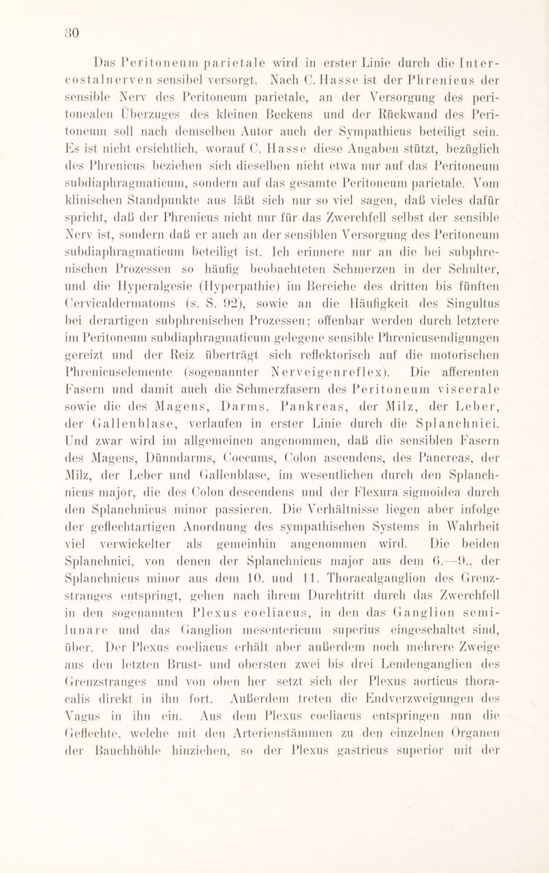 80 Das Peritoneum parietale wird in erster Linie durch die Inter- costal nerven sensibel versorgt. Nach C, Hasse ist der Phrenicus der sensible Nerv des Peritoneum parietale, an der Versorgung des peri¬ tonealen Überzuges des kleinen Beckens und der Rückwand des Peri¬ toneum soll nach demselben Autor auch der Sympathicus beteiligt sein. Es ist nicht ersichtlich, worauf C. Hasse diese Angaben stützt, bezüglich des Phrenicus beziehen sich dieselben nicht etwa nur auf das Peritoneum subdiaphragmaticum, sondern auf das gesamte Peritoneum parietale. Vom klinischen Standpunkte aus läßt sich nur so viel sagen, daß vieles dafür spricht, daß der Phrenicus nicht nur für das Zwerchfell selbst der sensible Nerv ist, sondern daß er auch an der sensiblen Versorgung des Peritoneum subdiaphragmaticum beteiligt ist. Ich erinnere nur an die bei subphre¬ nischen Prozessen so häufig beobachteten Schmerzen in der Schulter, und die Hyperalgesie (Hyperpathie) im Bereiche des dritten bis fünften Cervicaldermatoms (s. S. 92), sowie an die Häufigkeit des Singultus bei derartigen subphrenischen Prozessen; offenbar werden durch letztere im Peritoneum subdiaphragmaticum gelegene sensible Phrenicusendigungen gereizt und der Reiz überträgt sich reflektorisch auf die motorischen Phrenicuselemente (sogenannter Nerveigenreflex). Die afferenten Fasern und damit auch die Schmerzfasern des Peritoneum viscerale sowie die des Magens, Darms, Pankreas, der Milz, der Leber, der Gallenblase, verlaufen in erster Linie durch die Splanchnici. Und zwar wird im allgemeinen angenommen, daß die sensiblen Fasern des Magens, Dünndarms, Coecums, Colon ascendens, des Pancreas, der Milz, der Leber und Gallenblase, im wesentlichen durch den Splanch- nicus major, die des Colon descendens und der Flexura sigmoidea durch den Splanchnicus minor passieren. Die Verhältnisse liegen aber infolge der geflechtartigen Anordnung des sympathischen Systems in Wahrheit viel verwickelter als gemeinhin angenommen wird. Die beiden Splanchnici, von denen der Splanchnicus major aus dem 0.—9., der Splanchnicus minor aus dem 10. und 11. Thoracalganglion des Grenz¬ stranges entspringt, gehen nach ihrem Durchtritt durch das Zwerchfell in den sogenannten Plexus coeliacus, in den das Ganglion semi- lunare und das Ganglion mesentericum superius eingeschaltet sind, über. Der Plexus coeliacus erhält aber außerdem noch mehrere Zweige aus den letzten Brust- und obersten zwei bis drei Lendenganglien des Grenzstranges und von oben her setzt sich der Plexus aorticus thora- calis direkt in ihn fort. Außerdem treten die Endverzweigungen des Vagus in ihn ein. Aus dem Plexus coeliacus entspringen nun die Geflechte, welche mit den Arterienstämmen zu den einzelnen Organen der Bauchhöhle hinziehen, so der Plexus gastricus superior mit der