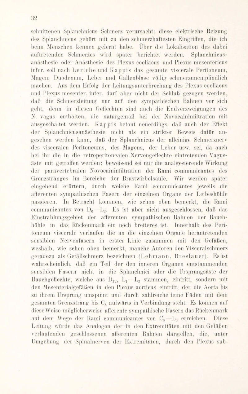 schnittenen Splanchnicus Schmerz verursacht; diese elektrische Reizung des Splanchnicus gehört mit zu den schmerzhaftesten Eingriffen, die ich beim Menschen kennen gelernt habe. Über die Lokalisation des dabei auftretenden Schmerzes wird später berichtet werden. Splanchnicus- anästhesie oder Anästhesie des Plexus coeliacus und Plexus mesentericus infer. soll nach Leriche und Käppis das gesamte viscerale Peritoneum, Magen, Duodenum, Leber und Gallenblase völlig schmerzunempfindlich machen. Aus dem Erfolg der Leitungsunterbrechung des Plexus coeliacus und Plexus mesenter. infer. darf aber nicht der Schluß gezogen werden, daß die Schmerzleitung nur auf den sympathischen Bahnen vor sich geht, denn in diesen Geflechten sind auch die Endverzweigungen des N. vagus enthalten, die naturgemäß bei der Novocaininfiltration mit ausgeschaltet werden. Käppis betont neuerdings, daß auch der Effekt der Splanchnicusanästhesie nicht als ein strikter Beweis dafür an¬ gesehen werden kann, daß der Splanchnicus der alleinige Schmerznerv des visceralen Peritoneums, des Magens, der Leber usw. sei, da auch bei ihr die in die retroperitonealen Nerv engeflechte eintretenden Vagus¬ äste mit getroffen werden; beweisend sei nur die analgesierende Wirkung der paravertebralen Novocaininfiltration der Rami communicantes des Grenzstranges im Bereiche der Brustwirbelsäule. Wir werden später eingehend erörtern, durch welche Rami communicantes jeweils die afferenten sympathischen Fasern der einzelnen Organe der Leibeshöhle passieren. In Betracht kommen, wie schon oben bemerkt, die Rami communicantes von D6—L3. Es ist aber nicht ausgeschlossen, daß das Einstrahlungsgebiet der afferenten sympathischen Bahnen der Bauch¬ höhle in das Rückenmark ein noch breiteres ist. Innerhalb des Peri¬ toneum viscerale verlaufen die an die einzelnen Organe herantretenden sensiblen Nervenfasern in erster Linie zusammen mit den Gefäßen, weshalb, wie schon oben bemerkt, manche Autoren den Yisceralschmerz geradezu als Gefäßschmerz bezeichnen (Lehmann, Breslauer). Es ist wahrscheinlich, daß ein Teil der den inneren Organen entstammenden sensiblen Fasern nicht in die Splanchnici oder die Ursprungsäste der Bauchgeflechte, welche aus D12, L1—L3 stammen, eintritt, sondern mit den Mesenterialgefäßen in den Plexus aorticus eintritt, der die Aorta bis zu ihrem Ursprung umspinnt und durch zahlreiche feine Fäden mit dem gesamten Grenzstrang bis C8 aufwärts in Verbindung stellt. Es können auf dieseWeise möglicherweise afferente sympathische Fasern das Rückenmark auf dem Wege der Rami communicantes von C8—L3 erreichen. Diese Leitung würde das Analogon der in den Extremitäten mit den Gefäßen verlaufenden geschlossenen afferenten Bahnen darstellen, die, unter Umgehung der Spinalnerven der Extremitäten, durch den Plexus sub-