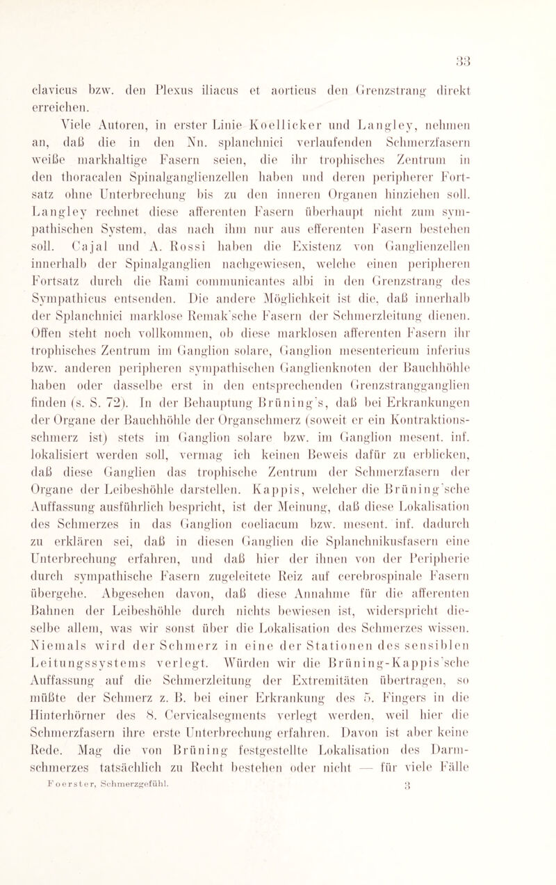 QQ OO clavicus bzw. den Plexus iliacus et aorticus den Grenzstrang direkt erreichen. Viele Autoren, in erster Linie Koellicker und Langley, nehmen an, daß die in den Nn. splanchnici verlaufenden Schmerzfasern weiße markhaltige Fasern seien, die ihr trophisches Zentrum in den thoracalen Spinalganglienzellen haben und deren peripherer Fort¬ satz ohne Unterbrechung bis zu den inneren Organen hinziehen soll. Langley rechnet diese afferenten Fasern überhaupt nicht zum sym¬ pathischen System, das nach ihm nur aus efferenten Fasern bestehen soll. Cajal und A. Rossi haben die Existenz von Ganglienzellen innerhalb der Spinalganglien nachgewiesen, welche einen peripheren Fortsatz durch die Rami communicantes albi in den Grenzstrang des Sympathicus entsenden. Die andere Möglichkeit ist die, daß innerhalb der Splanchnici marklose Remak'sche Fasern der Schmerzleitung dienen. Offen stellt noch vollkommen, ob diese marklosen afferenten Fasern ihr trophisches Zentrum im Ganglion solare, Ganglion mesentericum inferius bzw. anderen peripheren sympathischen Ganglienknoten der Bauchhöhle haben oder dasselbe erst in den entsprechenden Grenzstrangganglien finden (s. S. 72). In der Behauptung Brüning’s, daß bei Erkrankungen der Organe der Bauchhöhle der Organschmerz (soweit er ein Kontraktions¬ schmerz ist) stets im Ganglion solare bzw. im Ganglion mesent, inf. lokalisiert werden soll, vermag ich keinen Beweis dafür zu erblicken, daß diese Ganglien das trophische Zentrum der Schmerzfasern der Organe der Leibeshöhle darstellen. Käppis, welcher die Briining'sche Auffassung ausführlich bespricht, ist der Meinung, daß diese Lokalisation des Schmerzes in das Ganglion coeliacum bzw. mesent. inf. dadurch zu erklären sei, daß in diesen Ganglien die Splanchnikusfasern eine Unterbrechung erfahren, und daß hier der ihnen von der Peripherie durch sympathische Fasern zugeleitete Reiz auf cerebrospinale Fasern übergehe. Abgesehen davon, daß diese Annahme für die afferenten Bahnen der Leibeshöhle durch nichts bewiesen ist, widerspricht die¬ selbe allem, was wir sonst über die Lokalisation des Schmerzes wissen. Niemals wird der Schmerz in eine der Stationen des sensiblen Leitungssystems verlegt. Würden wir die Brüning-Kappis’sche Auffassung auf die Schmerzleitung der Extremitäten übertragen, so müßte der Schmerz z. B. bei einer Erkrankung des 5. Fingers in die Hinterhörner des 8. Cervicalsegments verlegt werden, weil hier die Schmerzfasern ihre erste Unterbrechung erfahren. Davon ist aber keine Rede. Mag die von Brüning festgestellte Lokalisation des Darm¬ schmerzes tatsächlich zu Recht bestehen oder nicht — für viele Fälle Fo erster, Schmerzgefühl. Q t)