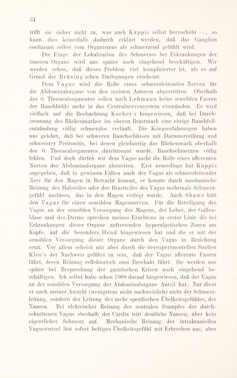 trifft sie sicher nicht zu, was auch Käppis selbst hervorhebt —, so kann dies keinesfalls dadurch erklärt werden, daß das Ganglion coeliacura selbst vom Organismus als schmerzend gefühlt wird. Die Frage der Lokalisation des Schmerzes bei Erkrankungen der inneren Organe wird uns später noch eingehend beschäftigen. Wir werden sehen, daß dieses Problem viel komplizierter ist, als es auf Grund der Brüning’schen Darlegungen erscheint. Dem Vagus wird die Rolle eines schmerzleitenden Nerven für die Abdominalorgane von den meisten Autoren abgestritten. Oberhalb des 6. Thoracalsegmentes sollen nach Lehmann keine sensiblen Fasern der Bauchhöhle mehr in das Centralnervensystem einmünden. Es wird vielfach auf die Beobachtung Kocher’s hingewiesen, daß bei Durch¬ trennung des Rückenmarkes im oberen Brustmark eine eitrige Bauchfell¬ entzündung völlig schmerzlos verläuft. Die Kriegserfahrungen haben uns gelehrt, daß bei schweren Bauchschüssen mit Darmzerreißung und schwerster Peritonitis, bei denen gleichzeitig das Rückenmark oberhalb des 6. Thoracalsegmentes durchtrennt wurde, Bauchschmerzen völlig fehlen. Und doch dürfen wir dem Vagus nicht die Rolle eines afferenten Nerven der Abdominalorgane abstreiten. Erst neuerdings hat Käppis angegeben, daß in gewissen Fällen auch der Vagus als schmerzleitender Nerv für den Magen in Betracht kommt, er konnte durch mechanische Reizung des Halsteiles oder des Brustteiles des Vagus mehrmals Schmerz¬ gefühl auslösen, das in den Magen verlegt wurde. Auch Shawe hält den Vagus für einen sensiblen Magennerven. Für die Beteiligung des Vagus an der sensiblen Versorgung des Magens, der Leber, der Gallen¬ blase und des Darms sprechen meines Erachtens in erster Linie die bei Erkrankungen dieser Organe auftretenden hyperalgetischen Zonen am Kopfe, auf die besonders Head hingewiesen hat und die er mit der sensiblen Versorgung dieser Organe durch den Vagus in Beziehung setzt. Vor allem scheint mir aber durch die tierexperimentellen Studien Klee’s der Nachweis geführt zu sein, daß der Vagus afferente Fasern führt, deren Reizung reflektorisch zum Brechakt führt. Sie werden uns später bei Besprechung der gastrischen Krisen noch eingehend be¬ schäftigen. Ich selbst habe schon 1908 darauf hingewiesen, daß der Vagus an der sensiblen Versorgung der Abdominalorgane Anteil hat. Nur dient er nach meiner Ansicht (wenigstens nicht nachweislich) nicht der Schmerz¬ leitung, sondern der Leitung des mehr spezifischen Übelkeitsgefühles, der Nausea. Bei elektrischer Reizung des zentralen Stumpfes des durch¬ schnittenen Vagus oberhalb der Cardia tritt deutliche Nausea, aber kein eigentlicher Schmerz auf. Mechanische Reizung der intrakraniellen Vaguswurzel löst sofort heftiges Übelkeitsgefühl mit Erbrechen aus, aber