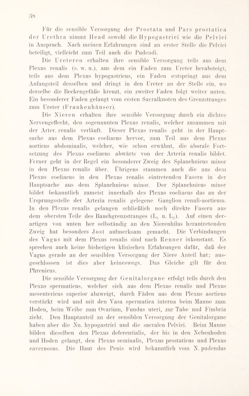 Für die sensible Versorgung der Prostata und Pars prostatica der Urethra nimmt Head sowohl die Hypogastrici wie die Pelvici in Anspruch. Nach meinen Erfahrungen sind an erster Stelle die Pelvici beteiligt, vielleicht zum Teil auch die Pudendi. Die Ur et ereil erhalten ihre sensible Versorgung teils aus dem Plexus renalis (s. w. u.), aus dem ein Faden zum Ureter herabsteigt, teils aus dem Plexus hypogastricus, ein Faden entspringt aus dem Anfangsteil desselben und dringt in den Ureter an der Stelle ein. wo derselbe die Beckengefäße kreuzt, ein zweiter Faden folgt weiter unten. Ein besonderer Faden gelangt vom ersten Sacralknoten des Grenzstranges zum Ureter (Frankenhäuser). Die Nieren erhalten ihre sensible Versorgung durch ein dichtes Nervengeflecht, den sogenannten Plexus renalis, welcher zusammen mit der Al ter, renalis verläuft. Dieser Plexus renalis geht in der Haupt¬ sache aus dem Plexus coeliacus hervor, zum Teil aus dem Plexus aorticus abdominalis, welcher, wie schon erwähnt, die aborale Fort¬ setzung des Plexus coeliacus abwärts von der Arteria renalis bildet. Ferner geht in der Regel ein besonderer Zweig des Splanchnicus minor in den Plexus renalis über. Übrigens stammen auch die aus dem Plexus coeliacus in den Plexus renalis eintretenden Fasern in der Hauptsache aus dem Splanchnicus minor. Der Splanchnicus minor bildet bekanntlich zumeist innerhalb des Plexus coeliacus das an der Ursprungsstelle der Arteria renalis gelegene Ganglion renali-aorticum. ln den Plexus renalis gelangen schließlich noch direkte Fasern aus dem obersten Teile des Bauchgrenzstranges (Li u. L2). Auf einen der¬ artigen von unten her selbständig an den Nierenhilus herantretenden Zweig hat besonders Jost aufmerksam gemacht. Die Verbindungen des Vagus mit dem Plexus renalis sind nach Renner inkonstant. Es sprechen auch keine bisherigen klinischen Erfahrungen dafür, daß der Vagus gerade an der sensiblen Versorgung der Niere Anteil hat; aus¬ geschlossen ist dies aber keineswegs. Das Gleiche gilt für den Phrenicus. Die sensible Versorgung der Genitalorgane erfolgt teils durch den Plexus spermaticus, welcher sich aus dem Plexus renalis und Plexus mesentericus superior abzweigt, durch Fäden aus dem Plexus aorticus verstärkt wird und mit den Vasa spermatica interna beim Manne zum Hoden, beim Weibe zum Ovarium, Fundus uteri, zur Tube und Fimbria zieht. Den Hauptanteil an der sensiblen Versorgung der Genitalorgane haben aber die Nn. hypogastrici und die sacralen Pelvici. Beim Manne bilden dieselben den Plexus deferentialis, der bis in den Nebenhoden und Hoden gelangt, den Plexus seminalis, Plexus prostaticus und Plexus cavernosus. Die Haut des Penis wird bekanntlich vom N. pudendus