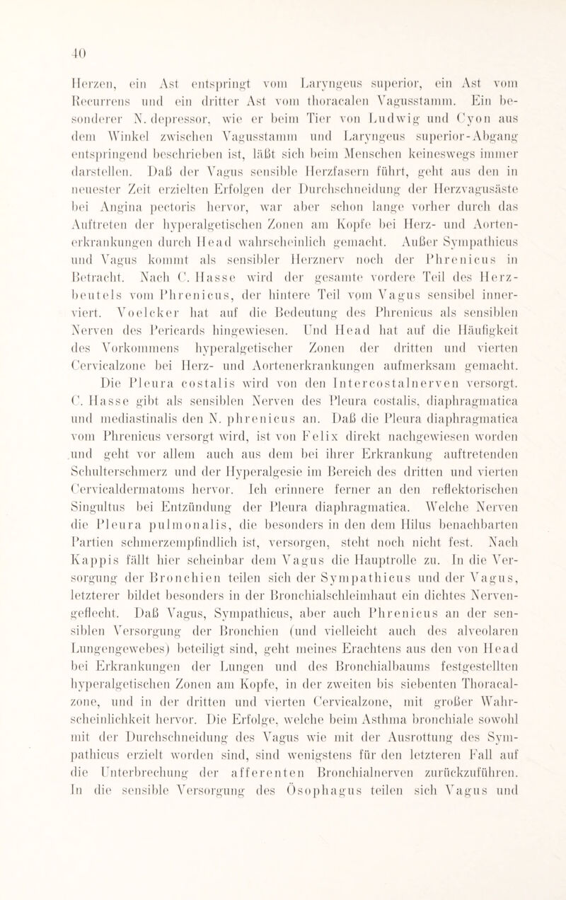 10 Herzen, ein Ast entspringt vom Laryngeus superior, ein Ast vom Recurrens und ein dritter Ast vom thoracalen Vagusstamm. Ein be¬ sonderer N. depressor, wie er beim Tier von Ludwig und Cyon aus dem Winkel zwischen Vagusstamm und Laryngeus superior-Abgang entspringend beschrieben ist, läßt sich beim Menschen keineswegs immer darstellen. Daß der Vagus sensible Herzfasern führt, geht aus den in neuester Zeit erzielten Erfolgen der Durchschneidung der Herzvagusäste bei Angina pectoris hervor, war aber schon lange vorher durch das Auftreten der hyperalgetischen Zonen am Kopfe bei Herz- und Aorten¬ erkrankungen durch Head wahrscheinlich gemacht. Außer Sympathicus und Vagus kommt als sensibler Herznerv noch der Phrenicus in Betracht. Nach C. Hasse wird der gesamte vordere Teil des Herz¬ beutels vom Phrenicus, der hintere Teil vom Vagus sensibel inner- viert. Voelcker hat auf die Bedeutung des Phrenicus als sensiblen Nerven des Pericards hingewiesen. Und Head hat auf die Häufigkeit des Vorkommens hyperalgetischer Zonen der dritten und vierten Cervicalzone bei Herz- und Aortenerkrankungen aufmerksam gemacht. Die Pleura costalis wird von den Intercostalnerven versorgt. C. Hasse gibt als sensiblen Nerven des Pleura costalis, diaphragmatica und mediastinalis den N. phrenicus an. Daß die Pleura diaphragmatica vom Phrenicus versorgt wird, ist von Felix direkt nachgewiesen worden und geht vor allem auch aus dem bei ihrer Erkrankung auftretenden Schulterschmerz und der Hyperalgesie im Bereich des dritten und vierten Cervicaldermatoms hervor. Ich erinnere ferner an den reflektorischen Singultus bei Entzündung der Pleura diaphragmatica. Welche Nerven die Pleura pulmonalis, die besonders in den dem Hilus benachbarten Partien schmerzempfindlich ist, versorgen, steht noch nicht fest. Nach Käppis fällt hier scheinbar dem Vagus die Hauptrolle zu. In die Ver¬ sorgung der Bronchien teilen sich der Sympathicus und der Vagus, letzterer bildet besonders in der Bronchialschleimhaut ein dichtes Nerven¬ geflecht, Daß Vagus, Sympathicus, aber auch Phrenicus an der sen¬ siblen Versorgung der Bronchien (und vielleicht auch des alveolaren Lungengewebes) beteiligt sind, geht meines Erachtens aus den von Head bei Erkrankungen der Lungen und des Bronchialbaums festgestellten hyperalgetischen Zonen am Kopfe, in der zweiten bis siebenten Thoracal- zone, und in der dritten und vierten Cervicalzone, mit großer Wahr¬ scheinlichkeit hervor. Die Erfolge, welche beim Asthma bronchiale sowohl mit der Durchschneidung des Vagus wie mit der Ausrottung des Sym¬ pathicus erzielt worden sind, sind wenigstens für den letzteren Fall auf die Unterbrechung der afferenten Bronchialnerven zurückzuführen. In die sensible Versorgung des Ösophagus teilen sich Vagus und