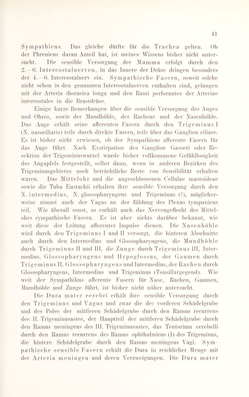 Sympathicus. Das gleiche dürfte für die Trachea gelten. Ob der Phrenicus daran Anteil hat, ist meines Wissens bisher nicht unter¬ sucht. Die sensible Versorgung der Mamma erfolgt durch den 2.—6. Intercostalnerven, in das Innere der Drüse dringen besonders der 4.—6. Intercostalnerv ein. Sympathische Fasern, soweit solche nicht schon in den genannten Intercostalnerven enthalten sind, gelangen mit der Arteria thoracica longa und den Rami perforantes der Arteriae intercostales in die Brustdrüse. Einige kurze Bemerkungen über die sensible Versorgung des Auges und Ohres, sowie der Mundhöhle, des Rachens und der Nasenhöhle. Das Auge erhält seine afferenten Fasern durch den Trigeminus I (N. nasociliaris) teils durch direkte Fasern, teils über das Ganglion ciliare. Es ist bisher nicht erwiesen, ob der Sympathicus afferente Fasern für das Auge führt. Nach Exstirpation des Ganglion Gasseri oder Re¬ sektion der Trigeminuswurzel wurde bisher vollkommene Gefühllosigkeit des Augapfels festgestellt, selbst dann, wenn in anderen Bezirken des Trigeminusgebietes noch beträchtliche Reste von Sensibilität erhalten waren. Das Mittelohr und die angeschlossenen Cellulae mastoideae sowie die Tuba Eustachii erhalten ihre sensible Versorgung durch den N. intermedius, N. glossopharyngeus und Trigeminus (?), möglicher¬ weise nimmt auch der Vagus an der Bildung des Plexus tympanicus teil. Wie überall sonst, so enthält auch das Nervengeflecht des Mittel¬ ohrs sympathische Fasern. Es ist aber nichts darüber bekannt, wie weit diese der Leitung afferenter Impulse dienen. Die Nasenhöhle wird durch den Trigeminus I und 11 versorgt, die hinteren Abschnitte auch durch den Intermedins und Glossopharyngeus, die Mundhöhle durch Trigeminus II und III, die Zunge durch Trigeminus III, Inter¬ medins, Glossopharyngeus und Hypoglossus, der Gaumen durch Trigeminus II, Glossopharyngeus und Intermedius, der Rachen durch Glossopharyngeus, Intermedius und Trigeminus (Tonsillargegend). Wie weit der Sympathikus afferente Fasern für Nase, Rachen, Gaumen, Mundhöhle und Zunge führt, ist bisher nicht näher untersucht. Die Dura mater cerebri erhält ihre sensible Versorgung durch den Trigeminus und Vagus und zwar die der vorderen Schädelgrube und des Poles der mittleren Schädelgrube durch den Ramus recurrens des II. Trigeminusastes, der Hauptteil der mittleren Schädelgrube durch den Ramus meningeus des III. Trigeminusastes, das Tentorium cerebelli durch den Ramus recurrens des Ramus ophthalmicus (I) des Trigeminus, die hintere Schädelgrube durch den Ramus meningeus Vagi. Sym¬ pathische sensible Fasern erhält die Dura in reichlicher Menge mit der Arteria meningea und deren Verzweigungen. Die Dura mater