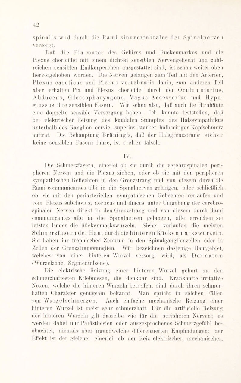 spinalis wird durch die Rami sinnvertebrales der Spinalnerven versorgt. Daß die Pia mater des Gehirns und Rückenmarkes und die Plexus chorioidei mit einem dichten sensiblen Nervengeflecht und zahl¬ reichen sensiblen Endkörperchen ausgestattet sind, ist schon weiter oben hervorgehoben worden. Die Nerven gelangen zum Teil mit den Arterien, Plexus caroticus und Plexus vertebralis dahin, zum anderen Teil aber erhalten Pia und Plexus chorioidei durch den Oculomotorius, Abducens, Glossopharyngeus, Vagus-Accessorius und Hypo- glossus ihre sensiblen Fasern. Wir sehen also, daß auch die Hirnhäute eine doppelte sensible Versorgung haben. Ich konnte feststellen, daß bei elektrischer Reizung des kaudalen Stumpfes des Halssympathikus unterhalb des Ganglion cervic. superius starker halbseitiger Kopfschmerz auftrat. Die Behauptung Brüning’s, daß der Halsgrenzstrang sicher keine sensiblen Fasern führe, ist sicher falsch. IV. Die Schmerzfasern, einerlei ob sie durch die cerebrospinalen peri¬ pheren Nerven und die Plexus ziehen, oder ob sie mit den peripheren sympathischen Geflechten in den Grenzstrang und von diesem durch die Rami communicantes albi in die Spinalnerven gelangen, oder schließlich ob sie mit den periarteriellen sympathischen Geflechten verlaufen und vom Plexus subclavius, aorticus und iliacus unter Umgehung der cerebro¬ spinalen Nerven direkt in den Grenzstrang und von diesem durch Rami communicantes albi in die Spinalnerven gelangen, alle erreichen sic letzten Endes die Rückenmarkswurzeln. Sicher verlaufen die meisten Schmerzfasern der Haut durch die hinteren Rückenmarks wurzeln. Sie haben ihr trophisches Zentrum in den Spinalganglienzellen oder in Zellen der Grenzstrangganglien. Wir bezeichnen dasjenige Hautgebiet, welches von einer hinteren Wurzel versorgt wird, als Dermatom (Wu rz elz o n e, S egm ent alz o ne). Die elektrische Reizung einer hinteren Wurzel gehört zu den schmerzhaftesten Erlebnissen, die denkbar sind. Krankhafte irritative Noxen, welche die hinteren Wurzeln betreffen, sind durch ihren schmer¬ haften Charakter genugsam bekannt. Man spricht in solchen Fällen von Wurzelschmerzen. Auch einfache mechanische Reizung einer hinteren Wurzel ist meist sehr schmerzhaft. Für die artificielle Reizung der hinteren Wurzeln gilt dasselbe wie für die peripheren Nerven; es werden dabei nur Parästhesien oder ausgesprochenes Schmerzgefühl be¬ obachtet, niemals aber irgendwelche differenzierten Empfindungen: der Effekt ist der gleiche, einerlei ob der Reiz elektrischer, mechanischer,