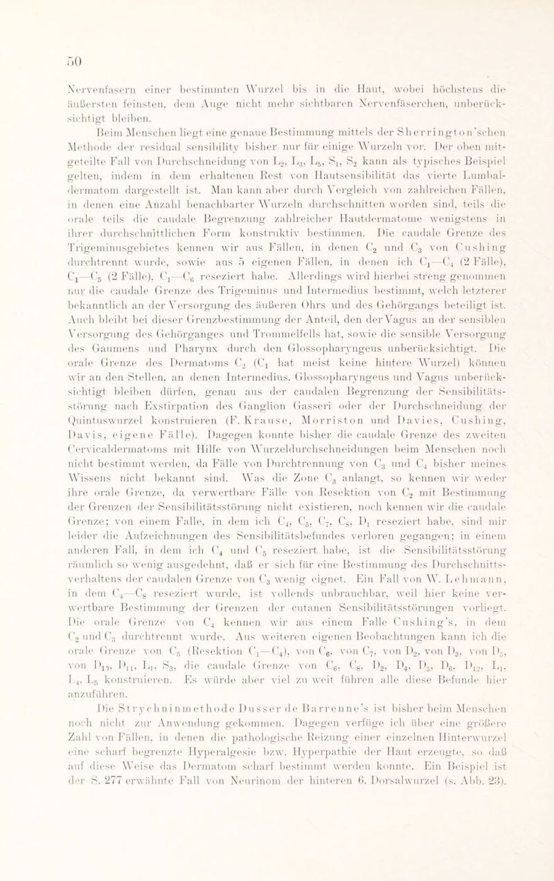 Nervenfasern einer bestimmten Wurzel bis in die Haut, wobei höchstens diu äußersten feinsten, dem Auge nicht mehr sichtbaren Nervenfäserchen, unberück¬ sichtigt bleiben. Beim Menschen liegt eine genaue Bestimmung mittels der Sherrington’schen Methode der residual sensibility bisher nur für einige W urzeln vor. Der oben mit¬ geteilte Fall von Durchschneidung von L2, L3, Lö, S1} S2 kann als typisches Beispiel gelten, indem in dem erhaltenen Rest von Hautsensibilität das vierte Lumbal- dermatom dargestellt ist. Man kann aber durch Vergleich von zahlreichen Fällen, in denen eine Anzahl benachbarter Wurzeln durchschnitten worden sind, teils die orale teils die caudale Begrenzung zahlreicher Hautdermatome wenigstens in ihrer durchschnittlichen Form konstruktiv bestimmen. Die caudale Grenze des Trigeminusgebietes kennen wir aus Fällen, in denen C2 und C3 von Cushing durchtrennt wurde, sowie aus 5 eigenen Fällen, in denen ich C4—C4 (2 Fälle), Cj—C6 (2 Fälle), C4—C6 reseziert habe. Allerdings wird hierbei streng genommen nur die caudale Grenze des Trigeminus und Intermedius bestimmt, welch letzterer bekanntlich an der Versorgung des äußeren Ohrs und des Gehörgangs beteiligt ist. Auch bleibt bei dieser Grenzbestimmung der Anteil, den der Vagus an der sensiblen Versorgung des Gehörganges und Trommelfells hat, sowie die sensible Versorgung des Gaumens und Pharynx durch den Glossopharyngeus unberücksichtigt. Die orale Grenze des Dermatoms C2 (C4 hat meist keine hintere Wurzel) können wir an den Stellen, an denen Intermedius, Glossopharyngeus und Vagus unberück¬ sichtigt bleiben dürfen, genau aus der caudalen Begrenzung der Sensibilitäts¬ störung nach Exstirpation des Ganglion Gasseri oder der Durchschneidung der Quintuswurzel konstruieren (F. Krause, Morriston und Davies, Cushing, Davis, eigene Fälle). Dagegen konnte bisher die caudale Grenze des zweiten Cervicaldermatoms mit Hilfe von Wurzeldurchschneidungen beim Menschen noch nicht bestimmt werden, da Fälle von Durchtrennung von C3 und C4 bisher meines Wissens nicht bekannt sind. Wras die Zone C3 anlangt, so kennen wir weder ihre orale Grenze, da verwertbare Fälle von Resektion von C2 mit Bestimmung der Grenzen der Sensibilitätsstörung nicht existieren, noch kennen wir die caudale Grenze; von einem Falle, in dem ich C4, C5, C-, C8, IR reseziert habe, sind mir leider die Aufzeichnungen des Sensibilitätsbefundes verloren gegangen; in einem anderen Fall, in dem ich C4 und C5 reseziert habe, ist die Sensibilitätsstörung räumlich so wenig ausgedehnt, daß er sich für eine Bestimmung des Durchschnitts¬ verhaltens der caudalen Grenze von C3 wenig eignet. Ein Fall von W. Lehmann, in dem C4—C8 reseziert wurde, ist vollends unbrauchbar, weil hier keine ver¬ wertbare Bestimmung der Grenzen der cutanen Sensibilitätsstörungen vorliegt. Die orale Grenze von C4 kennen wir aus einem Falle Cushing’s, in dem C2 und C3 durchtrennt wurde. Aus weiteren eigenen Beobachtungen kann ich die orale Grenze von C5 (Resektion C4—C4), von C6. von C7, von D2, von D3, von D5, von D10, Dn, L|, S3, die caudale Grenze von C6, C8, D2, D4, D5, D6, D12, L1? L4, Lb konstruieren. Es würde aber viel zu weit führen alle diese Befunde hier anzuführen. 1 >ie Strychninmethode Dusser de Barrenne’s ist bisher beim Menschen noch nicht zur Anwendung gekommen. Dagegen verfüge ich über eine größere Zahl von Fällen, in denen die pathologische Reizung einer einzelnen Hinterwurzel eine scharf begrenzte Hyperalgesie bzw. Hyperpathie der Haut erzeugte, so daß auf diese Weise das Dermatom scharf bestimmt werden konnte. Ein Beispiel ist der S. 277 erwähnte Fall von Neurinom der hinteren 6. Dorsalwurzel (s. Abb. 23).