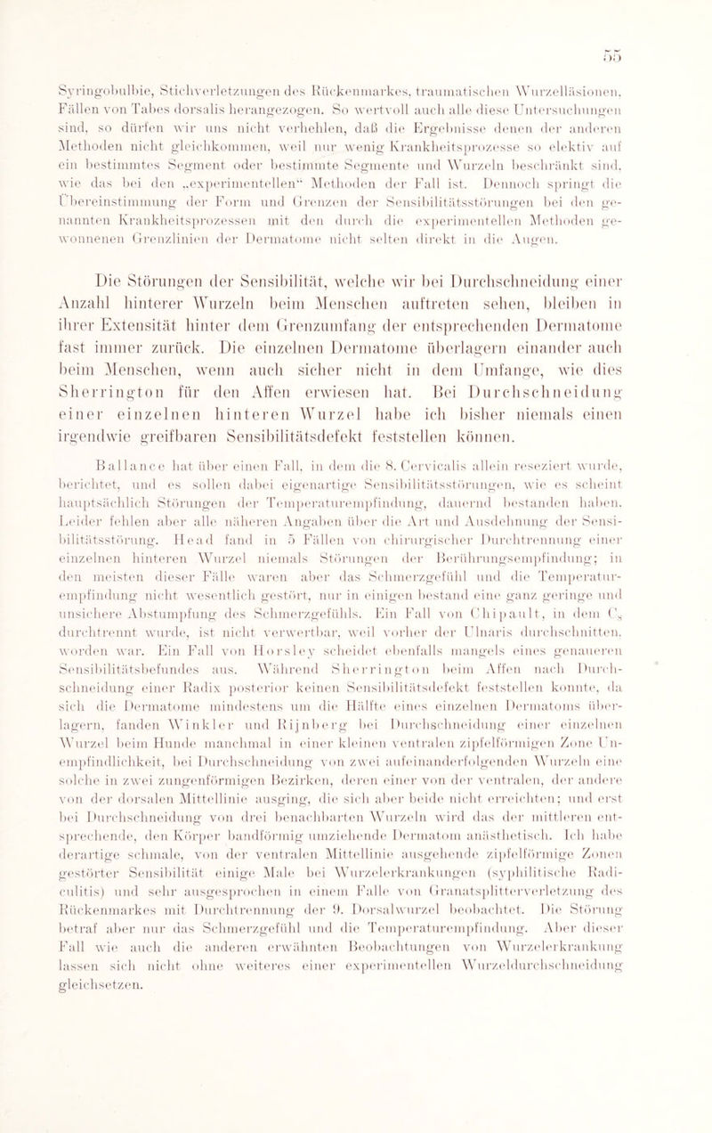 Syringobulbie, Stichverletzungen des Rückenmarkes, traumatischen Wurzelläsionen, Fällen von Tabes dorsalis herangezogen. So wertvoll auch alle diese Untersuchungen sind, so dürfen wir uns nicht verhehlen, daß die Ergebnisse denen der anderen Methoden nicht gleichkommen, weil nur wenig Krankheitsprozesse so elektiv auf ein bestimmtes Segment oder bestimmte Segmente und Wurzeln beschränkt sind, wie das bei den „experimentellen“ Methoden der Fall ist. Dennoch springt die Übereinstimmung der Form und Grenzen der Sensibilitätsstörungen bei den ge¬ nannten Krankheitsprozessen mit den durch die experimentellen Methoden ge¬ wonnenen Grenzlinien der Dermatome nicht selten direkt in die Augen. Die Störungen der Sensibilität, welche wir bei Durchschneidung einer Anzahl hinterer Wurzeln beim Menschen auftreten sehen, bleiben in ihrer Extensität hinter dem Grenzumfang der entsprechenden Dermatome fast immer zurück. Die einzelnen Dermatome überlagern einander auch beim Menschen, wenn auch sicher nicht in dem Umfange, wie dies Sherrington für den Affen erwiesen hat. Bei Durchschneidung einer einzelnen hinteren Wurzel habe ich bisher niemals einen irgendwie greifbaren Sensibilitätsdefekt feststellen können. Bailance hat über einen Fall, in dein die 8. Cervicalis allein reseziert wurde, berichtet, und es sollen dabei eigenartige Sensibilitätsstörungen, wie es scheint hauptsächlich Störungen der Temperaturempfindung, dauernd bestanden haben. Leider fehlen aber alle näheren Angaben über die Art und Ausdehnung der Sensi¬ bilitätsstörung. He ad fand in 5 Fällen von chirurgischer Durchtrennung einer einzelnen hinteren Wurzel niemals Störungen der Berührungsempfindung; in den meisten dieser Fälle waren aber das Schmerzgefühl und die Temperatur¬ empfindung nicht wesentlich gestört, nur in einigen bestand eine ganz geringe und unsichere Abstumpfung des Schmerzgefühls. Ein Fall von Chipault, in dem Cs durchtrennt wurde, ist nicht verwertbar, weil vorher der UInaris durchschnitten, worden war. Ein Fall von Horsley scheidet ebenfalls mangels eines genaueren Sensibilitätsbefundes aus. Während Sherrington beim Affen nach Durch¬ schneidung einer Radix posterior keinen Sensibilitätsdefekt feststellen konnte, da sich die Dermatome mindestens um die Hälfte eines einzelnen Dermatoms über¬ lagern, fanden Winkler und Rijnberg bei Durchschneidung einer einzelnen Wurzel beim Hunde manchmal in einer kleinen ventralen zipfelförmigen Zone Un¬ empfindlichkeit, bei Durchschneidung von zwei aufeinanderfolgenden Wurzeln eine solche in zwei zungenförmigen Bezirken, deren einer von der ventralen, der andere von der dorsalen Mittellinie ausging, die sich aber beide nicht erreichten; und erst bei Durchschneidung von drei benachbarten Wurzeln wird das der mittleren ent¬ sprechende, den Körper bandförmig umziehende Dermatom anästhetisch. Ich habe derartige schmale, von der ventralen Mittellinie ausgehende zipfelförmige Zonen gestörter Sensibilität einige Male bei Wurzelerkrankungen (syphilitische Radi- culitis) und sehr ausgesprochen in einem Falle von Granatsplittcrverletzung des Rückenmarkes mit Durchtrennung der 9. Dorsalwurzel beobachtet. Die Störung betraf aber nur das Schmerzgefühl und die Temperaturempfindung. Aber dieser Fall wie auch die anderen erwähnten Beobachtungen von Wurzelerkrankung lassen sich nicht ohne weiteres einer experimentellen Wurzeldurchschneidung gleichsetzen.