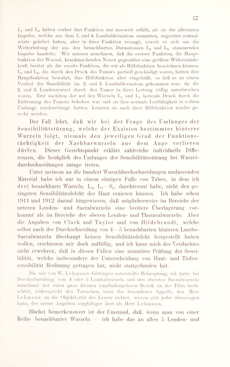 L, und L4 haben vorher ihre Funktion nur insoweit erfüllt, als sie die afferenten Impulse, welche aus dem 1. und 4. Lumbaldermatom stammten, ungestört zentral- wärts geleitet haben, aber in ihrer Funktion versagt, soweit es sich um die Weiterleitung der aus den benachbarten Dermatomen L2 und L3 stammenden Impulse handelte. Wir müssen annehmen, daß die erstere Funktion, die Haupt¬ funktion der Wurzel, krankmachenden Noxen gegenüber eine größere Widerstands¬ kraft besitzt als die zweite Funktion, die wir als Hilfsfunktion bezeichnen können. L4 und L4, die durch den Druck des Tumors partiell geschädigt waren, hatten ihre Hauptfunktion bewahrt, ihre Hilfsfunktion aber eingebüßt, so daß es zu einem Verlust der Sensibilität im 2. und 3. Lumbaldermatom gekommen war, da die 2. und 3. Lendenwurzel durch den Tumor in ihrer Leitung völlig unterbrochen waren. Erst nachdem der auf den Wurzeln Lt und L4 lastende Druck durch die Entfernung des Tumors behoben, war und sie ihre normale Leitfähigkeit in vollem Umfange wiedererlangt hatten, konnten sie auch ihrer Hilfsfunktion wieder ge¬ recht werden. Der Fall lehrt, daß wir bei der Frage des Umfanges der Sensibilitätstörung, welche der Exzision bestimmter hinterer Wurzeln folgt, niemals den jeweiligen Grad der Funktions¬ tüchtigkeit der Nachbarwurzeln aus dem Auge verlieren dürfen. Dieser Gesichtspunkt erklärt zahlreiche individuelle Diffe¬ renzen, die bezüglich des Umfanges der Sensibilitätsstörung bei Wurzel¬ durchschneidungen zutage treten. Unter meinem an die hundert Wurzeldurchschneidungen umfassenden Material habe ich nur in einem einzigen Falle von Tabes, in dem ich drei benachbarte Wurzeln, L4, L5—S4, durchtrennt habe, nicht den ge¬ ringsten Sensibilitätsdefekt der Haut eruieren können. Ich habe schon 1911 und 1912 darauf hingewiesen, daß möglicherweise im Bereiche der unteren Lenden- und Sacralwurzeln eine breitere Überlagerung vor¬ kommt als im Bereiche der oberen Lenden- und Thoracalwurzeln. Aber die Angaben von Clark und Taylor und von Hildebrandt, welche selbst nach der Durchschneidung von 4 -5 benachbarten hinteren Lumbo- Sacralwurzeln überhaupt keinen Sensibilitätsdefekt festgestellt haben wollen, erschienen mir doch auffällig, und ich kann mich des Verdachtes nicht erwehren, daß in diesen Fällen eine minutiöse Prüfung der Sensi¬ bilität, welche insbesondere der Unterscheidung von Haut- und Tiefen¬ sensibilität Rechnung getragen hat, nicht stattgefunden hat. Die mir von W. Lehmann-Göttingen unterstellte Behauptung, ich hätte hei Durchschneidung von 4 oder 5 Lumbalwurzeln und den obersten Sacralwurzeln manchmal nur einen ganz kleinen empfindungslosen Bezirk an der Tibia beob¬ achtet, widerspricht den Tatsachen, trotz des besonderen Appells, den Herr Lehmann an die Objektivität des Lesers richtet, wovon sich jeder überzeugen kann, der meine Angaben sorgfältiger liest als Herr Lehmann. Höchst bemerkenswert ist der Umstand, daß, wenn man von einer Reihe benachbarter Wurzeln ich habe das an allen 5 Lenden- und