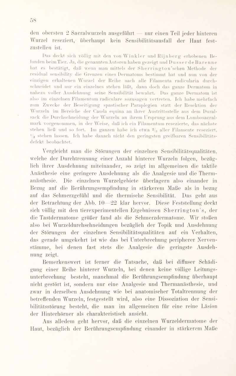 Wurzel reseziert, überhaupt kein Sensibilitätsausfall der Haut fest¬ zustellen ist. Das deckt sich völlig mit den von Winkler undRijnberg erhobenen Be¬ funden beim Tier. -Ta, die genannten Autoren haben gezeigt und Dusser de Barenne hat es bestätigt, daß wenn man mittels der Slierrington’schen Methode der residual sensibility die Grenzen eines Dermatoms bestimmt hat und nun von der einzigen erhaltenen \\ urzel der Reihe nach alle Filamenta radicularia durch¬ schneidet und nur ein einzelnes stehen läßt, dann doch das ganze Dermatom in nahezu voller Ausdehnung seine Sensibilität bewahrt. Das ganze Dermatom ist also im einzelnen Filamentum radiculare sozusagen vertreten. Ich habe mehrfach zum Zwecke der Beseitigung spastischer Paraplegien statt der Resektion der A\ urzeln im Bereiche der Cauda equina an ihrer Austrittsstelle aus dem Dural¬ sack die Durchschneidung der Wurzeln an ihrem Ursprung aus dem Lumbosacral- mark vorgenommen, in der Weise, daß ich ein Filamentum resezierte, das nächste stehen ließ und so fort. Im ganzen habe ich etwa 2/3 aller Filamente reseziert, l/s stehen lassen. Ich habe danach nicht den geringsten greifbaren Sensibilitäts¬ defekt beobachtet. Vergleicht man die Störungen der einzelnen Sensibilitätsqualitäten, welche der Durchtrennung einer Anzahl hinterer Wurzeln folgen, bezüg¬ lich ihrer Ausdehnung miteinander, so zeigt im allgemeinen die taktile Anästhesie eine geringere Ausdehnung als die Analgesie und die Therm- anästhesie. Die einzelnen Wurzelgebiete überlagern also einander in Bezug auf die Berührungsempfindung in stärkerem Maße als in bezug auf das Schmerzgefühl und die thermische Sensibilität. Das geht aus der Betrachtung der Abb. 10—22 klar hervor. Diese Feststellung deckt sich völlig mit den tierexperimentellen Ergebnissen Sh errington’s, der die Tastdermatome größer fand als die Schmerzdermatome. Wir stoßen also bei Wurzeldurchschneidungen bezüglich der Topik und Ausdehnung der Störungen der einzelnen Sensibilitätsqualitäten auf ein Verhalten, das gerade umgekehrt ist wie das bei Unterbrechung peripherer Nerven- stämme, bei denen fast stets die Analgesie die geringste Ausdeh¬ nung zeigt. Bemerkenswert ist ferner die Tatsache, daß bei diffuser Schädi¬ gung einer Reihe hinterer Wurzeln, bei denen keine völlige Leitungs¬ unterbrechung besteht, manchmal die Berührungsempfindung überhaupt nicht gestört ist, sondern nur eine Analgesie und Thermanästhesie, und zwar in derselben Ausdehnung wie bei anatomischer Totaltrennung der betreffenden Wurzeln, festgestellt wird, also eine Dissoziation der Sensi¬ bilitätsstörung besteht, die man im allgemeinen für eine reine Läsion der Hinterhörner als charakteristisch ansieht. Aus alledem geht hervor, daß die einzelnen Wurzeldermatome der Haut, bezüglich der Berührungsempfindung einander in stärkerem Maße