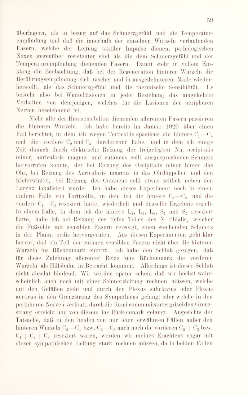 empfindung und daß die innerhalb der einzelnen Wurzeln verlaufenden Fasern, welche der Leitung taktiler Impulse dienen, pathologischen Noxen gegenüber resistenter sind als die dem Schmerzgefühl und der Temperaturempfindung dienenden Fasern. Damit steht in vollem Ein¬ klang die Beobachtung, daß bei der Regeneration hinterer Wurzeln die Berührungsempfindung sich rascher und in ausgedehnterem Maße wieder¬ herstellt, als das Schmerzgefühl und die thermische Sensibilität. Es besteht also bei Wurzelläsionen in jeder Beziehung das umgekehrte Verhalten von demjenigen, welches für die Läsionen der peripheren Nerven bezeichnend ist. Nicht alle der Hautsensibilität dienenden afferenten Fasern passieren die hinteren Wurzeln. Ich habe bereits im Januar 1920 über einen Fall berichtet, in dem ich wegen Torticollis spasticus die hintere C1—C4 und die vordere C2 und C3 durchtrennt habe, und in dem ich einige Zeit danach durch elektrische Reizung der freigelegten Nn. occipitalis minor, auricularis magnns und cutaneus colli ausgesprochenen Schmerz hervorrnfen konnte, der bei Reizung des Occipitalis minor hinter das Ohr, bei Reizung des Auricularis magnus in das Ohrläppchen und den Kieferwinkel, bei Reizung des Cutaneus colli etwas seitlich neben den Larynx lokalisiert wurde. Ich habe dieses Experiment noch in einem andern Falle von Torticollis, in dem ich die hintere C1—C5 und die vordere C4—C3 reseziert hatte, wiederholt und dasselbe Ergebnis erzielt- In einem Falle, in dem ich die hintere L2, L3, L5, S4 und S2 reseziert hatte, habe ich bei Reizung des tiefen Teiles des N. tibialis, welcher die Fußsohle mit sensiblen Fasern versorgt, einen stechenden Schmerz in der Planta pedis hervorgerufen. Aus diesen Experimenten geht klar hervor, daß ein Teil der cutanen sensiblen Fasern nicht über die hinteren Wurzeln ins Rückenmark eintritt. Ich habe den Schluß gezogen, daß für diese Zuleitung afferenter Reize zum Rückenmark die vorderen Wurzeln als Hilfsbahn in Betracht kommen. Allerdings ist dieser Schluß nicht absolut bindend. Wir werden später sehen, daß wir höchst wahr¬ scheinlich auch noch mit einer Schmerzleitung rechnen müssen, welche mit den Gefäßen zieht und durch den Plexus subclavius oder Plexus aorticus in den Grenzstrang des Sympathicus gelangt oder welche in den peripheren Nerven verläuft, durch die Rami conmmnicantesgrisei den Grenz¬ strang erreicht und von diesem ins Rückenmark gelangt, Angesichts der Tatsache, daß in den beiden von mir oben erwähnten Fällen außer den hinteren Wurzeln C2—C4 bzw. C2—C5 auch noch die vorderen C2 + C3 bzw. C2-j— C3 reseziert waren, werden wir meines Erachtens sogar mit dieser sympathischen Leitung stark rechnen müssen, da in beiden Fällen