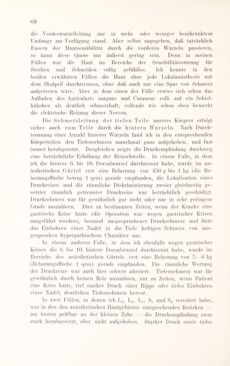 (50 w eiliger b e s eli r an kt e in die Vorderwurzelleitung nur in mehr odei Umfange zur Verfügung stand. Aber selbst zugegeben, daß tatsächlich Fasern der Hautsensibilität durch die vorderen Wurzeln passieren, so kann diese Quote nur äußerst gering sein. Denn in meinen Fällen war die Haut im Bereiche der Sensibilitätsstörung für Stechen und Schneiden völlig gefühllos. Ich konnte in den beiden erwähnten Fällen die Haut ohne jede Lokalanästhesie mit dem Skalpell durchtrennen, ohne daß auch nur eine Spur von Schmerz aufgetreten wäre. Aber in dem einen der Fälle erwies sich schon das Aufladen des Auricularis magnus und Cutaneus colli auf ein Schiei¬ häkchen als deutlich schmerzhaft, vollends wie schon oben bemerkt die elektrische Reizung dieser Nerven. Die Schmerzleitung der tiefen Teile unseres Körpers erfolgt sicher auch zum Teile durch die hintern Wurzeln. Nach Durch¬ trennung einer Anzahl hinterer Wurzeln fand ich in den entsprechenden Körperteilen den Tiefenschmerz manchmal ganz aufgehoben, und fast immer herabgesetzt. Desgleichen zeigte die Druckempfindung durchweg eine beträchtliche Erhöhung der Reizschwelle. In einem Falle, in dem ich die hintere 6. bis 10. Dorsalwurzel durchtrennt habe, wurde im an¬ ästhetischen Gürtel erst eine Belastung von 450 g bis 1 kg (die Be¬ lastungsfläche betrug 1 qcm) gerade empfunden, die Lokalisation eines Druckreizes und die räumliche Diskriminierung zweier gleichzeitig ge¬ setzter räumlich getrennter Druckreize war beträchtlich geschädigt. Druckschmerz war für gewöhnlich gar nicht oder nur in sehr geringem Grade auszulösen. Aber zu bestimmten Zeiten, wenn der Kranke eine gastrische Krise hatte (die Operation war wegen gastrischer Krisen ausgeführt worden), bestand ausgesprochener Druckschmerz und löste das Einbohren einer Nadel in die Tiefe heftigen Schmerz von aus¬ gesprochen hyperpathischem Charakter aus. In einem anderen Falle, in dem ich ebenfalls wegen gastrischer Krisen die 6. bis 10. hintere Dorsalwurzel dnrchtrennt habe, wurde im Bereiche des anästhetischen Gürtels erst eine Belastung von 5—6 kg (Belastungsfläche 1 qcm) gerade empfunden. Die räumliche Wertung der Druckreize war auch hier schwer alteriert. Tiefenschmerz war für gewöhnlich durch keinen Reiz auszulösen, nur zu Zeiten, wenn Patient eine Krise hatte, rief starker Druck einer Rippe oder tiefes Einbohren einer Nadel, deutlichen Tiefenschmerz hervor. In zwei Fällen, in denen ich L2, L3, L5, Sx und S2 reseziert habe, war in den den anästhetischen Hautgebieten entsprechenden Bezirken am besten prüfbar an der kleinen Zehe — die Druckempfindung zwar stark herabgesetzt, aber nicht aufgehoben. Starker Druck sowie tiefes