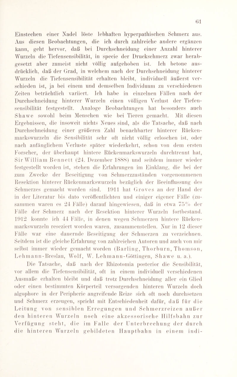 Einstechen einer Nadel löste lebhaften hyperpathischen Schmerz aus. Aus diesen Beobachtungen, die ich durch zahlreiche andere ergänzen kann, geht hervor, daß bei Durchschneidung einer Anzahl hinterer Wurzeln die Tiefensensibilität, in specie der Druckschmerz zwar herab¬ gesetzt aber zumeist nicht völlig aufgehoben ist. Ich betone aus¬ drücklich, daß der Grad, in welchem nach der Durchschneidung hinterer Wurzeln die Tiefensensibilität erhalten bleibt, individuell äußerst ver¬ schieden ist, ja bei einem und demselben Individuum zu verschiedenen Zeiten beträchtlich variiert. Ich habe in einzelnen Fällen nach der Durchschneidung hinterer Wurzeln einen völligen Verlust der Tiefen¬ sensibilität festgestellt. Analoge Beobachtungen hat besonders auch Shawe sowohl beim Menschen wie bei Tieren gemacht. Mit diesen Ergebnissen, die insoweit nichts Neues sind, als die Tatsache, daß nach Durchschnei düng einer größeren Zahl benachbarter hinterer Rücken¬ markswurzeln die Sensibilität sehr oft nicht völlig erloschen ist, oder nach anfänglichem Verluste später wiederkehrt, schon von dem ersten Forscher, der überhaupt hintere Rückenmarkswurzeln durchtrennt hat, Sir William Bennett (24. Dezember 1888) und seitdem immer wieder festgestellt worden ist, stehen die Erfahrungen im Einklang, die bei der zum Zwecke der Beseitigung von Schmerzzuständen vorgenommenen Resektion hinterer Rückenmarkswurzeln bezüglich der Beeinflussung des Schmerzes gemacht worden sind. 1911 bat Groves an der Hand der in der Literatur bis dato veröffentlichten und einiger eigener Fälle (zu¬ sammen waren es 24 Fälle) darauf hingewiesen, daß in etwa 75% der Fälle der Schmerz nach der Resektion hinterer Wurzeln fortbestand. 1912 konnte ich 44 Fälle, in denen wegen Schmerzen hintere Rücken¬ markswurzeln reseziert worden waren, zusammenstellen. Nur in 12 dieser Fälle war eine dauernde Beseitigung der Schmerzen zu verzeichnen. Seitdem ist die gleiche Erfahrung von zahlreichen Autoren und auch von mir selbst immer wieder gemacht worden (Barling, Thorburn, Thomson, Lehmann-Breslau, Wolf, W. Lehmann-Göttingen, Shawe u. a.). Die Tatsache, daß nach der Rhizotomia posterior die Sensibilität, vor allem die Tiefensensibilität, oft in einem individuell verschiedenen Ausmaße erhalten bleibt und daß trotz Durchschneidung aller ein Glied oder einen bestimmten Körperteil versorgenden hinteren Wurzeln doch algophore in der Peripherie angreifende Reize sich oft noch durchsetzen und Schmerz erzeugen, spricht mit Entschiedenheit dafür, daß für die Leitung von sensiblen Erregungen und Schmerzreizen außer den hinteren Wurzeln noch eine akzessorische Hilfsbahn zur Verfügung steht, die im Falle der Unterbrechung der durch die hinteren Wurzeln gebildeten Hauptbahn in einem indi-