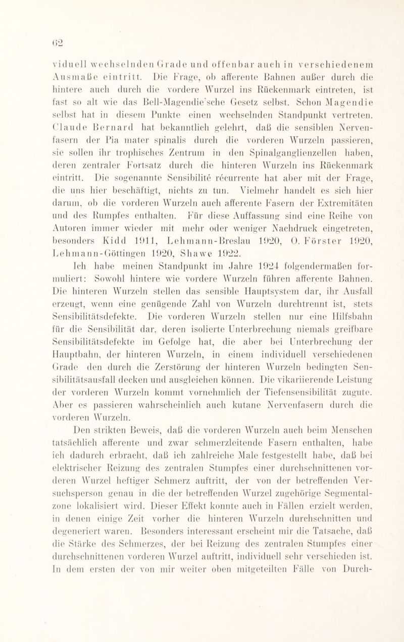 viduell wechselnden Grade und offen bar auch in verschiedenem Ausmaße ein tritt. Die Frage, ob afferente Bahnen außer durch die hintere auch durch die vordere Wurzel ins Rückenmark eintreten, ist fast so alt wie das Bell-Magendie’sche Gesetz selbst. Schon Magen die selbst hat in diesem Punkte einen wechselnden Standpunkt vertreten. Claude Bernard hat bekanntlich gelehrt, daß die sensiblen Nerven¬ fasern der Pia mater spinalis durch die vorderen Wurzeln passieren, sie sollen ihr trophisches Zentrum in den Spinalganglienzellen haben, deren zentraler Fortsatz durch die hinteren Wurzeln ins Rückenmark eintritt. Die sogenannte Sensibilite recurrente hat aber mit der Frage, die uns hie]1 beschäftigt, nichts zu tun. Vielmehr handelt es sich hier darum, ob die vorderen Wurzeln auch afferente Fasern der Extremitäten und des Rumpfes enthalten. Für diese Auffassung sind eine Reihe von Autoren immer wieder mit mehr oder weniger Nachdruck eingetreten, besonders Kidd 1911, Lehmann-Breslau 1920, 0. Förster 1920, Lehmann-Göttingen 1920, Sliawe 1922. Ich habe meinen Standpunkt im Jahre 1924 folgendermaßen for¬ muliert: Sowohl hintere wie vordere Wurzeln führen afferente Bahnen. Die hinteren Wurzeln stellen das sensible Hauptsystem dar, ihr Ausfall erzeugt, wenn eine genügende Zahl von Wurzeln durchtrennt ist, stets Sensibilitätsdefekte. Die vorderen Wurzeln stellen nur eine Hilfsbahn für die Sensibilität dar, deren isolierte Unterbrechung niemals greifbare Sensibilitätsdefekte im Gefolge hat, die aber bei Unterbrechung der Hauptbahn, der hinteren Wurzeln, in einem individuell verschiedenen Grade den durch die Zerstörung der hinteren Wurzeln bedingten Sen¬ sibilitätsausfall decken und ausgleichen können. Die vikariierende Leistung der vorderen Wurzeln kommt vornehmlich der Tiefensensibilität zugute. Aber es passieren wahrscheinlich auch kutane Nervenfasern durch die vorderen Wurzeln. Den strikten Beweis, daß die vorderen Wurzeln auch beim Menschen tatsächlich afferente und zwar schmerzleitende Fasern enthalten, habe ich dadurch erbracht, daß ich zahlreiche Male festgestellt habe, daß bei elektrischer Reizung des zentralen Stumpfes einer durchschnittenen vor¬ deren Wurzel heftiger Schmerz auftritt, der von der betreffenden Ver¬ suchsperson genau in die der betreffenden Wurzel zugehörige Segmental- zone lokalisiert wird. Dieser Effekt konnte auch in Fällen erzielt werden, in denen einige Zeit vorher die hinteren Wurzeln durchschnitten und degeneriert waren. Besonders interessant erscheint mir die Tatsache, daß die Stärke des Schmerzes, der bei Reizung des zentralen Stumpfes einer durchschnittenen vorderen Wurzel auftritt, individuell sehr verschieden ist. In dem ersten der von mir weiter oben mitgeteilten Fälle von Durch-