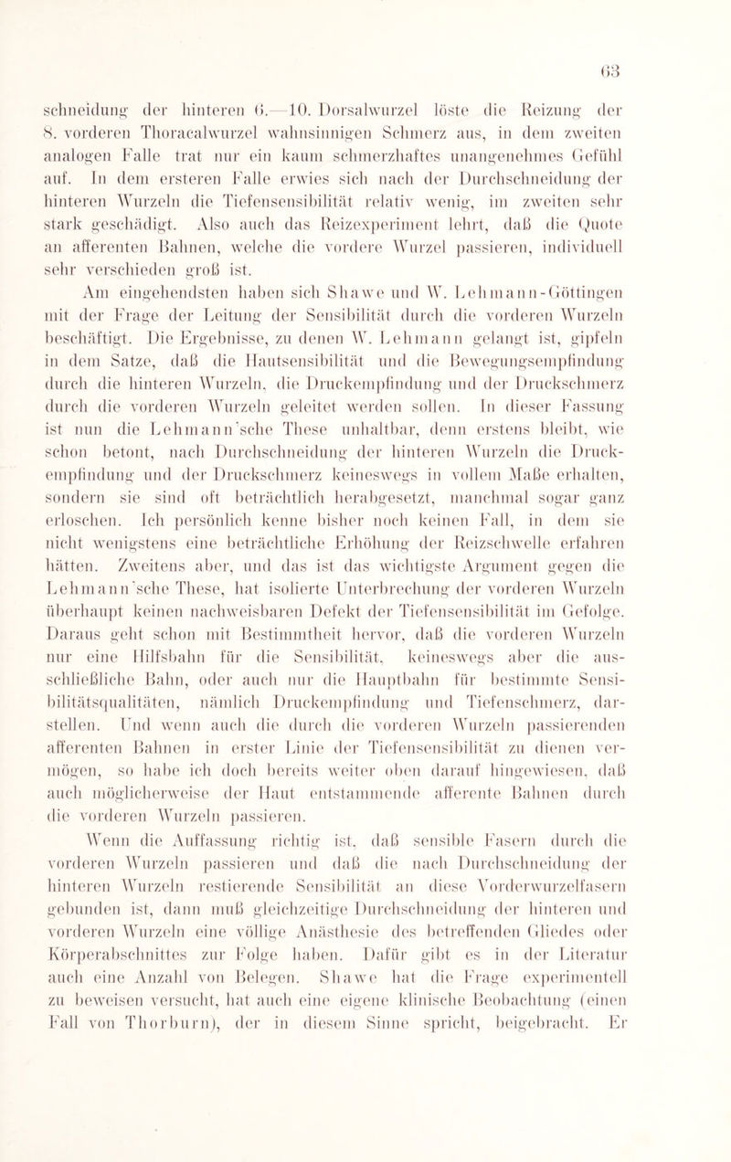 schneidung der hinteren 6.—10. Dorsalwurzel löste die Reizung der 8. vorderen Thoracalwurzel wahnsinnigen Schmerz aus, in dem zweiten analogen Falle trat nur ein kaum schmerzhaftes unangenehmes Gefühl auf. In dem ersteren Falle erwies sich nach der Durchschneidung der hinteren Wurzeln die Tiefensensibilität relativ wenig, im zweiten sein- stark geschädigt. Also auch das Reizexperiment lehrt, daß die Quote an afferenten Bahnen, welche die vordere Wurzel passieren, individuell sehr verschieden groß ist. Am eingehendsten haben sich Shawe und W. Lehmann-Göttingen mit der Frage der Leitung der Sensibilität durch die vorderen Wurzeln beschäftigt. Die Ergebnisse, zu denen W. Lehmann gelangt ist, gipfeln in dem Satze, daß die Hautsensibilität und die Bewegungsempfindung durch die hinteren Wurzeln, die Druckempfindung und der Druckschmerz durch die vorderen Wurzeln geleitet werden sollen. In dieser Fassung ist nun die Lehmann sehe These unhaltbar, denn erstens bleibt, wie schon betont, nach Durchschneidung der hinteren Wurzeln die Druck¬ empfindung und der Druckschmerz keineswegs in vollem Maße erhalten, sondern sie sind oft beträchtlich herabgesetzt, manchmal sogar ganz erloschen. Ich persönlich kenne bisher noch keinen Fall, in dem sie nicht wenigstens eine beträchtliche Erhöhung der Reizschwelle erfahren hätten. Zweitens aber, und das ist das wichtigste Argument gegen die Lehmann sehe These, hat isolierte Unterbrechung der vorderen Wurzeln überhaupt keinen nachweisbaren Defekt der Tiefensensibilität im Gefolge. Daraus geht schon mit Bestimmtheit hervor, daß die vorderen Wurzeln nur eine Hilfsbahn für die Sensibilität, keineswegs aber die aus¬ schließliche Bahn, oder auch nur die Hauptbahn für bestimmte Sensi- bilitätsqualitäten, nämlich Druckempfindung und Tiefenschmerz, dar¬ stellen. Und wenn auch die durch die vorderen Wurzeln passierenden afferenten Bahnen in erster Linie der Tiefensensibilität zu dienen ver¬ mögen, so habe ich doch bereits weiter oben darauf hingewiesen, daß auch möglicherweise der Haut entstammende afferente Bahnen durch die vorderen Wurzeln passieren. Wenn die Auffassung richtig ist, daß sensible Fasern durch die vorderen Wurzeln passieren und daß die nach Durchschneidung der hinteren Wurzeln Testierende Sensibilität an diese Vorderwurzelfasern gebunden ist, dann muß gleichzeitige Durchschneidung der hinteren und vorderen Wurzeln eine völlige Anästhesie des betreffenden Gliedes oder Körperabschnittes zur Folge haben. Dafür gibt es in der Literatur auch eine Anzahl von Belegen. Shawe hat die Frage experimentell zu beweisen versucht, hat auch eine eigene klinische Beobachtung (einen Fall von Thor bum), der in diesem Sinne spricht, beigebracht. Er