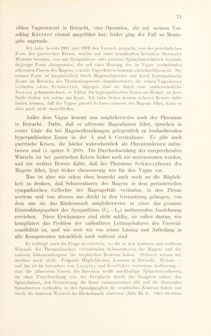 sibleu Vaguswurzel in Betracht, eine Operation, die auf meinen Vor¬ schlag' Köttner einmal ausgeführt hat; leider ging der Fall an Menin¬ gitis zugrunde. Ich habe bereits 1911 und 1912 den Versuch gemacht, von der gewöhnlichen Form der gastrischen Krisen, welche auf einer krankhaften Irritation thoract aier Wurzeln beruhen, von mir Sympathicus- oder präziser Splanchnicuskrisen benannt, diejenige Form abzugrenzen, die auf einer Reizung der im Vagus verlaufenden afferenten Fasern des Magens, von mir Vaguskrisen benannt, zurückzuführen ist. Die erstere Form ist hauptsächlich durch Magenschmerzen und durch hyperpathische Zonen im Bereiche der Thoracalsegmente charakterisiert; die reinen Vaguskrisen verlaufen ohne Schmerzen, dagegen sind sie durch eine unüberwindliche Nausea gekennzeichnet, es fehlen die hyperpathischen Zonen am Rumpf, an ihrer Stelle finden wir solche am Kopf. Ich habe bisher keinen sicheren Beweis dafür finden können, daß der Vagus gerade Schmerz fasern des Magens führt, kann es aber auch nicht ausschließen. Außer dem Vagus kommt nun möglicherweise noch der Plvrenicus in Betracht. Dafür, daß er afferente Magenfasern führt, sprechen in erster Linie die bei Magenerkrankungen gelegentlich zu beobachtenden hyperpathischen Zonen in der 3. und 4. Cervicalzone. Es gibt auch gastrische Krisen, die höchst wahrscheinlich als Phrenicuskrisen aufzu¬ fassen sind (s. später S. 289). Die Durchschneidung der entsprechenden Wurzeln ist bei gastrischen Krisen bisher noch nie unternommen worden, und ein strikter Beweis dafür, daß der Phrenicus Schmerzfasern des Magens führt, liegt bisher ebensowenig wie für den Vagus vor. Nun ist aber wie schon oben bemerkt auch noch an die Möglich¬ keit zu denken, daß Schmerzfasern des Magens in dem periarteriellen sympathischen Geflechte der Magengefäße verlaufen, in den Plexus aorticus und von diesem aus direkt in den Grenzstrang gelangen, von dem aus sie das Rückenmark möglicherweise in einer das gesamte Einstrahlungsgebiet des Sympathicus (C8—L3) umfassenden Ausdehnung erreichen. Diese Erwägungen sind nicht müßig, sie sollen dartun, wie kompliziert das Problem der radiculären Leitungsbahnen der Visceral¬ sensibilität ist, und wie weit wir von seiner Lösung und Aufteilung in alle Komponenten tatsächlich noch entfernt sind. Es erübrigt noch die Frage zu erörtern, wo die in den hinteren und vorderen Wurzeln des Thoracalmarkes verlaufenden Schmerzfasern des Magens und der anderen Abdominalorgane ihr trophisches Zentrum haben. Sicheres wissen wir darüber noch nicht. Folgende Möglichkeiten kommen in Betracht. Erstens und das ist die besonders von Langley und Koel liker vertretene Auffassung - sind die afferenten Fasern der Intestina weiße markhaltige Splanchnicusfasern, die ohne Unterbrechung von der Peripherie durch das Ganglion solare, den Splanchnicus, den Grenzstrang, die Rami communicantes albi und die thoracalen Spinalnerven verlaufen, in den Spinalganglien ihr trophisches Zentrum haben und durch die hinteren Wurzeln ins Rückenmark eintreten (Abb. 34, 1). Oder zweitens