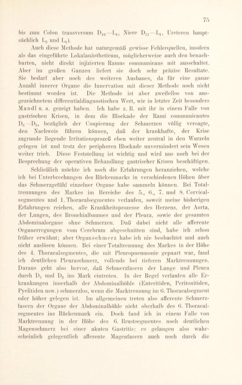 bis zum Colon transversum 1)10—L1? Niere Dn—LA, Ureteren sächlich I und L3). Auch diese Methode hat naturgemäß gewisse Fehlerquellen, insofern als das eingeführte Lokalanästheticum, möglicherweise auch den benach¬ barten, nicht direkt injizierten Ramus communicans mit ausschaltet. Aber im großen Ganzen liefert sie doch sehr präzise Resultate. Sie bedarf aber noch des weiteren Ausbaues, da für eine ganze Anzahl innerer Organe die Innervation mit dieser Methode noch nicht bestimmt worden ist. Die Methode ist aber zweifellos von aus¬ gezeichnetem differentialdiagnostischen Wert, wie in letzter Zeit besonders Mandl u. a. gezeigt haben. Ich habe z. B. mit ihr in einem Falle von gastrischen Krisen, in dem die Blockade der Rami communicantes D6—D9, bezüglich der Coupierung der Schmerzen völlig versagte, den Nachweis führen können, daß der krankhafte, der Krise zugrunde liegende Irritationsprozeß eben weiter zentral in den Wurzeln gelegen ist und trotz der peripheren Blockade unvermindert sein Wesen weiter trieb. Diese Feststellung ist wichtig und wird uns noch bei der Besprechung der operativen Behandlung gastrischer Krisen beschäftigen. Schließlich möchte ich noch die Erfahrungen heranziehen, welche ich bei Unterbrechungen des Rückenmarks in verschiedenen Höhen über das Schmerzgefühl einzelner Organe habe sammeln können. Bei Total¬ trennungen des Markes im Bereiche des 5., 6., 7. und 8. Cervical- segmentes und 1. Thoracalsegmentes verlaufen, soweit meine bisherigen Erfahrungen reichen, alle Krankheitsprozesse des Herzens, der Aorta, der Lungen, des Bronchialbaumes und der Pleura, sowie der gesamten Abdominalorgane ohne Schmerzen. Daß dabei nicht alle afferente Organerregungen vom Cerebrum abgeschnitten sind, habe ich schon früher erwähnt; aber Organ schmerz habe ich nie beobachtet und auch nicht auslösen können. Bei einer Totaltrennung des Markes in der Höhe des 4. Thoracalsegmentes, die mit Pleuropneumonie gepaart war, fand ich deutlichen Pleuraschmerz, vollends bei tieferen Marktrennungen. Daraus geht also hervor, daß Schmerzfasern der Lunge und Pleura durch Dg und D2 ins Mark eintreten. In der Regel verlaufen alle Er¬ krankungen innerhalb der Abdominalhöhle (Enteritiden, Peritonitiden, Pyelitiden usw.) schmerzlos, wenn die Marktrennung im 6. Thoraealsegment oder höher gelegen ist. Im allgemeinen treten also afferente Schmerz- fasern der Organe der Abdominalhöhle nicht oberhalb des 6. Thoracal¬ segmentes ins Rückenmark ein. Doch fand ich in einem Falle von Marktrennung in der Höhe des 6. Brustsegmentes noch deutlichen Magenschmerz bei einer akuten Gastritis; es gelangen also wahr¬ scheinlich gelegentlich afferente Magenfasern auch noch durch die