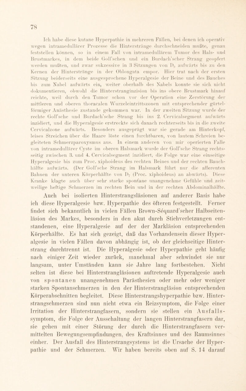 Ich habe diese kutane Hyperpathie in mehreren Fällen, bei denen ich operativ wegen intramedullärer Prozesse die Hinterstränge durchschneiden mußte, genau feststellen können, so in einem Fall von intramedullärem Tumor des Hals- und Brustmarkes, in dem beide Golkschen und ein Burdach’scher Strang geopfert werden mußten, und zwar sukzessive in 3 Sitzungen von I)9 aufwärts bis zu den Kernen der Hinterstränge in der Oblongata empor. Hier trat nach der ersten Sitzung beiderseits eine ausgesprochene Hyperalgesie der Beine und des Bauches bis zum Nabel aufwärts ein, weiter oberhalb des Nabels konnte sie sich nicht dokumentieren, obwohl die Hinterstranginzision bis ins obere Brustmark hinauf reichte, weil durch den Tumor schon vor der Operation eine Zerstörung der mittleren und oberen thoracalen Wurzeleintrittszonen mit entsprechender gürtel¬ förmiger Anästhesie zustande gekommen war. Tn der zweiten Sitzung wurde der rechte Goll’sche und Burdach'sche Strang bis ins 2. Cervicalsegment aufwärts inzidiert, und die Hyperalgesie erstreckte sich danach rechterseits bis in die zweite Cervicalzone aufwärts. Besonders ausgeprägt war sie gerade am Hinterkopf, leises Streichen über die Haare löste einen furchtbaren, von lautem Schreien be¬ gleiteten Schmerzparoxysmus aus. Tn einem anderen von mir operierten Falle von intramedullärer Cyste im oberen Halsmark wurde der Golhsche Strang rechts¬ seitig zwischen 3. und 4. Cervicalsegment inzidiert, die Folge war eine einseitige Hyperalgesie bis zum Proc. xiphoideus des rechten Beines und der rechten Bauch¬ hälfte aufwärts. (Der Golhsche Strang im Halsmark führt nur die afferenten Bahnen der unteren Körperhälfte von D7 (Proc. xiphoideus) an abwärts). Diese Kranke klagte auch über sehr starke spontane unangenehme Gefühle und zeit¬ weilige heftige Schmerzen im rechten Bein und in der rechten Abdominalhälfte. Auch bei isolierten Hinterstrangsläsionen auf anderer Basis habe ich diese Hyperalgesie bzw. Hyperpathie des öfteren festgestellt. Ferner findet sich bekanntlich in vielen Fällen Brown-Sequard'scher Halbseiten¬ läsion des Markes, besonders in den akut durch Stichverletzungen ent¬ standenen, eine Hyperalgesie auf der der Markläsion entsprechenden Körperhälfte. Es hat sich gezeigt, daß das Vorhandensein dieser Hyper¬ algesie in vielen Fällen davon abhängig ist, ob der gleichseitige Hinter¬ strang durchtrennt ist. Die Hyperalgesie oder Hyperpathie geht häufig nach einiger Zeit wieder zurück, manchmal aber schwindet sie nur langsam, unter Umständen kann sie Jahre lang fortbestehen. Nicht selten ist diese bei Hinterstrangläsionen auftretende Hyperalgesie auch von spontanen unangenehmen Parästhesien oder mehr oder weniger starken Spontanschmerzen in den der Hinterstrangläsion entsprechenden Körperabschnitten begleitet. Diese Hinterstrangshyperpathie bzw. Hinter¬ strangschmerzen sind nun nicht etwa ein Reizsymptom, die Folge einer Irritation der Hinterstrangfasern, sondern sie stellen ein Ausfalls- symptom, die Folge der Ausschaltung der langen Hinterstrangfasern dar, sie gehen mit einer Störung der durch die Hinterstrangfasern ver¬ mittelten Bewegungsempfindungen, des Kraftsinnes und des Raumsinnes einher. Der Ausfall des Hinterstrangsystems ist die Ursache der Hyper¬ pathie und der Schmerzen. Wir haben bereits oben auf S. 14 darauf