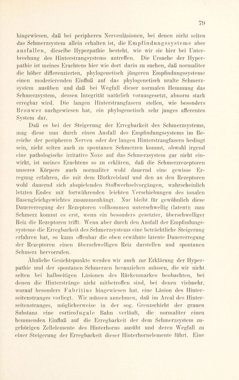 hingewiesen, daß bei peripheren Nervenläsionen, bei denen nicht selten das Schmerzsystem allein erhalten ist, die Empfindungssysteme aber ausfallen, dieselbe Hyperpathie besteht, wie wir sie hier bei Unter¬ brechung des Hinterstrangsystems antreffen. Die Ursache der Hyper¬ pathie ist meines Erachtens hier wie dort darin zu suchen, daß normaiiter die höher differenzierten, phylogenetisch jüngeren Empfindungssysteme einen moderierenden Einfluß auf das phylogenetisch uralte Schmerz¬ system ausüben und daß bei Wegfall dieser normalen Hemmung das Schmerzsystem, dessen Integrität natürlich vorausgesetzt, abnorm stark erregbar wird. Die langen Hinterstrangfasern stellen, wie besonders Brouwer nachgewiesen hat, ein phylogenetisch sehr junges afferentes System dar. Daß es bei der Steigerung der Erregbarkeit des Schmerzsystems, mag diese nun durch einen Ausfall des Empfindungssystems im Be¬ reiche der peripheren Nerven oder der langen Hinterstrangfasern bedingt sein, nicht selten auch zu spontanen Schmerzen kommt, obwohl irgend eine pathologische irritative Noxe auf das Schmerzsystem gar nicht ein¬ wirkt, ist meines Erachtens so zu erklären, daß die Schmerzrezeptoren unseres Körpers auch normaiiter wohl dauernd eine gewisse Er¬ regung erfahren, die mit dem Blutkreislauf und den an den Rezeptoren wohl dauernd sich abspielenden Stoffwechselvorgängen, wahrscheinlich letzten Endes mit fortwährenden leichten Verschiebungen des ionalen Basengleichgewichtes zusammenhängt. Nur bleibt für gewöhnlich diese Dauererregung der Rezeptoren vollkommen unterschwellig (latent); zum Schmerz kommt es erst, wenn ein besonders gesetzter, überschwelliger Reiz die Rezeptoren trifft. Wenn aber durch den Ausfall der Empfindungs¬ systeme die Erregbarkeit des Schmerzsystems eine beträchtliche Steigerung erfahren hat, so kann offenbar die oben erwähnte latente Dauererregung der Rezeptoren einen überschwelligen Reiz darstellen und spontanen Schmerz hervorrufen. Ähnliche Gesichtspunkte werden wir auch zur Erklärung der Hyper¬ pathie und der spontanen Schmerzen heranziehen müssen, die wir nicht selten bei halbseitigen Läsionen des Rückenmarkes beobachten, bei denen die Hinterstränge nicht mitbetroffen sind, bei denen vielmehr, worauf besonders Fabritius hingewiesen hat, eine Läsion des Hinter¬ seitenstranges vorliegt. Wir müssen annehmen, daß im Areal des Hinter¬ seitenstranges, möglicherweise in der sog. Grenzschicht der grauen Substanz eine corticofugale Bahn verläuft, die normaiiter einen hemmenden Einfluß auf die Erregbarkeit der dem Schmerzsystem zu¬ gehörigen Zellelemente des Hinterhorns ausübt und deren Wegfall zu einer Steigerung der Erregbarkeit dieser Hinterhornelemente führt. Eine