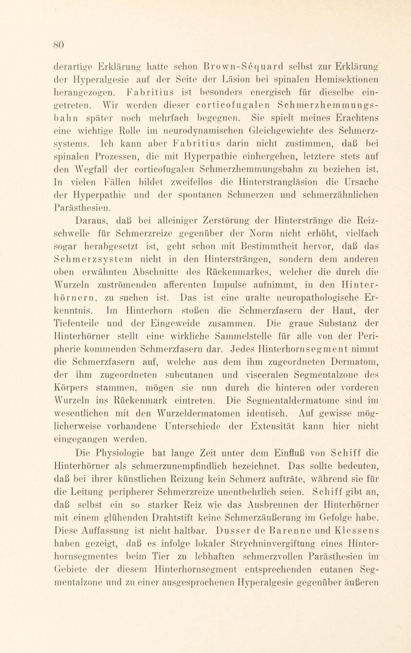 derartige Erklärung hatte schon Brown-Sequard selbst zur Erklärung der Hyperalgesie auf der Seite der Läsion bei spinalen Hemisektionen herangezogen. Fabritius ist besonders energisch für dieselbe ein¬ getreten. Wir werden dieser corticofugalen Schmerzhemmungs- bahn später noch mehrfach begegnen. Sie spielt meines Erachtens eine wichtige Bolle im neurodynamischen Gleichgewichte des Schmerz- systems. Ich kann aber Fabritius darin nicht zustimmen, daß bei spinalen Prozessen, die mit Hyperpathie einhergehen, letztere stets auf den Wegfall der corticofugalen Schmerzhemmungsbahn zu beziehen ist. In vielen Fällen bildet zweifellos die Hinterstrangläsion die Ursache der Hyperpathie und der spontanen Schmerzen und schmerzähnlichen Parästhesien. Daraus, daß bei alleiniger Zerstörung der Hinterstränge die Reiz¬ schwelle für Schmerzreize gegenüber der Norm nicht erhöht, vielfach sogar herabgesetzt ist, geht schon mit Bestimmtheit hervor, daß das Schmerz System nicht in den Hintersträngen, sondern dem anderen oben erwähnten Abschnitte des Rückenmarkes, welcher die durch die Wurzeln zuströmenden afferenten Impulse aufnimmt, in den Hinter¬ hörnern. zu suchen ist. Das ist eine uralte neuropathologische Er¬ kenntnis. Im Hinterhorn stoßen die Schmerzfasern der Haut, der Tiefenteile und der Eingeweide zusammen. Die graue Substanz der Hinterhörner stellt eine wirkliche Sammelstelle für alle von der Peri¬ pherie kommenden Schmerzfasern dar. Jedes Hinterhornsegment nimmt die Schmerzfasern auf, welche aus dem ihm zugeordneten Dermatom, der ihm zugeordneten subcutanen und visceralen Segmentalzone des Körpers stammen, mögen sie nun durch die hinteren oder vorderen Wurzeln ins Rückenmark eintreten. Die Segmentaldermatome sind im wesentlichen mit den Wurzeidermatomen identisch. Auf gewisse mög¬ licherweise vorhandene Unterschiede der Extensität kann hier nicht eingegangen werden. Die Physiologie hat lange Zeit unter dem Einfluß von Schiff die Hinterhörner als schmerzunempfindlich bezeichnet. Das sollte bedeuten, daß bei ihrer künstlichen Reizung kein Schmerz aufträte, während sie für die Leitung peripherer Schmerzreize unentbehrlich seien. Schiff gibt an, daß selbst ein so starker Reiz wie das Ausbrennen der Hinterhörner mit .einem glühenden Drahtstift keine Schmerzäußerung im Gefolge habe. Diese Auffassung ist nicht haltbar. Dusser de Barenne und Klessens haben gezeigt, daß es infolge lokaler Strychninvergiftung eines Hinter¬ hornsegmentes beim Tier zu lebhaften schmerzvollen Parästhesien im Gebiete der diesem Hinterhornsegment entsprechenden cutanen Seg¬ mentalzone und zu einer ausgesprochenen Hyperalgesie gegenüber äußeren