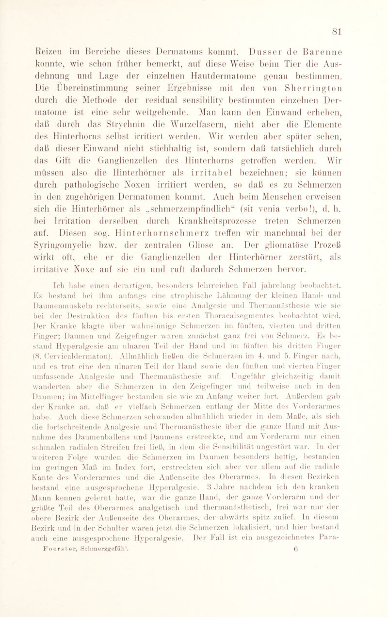 Reizen im Bereiche dieses Dermatoms kommt. Dusser de Baren ne konnte, wie schon früher bemerkt, auf diese Weise beim Tier die Aus¬ dehnung und Lage der einzelnen Hautdermatome genau bestimmen. Die Übereinstimmung seiner Ergebnisse mit den von Sherrington durch die Methode der residual sensibility bestimmten einzelnen Der- matome ist eine sehr weitgehende. Man kann den Einwand erheben, daß durch das Strychnin die Wurzelfasern, nicht aber die Elemente des Hinterhorns selbst irritiert werden. Wir werden aber später sehen, daß dieser Einwand nicht stichhaltig ist, sondern daß tatsächlich durch das Gift die Ganglienzellen des Hinterhorns getroffen werden. Wir müssen also die Hinterhörner als irritabel bezeichnen; sie können durch pathologische Noxen irritiert werden, so daß es zu Schmerzen in den zugehörigen Dermatomen kommt. Auch beim Menschen erweisen sich die Hinterhörner als „schmerzempfindlich“ (sit venia verbo!), d. h. bei Irritation derselben durch Krankheitsprozesse treten Schmerzen auf. Diesen sog. Hinterhornschmerz treffen wir manchmal bei der Syringomyelie bzw. der zentralen Gliose an. Der gliomatöse Prozeß wirkt oft. ehe er die Ganglienzellen der Hinterhörner zerstört, als irritative Noxe auf sie ein und ruft dadurch Schmerzen hervor. Ich habe einen derartigen, besonders lehrreichen Fall jahrelang beobachtet. Es bestand bei ihm anfangs eine atrophische Lähmung der kleinen Hand- und Daumenmuskeln rechterseits, sowie eine Analgesie und Thermanästhesie wie sie bei der Destruktion des fünften bis ersten Thoracalsegmentes beobachtet wird. Der Kranke klagte über wahnsinnige Schmerzen im fünften, vierten und dritten Finger; Daumen und Zeigefinger waren zunächst ganz frei von Schmerz. Es be¬ stand Hyperalgesie am ulnaren. Teil der Hand und im fünften bis dritten Finger (8. Cervicaldermaton). Allmählich ließen die Schmerzen im 4. und 5. Finger nach, und es trat ('ine den ulnaren Teil der Hand sowie den fünften und vierten Finger umfassende Analgesie und Thermanästhesie auf. Ungefähr gleichzeitig damit wanderten aber die Schmerzen in den Zeigefinger und teilweise auch in den Daumen; im Mittelfinger bestanden sie wie zu Anfang weiter fort. Außerdem gab der Kranke an, daß er vielfach Schmerzen entlang der Mitte des Vorderarmes habe. Auch diese Schmerzen schwanden allmählich wieder in dem Maße, als sich die fortschreitende Analgesie und Thermanästhesie über die ganze Hand mit Aus¬ nahme des Daumenballens und Daumens erstreckte, und am V orderarm nur einen schmalen radialen Streifen frei ließ, in dem die Sensibilität ungestört war. In der weiteren Folge wurden die Schmerzen im Daumen besonders heftig, bestanden im gferingfen Maß im Index fort, erstreckten sich aber vor allem auf die radiale Kante des Vorderarmes und die Außenseite des Oberarmes. In diesen Bezirken bestand eine ausgesprochene Hyperalgesie. 3 Jahre nachdem ich den kranken Mann kennen gelernt hatte, war die ganze Hand, der ganze Vorderarm und der größte Teil des Oberarmes analgetisch und thermanästhetisch, frei war nur der obere Bezirk der Außenseite des Oberarmes, der abwärts spitz zulief. In diesem Bezirk und in der Schulter waren jetzt die Schmerzen lokalisiert, und hier bestand auch eine ausgesprochene Hyperalgesie. Der Fall ist ein ausgezeichnetes Para- Foerster, Schmerzgefühl. (j