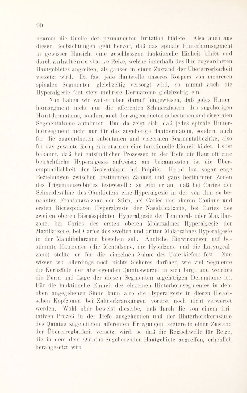 neurom die Quelle der permanenten Irritation bildete. Also auch aus diesen Beobachtungen geht hervor, daß das spinale Hinterhornsegment in gewisser Hinsicht eine geschlossene funktionelle Einheit bildet und durch anhaltende starke Reize, welche innerhalb des ihm zugeordneten Hautgebietes angreifen, als ganzes in einen Zustand der Übererregbarkeit versetzt wird. Da fast jede Hautstelle unseres Körpers von mehreren spinalen Segmenten gleichzeitig versorgt wird, so nimmt auch die Hyperalgesie fast stets mehrere Dermatome gleichzeitig ein. Nun haben wir weiter oben darauf hingewiesen, daß jedes Hinter¬ hornsegment nicht nur die afferenten Schmerzfasern des zugehörigen Hautdermatoms, sondern auch der zugeordneten subcutanen und visceralen Segmentalzone aufnimmt. Und da zeigt sich, daß jedes spinale Hinter¬ hornsegment nicht nur für das zugehörige Hautdermatom, sondern auch für die zugeordneten subcutanen und visceralen Segmentalbezirke, also für das gesamte Körpermetamer eine funktionelle Einheit bildet. Es ist bekannt, daß bei entzündlichen Prozessen in der Tiefe die Haut oft eine beträchtliche Hyperalgesie aufweist: am bekanntesten ist die Über- empfindlichkeit der Gesichtshaut bei Pulpitis. He ad hat sogar enge Beziehungen zwischen bestimmten Zähnen und ganz bestimmten Zonen des Trigeminusgebietes festgestellt; so gibt er an, daß bei Caries der Schneidezähne des Oberkiefers eine Hyperalgesie in der von ihm so be¬ nannten Frontonasalzone der Stirn, bei Caries des oberen Caninus und ersten Bicusspidaten Hyperalgesie der Nasolabialzone, bei Caries des zweiten oberen Biscusspidaten Hyperalgesie der Temporal- oder Maxillar- zone, bei Caries des ersten oberen Molarzahnes Hyperalgesie der Maxillarzone, bei Caries des zweiten und dritten Molarzahnes Hyperalgesie in der Mandibularzone bestehen soll. Ähnliche Einwirkungen auf be¬ stimmte Hautzonen (die Mentalzone, die Hyoidzone und die Laryngeal- zone) stellte er für die einzelnen Zähne des Unterkiefers fest. Nun wissen wir allerdings noch nichts Sicheres darüber, wie viel Segmente die Kernsäule der absteigenden Quintuswurzel in sich birgt und welches die Form und Lage der diesen Segmenten zugehörigen Dermatome ist. Für die funktionelle Einheit des einzelnen Hinterhornsegmentes in dem oben angegebenen Sinne kann also die Hyperalgesie in diesen Head- schen Kopfzonen bei Zahnerkrankungen vorerst noch nicht verwertet werden. Wohl aber beweist dieselbe, daß durch die von einem irri- tativen Prozeß in der Tiefe ausgehenden und der Hinterhornkernsäule des Quintus zugeleiteten afferenten Erregungen letztere in einen Zustand der Übererregbarkeit versetzt wird, so daß die Reizschwelle für Reize, die in dem dem Quintus zugehörenden Hautgebiete angreifen, erheblich herabgesetzt wird.