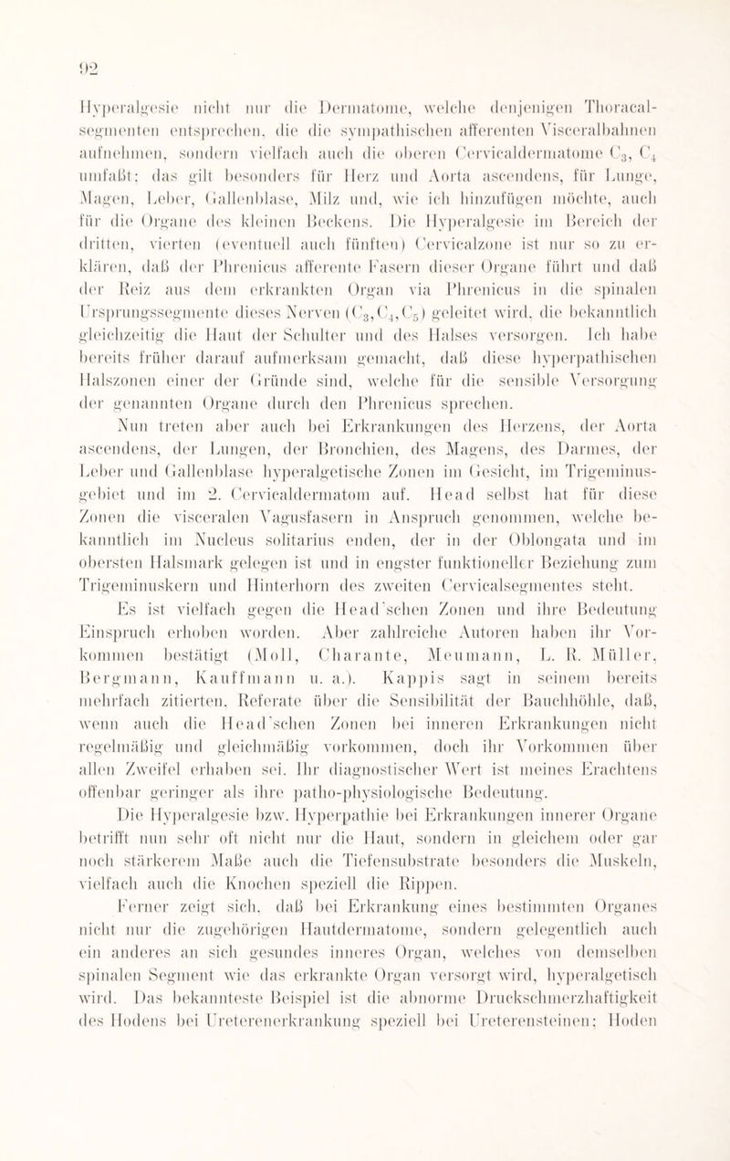 Hyperalgesie nicht nur die Dermatome, welche denjenigen Thoracal- segnienten entsprechen, die die sympathischen afferenten Visceralbahnen aufnehmen, sondern vielfach auch die oberen Cervicaldermatome C3, C4 umfaßt; das gilt besonders für Herz und Aorta ascendens, für Lunge, Magen, Leber, Gallenblase, Milz und, wie ich hinzufügen möchte, auch für die Organe des kleinen Beckens. Die Hyperalgesie im Bereich der dritten, vierten (eventuell auch fünften) Cervicalzone ist nur so zu er¬ klären, daß der Phrenicus afferente Fasern dieser Organe führt und daß der Reiz aus dem erkrankten Organ via Phrenicus in die spinalen Ursprungssegmente dieses Nerven (C3,C4,C5) geleitet wird, die bekanntlich gleichzeitig die Haut der Schulter und des Halses versorgen. Ich habe bereits früher darauf aufmerksam gemacht, daß diese hyperpathischen Halszonen einer der Gründe sind, welche für die sensible Versorgung der genannten Organe durch den Phrenicus sprechen. Nun treten aber auch bei Erkrankungen des Herzens, der Aorta ascendens, der Lungen, der Bronchien, des Magens, des Darmes, der Leber und Gallenblase hyperalgetische Zonen im Gesicht, im Trigeminus¬ gebiet und im 2. Cervicaldermatom auf. Head selbst hat für diese Zonen die visceralen Vagusfasern in Anspruch genommen, welche be¬ kanntlich im Nucleus solitarius enden, der in der Oblongata und im obersten Halsmark gelegen ist und in engster funktioneller Beziehung zum Trigeminuskern und Hinterhorn des zweiten Cervicalsegmentes steht. Es ist vielfach gegen die Head sehen Zonen und ihre Bedeutung Einspruch erhoben worden. Aber zahlreiche Autoren haben ihr Vor¬ kommen bestätigt (Moll, Charante, Meumann, L. R. Müller, Bergmann, Kauffmann u. a.). Käppis sagt in seinem bereits mehrfach zitierten, Referate über die Sensibilität der Bauchhöhle, daß, wenn auch die Head sehen Zonen bei inneren Erkrankungen nicht regelmäßig und gleichmäßig Vorkommen, doch ihr Vorkommen über allen Zweifel erhaben sei. Ihr diagnostischer Wert ist meines Erachtens offenbar geringer als ihre patho-physiologische Bedeutung. Die Hyperalgesie bzw. Hyperpathie bei Erkrankungen innerer Organe betrifft nun sehr oft nicht nur die Haut, sondern in gleichem oder gar noch stärkerem Maße auch die Tiefensubstrate besonders die Muskeln, vielfach auch die Knochen speziell die Rippen. Ferner zeigt sich, daß bei Erkrankung eines bestimmten Organes nicht nur die zugehörigen Hautdermatome, sondern gelegentlich auch ein anderes an sich gesundes inneres Organ, welches von demselben spinalen Segment wie das erkrankte Organ versorgt wird, hyperalgetisch wird. Das bekannteste Beispiel ist die abnorme Druckschmerzhaftigkeit des Hodens bei Ureterenerkrankung speziell bei Ureterensteinen: Hoden