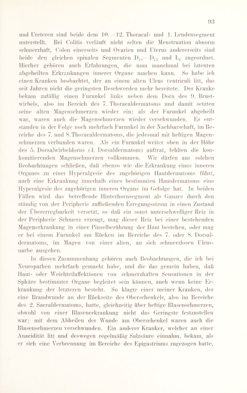 und Ureteren sind beide dem 10. —12. Thoracal- und 1. Lendensegment unterstellt. Bei Colitis verläuft nicht selten die Menstruation abnorm schmerzhaft, Colon einerseits und Ovarien und Uterus andererseits sind beide den gleichen spinalen Segmenten D]0—U12 und 1^ zugeordnet. Hierher gehören auch Erfahrungen, die man manchmal bei latenten abgeheilten Erkrankungen innerer Organe machen kann. So habe ich einen Kranken beobachtet, der an einem alten Ulcus ventriculi litt, das seit Jahren nicht die geringsten Beschwerden mehr bereitete. Der Kranke bekam zufällig einen Eurunkel links neben dem Dorn des 9. Brust¬ wirbels, also im Bereich des 7. Thoracaldermatoms und damit setzten seine alten Magenschmerzen wieder ein: als der Furunkel abgeheilt war, waren auch die Magen schmerzen wieder verschwunden. Es ent¬ standen in der Folge noch mehrfach Eurunkel in der Nachbarschaft, im Be¬ reiche des 7. und 8. Thoracaldermatoms, die jedesmal mit heftigen Magen¬ schmerzen verbunden waren. Als ein Furunkel weiter oben in der Höhe des 5. Dorsalwirbeldorns (4. Dorsaldermatom) auftrat, fehlten die kon- komitierenden Magenschmerzen vollkommen. Wir dürfen aus solchen Beobachtungen schließen, daß ebenso wie die Erkrankung eines inneren Organes zu einer Hyperalgesie des zugehörigen Hautdermatoms führt, auch eine Erkrankung innerhalb eines bestimmten Hautdermatoms eine Hyperalgesie des zugehörigen inneren Organs im Gefolge hat. ln beiden Fällen wird das betreffende Hinterhornsegment als Ganzes durch den ständig von der Peripherie zufließenden Erregungsstrom in einen Zustand der Übererregbarkeit versetzt, so daß ein sonst unterschwelliger Reiz in der Peripherie Schmerz erzeugt, mag dieser Reiz bei einer bestehenden Magenerkrankung in einer Pinselberührung der Haut bestehen, oder mag¬ er bei einem Furunkel am Rücken im Bereiche des 7. oder 8. Dorsal- dermatoms, im Magen von einer alten, an sich schmerzlosen Ulcus- narbe ausgehen. In diesen Zusammenhang gehören auch Beobachtungen, die ich bei Neuropathen mehrfach gemacht habe, und die das gemein haben, daß Haut- oder Weichteilaffektionen von schmerzhaften Sensationen in der Sphäre bestimmter Organe begleitet sein können, auch wenn keine Er¬ krankung der letzteren besteht. So klagte einer meiner Kranken, der eine Brandwunde an der Rückseite des Oberschenkels, also im Bereiche des 2. Sacraldermatoms, hatte, gleichzeitig über heftige Blasenschmerzen, obwohl von einer Blasenerkrankung nicht das Geringste festzustellen war; mit dem Abheilen der Wunde am Oberschenkel waren auch die Blasenschmerzen verschwunden. Ein anderer Kranker, welcher an einer Anacidität litt und deswegen regelmäßig Salzsäure einnahm, bekam, als er sich eine Verbrennung im Bereiche des Epigastriums zugezogen hatte,