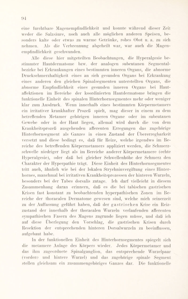 eine furchtbare Magenempfindlichkeit und konnte während dieser Zeit weder die Salzsäure, noch auch alle möglichen anderen Speisen, be¬ sonders kalte oder etwas zu warme Getränke, rohes Obst u. a. zu sich nehmen. Als die Verbrennung abgeheilt war, war auch die Magen- empfindlichkeit geschwunden. Alle diese hier mitgeteilten Beobachtungen, die Hyperalgesie be¬ stimmter Hautdermatome bzw. der analogen subcutanen Segmental- bezirke bei Erkrankungen eines bestimmten inneren Organs, die abnorme Druckschmerzhaftigkeit eines an sich gesunden Organs bei Erkrankung eines anderen den gleichen Spinalsegmenten unterstellten Organs, die abnorme Empfindlichkeit eines gesunden inneren Organs bei Haut¬ affektionen im Bereiche der koordinierten Hautdermatome bringen die funktionelle Einheit des spinalen Hinterhornsegmentes mehr oder weniger klar zum Ausdruck. Wenn innerhalb eines bestimmten Körpermetamers ein irritativer krankhafter Prozeß spielt, mag dieser in einem zu dem betreffenden Metamer gehörigen inneren Organe oder im subcutanen Gewebe oder in der Haut liegen, allemal wird durch die von dem Krankheitsprozeß ausgehenden afferenten Erregungen das zugehörige Hinterhornsegment als Ganzes in einen Zustand der Übererregbarkeit versetzt und diese bedingt es, daß für Reize, welche irgendwo im Be¬ reiche des betreffenden Körpermetamers appliziert werden, die Schmerz¬ schwelle niedriger liegt als im Bereiche anderer Körpermetamere (echte Hyperalgesie), oder daß bei gleicher Schwellenhöhe der Schmerz den Charakter der Hyperpathie trägt. Diese Einheit des Hinterhornsegmentes tritt auch, ähnlich wie bei der lokalen Strychninvergiftung eines Hinter¬ holmes, manchmal bei irritativen Krankheitsprozessen der hinteren Wurzeln, besonders bei der Tabes dorsalis zutage. Ich darf vielleicht in diesem Zusammenhang daran erinnern, daß es die bei tabischen gastrischen Krisen fast konstant zu beobachtenden hyperpathischen Zonen im Be¬ reiche der thoracalen Dermatome gewesen sind, welche mich seinerzeit zu der Auffassung geführt haben, daß der gastrischen Krise ein Reiz¬ zustand der innerhalb der thoracalen Wurzeln verlaufenden afferenten sympathischen Fasern des Magens zugrunde liegen müsse, und daß ich auf diese Überlegung den Vorschlag, die gastrischen Krisen durch Resektion der entsprechenden hinteren Dorsalwurzeln zu beeinflussen, aufgebaut habe. In der funktionellen Einheit des Hinterhornsegmentes spiegelt sich die metamere Anlage des Körpers wieder. Jedes Körpermetamer und das ihm zugeordnete Spinalganglion, das entsprechende Wurzelpaar (vordere und hintere Wurzel) und das zugehörige spinale Segment stellen gleichsam ein zusammengehöriges Ganzes dar. Die funktionelle