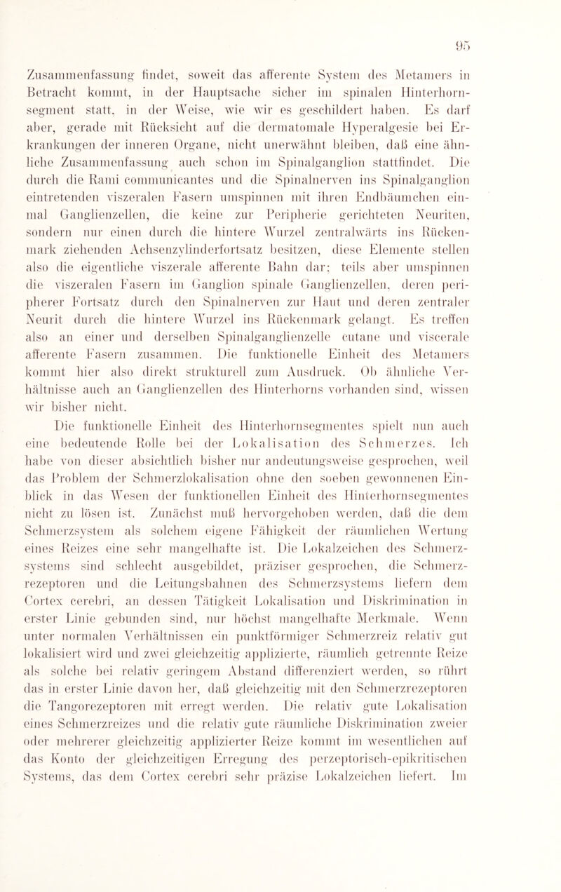 Zusammenfassung findet, soweit das afferente System des Metamers in Betracht kommt, in der Hauptsache sicher im spinalen Hinterhorn¬ segment statt, in der Weise, wie wir es geschildert haben. Es darf aber, gerade mit Rücksicht auf die dermatomale Hyperalgesie bei Er¬ krankungen der inneren Organe, nicht unerwähnt bleiben, daß eine ähn¬ liche Zusammenfassung auch schon im Spinalganglion stattfindet. Die durch die Rami communicantes und die Spinalnerven ins Spinalganglion eintretenden viszeralen Fasern umspinnen mit ihren Endbäumchen ein¬ mal Ganglienzellen, die keine zur Peripherie gerichteten Neuriten, sondern nur einen durch die hintere Wurzel zentralwärts ins Rücken¬ mark ziehenden Achsenzylinderfortsatz besitzen, diese Elemente stellen also die eigentliche viszerale afferente Bahn dar; teils aber umspinnen die viszeralen Fasern im Ganglion spinale Ganglienzellen, deren peri¬ pherer Fortsatz durch den Spinalnerven zur Haut und deren zentraler Neurit durch die hintere Wurzel ins Rückenmark gelangt. Es treffen also an einer und derselben Spinalganglienzelle cutane und viscerale afferente Fasern zusammen. Die funktionelle Einheit des Metamers kommt hier also direkt strukturell zum Ausdruck. Oh ähnliche Ver¬ hältnisse auch an Ganglienzellen des Hinterhorns vorhanden sind, wissen wir bisher nicht. Die funktionelle Einheit des Hinterhornsegmentes spielt mm auch eine bedeutende Rolle bei der Lokalisation des Schmerzes. Ich habe von dieser absichtlich bisher nur andeutungsweise gesprochen, weil das Problem der Schmerzlokalisation ohne den soeben gewonnenen Ein¬ blick in das Wesen der funktionellen Einheit des Hinterhornsegmentes nicht zu lösen ist. Zunächst muß hervorgehoben werden, daß die dem Schmerzsystem als solchem eigene Fähigkeit der räumlichen Wertung eines Reizes eine sehr mangelhafte ist. Die Lokalzeichen des Schmerz- systems sind schlecht ausgebildet, präziser gesprochen, die Schmerz¬ rezeptoren und die Leitungsbahnen des Schmerzsystems liefern dem Cortex cerebri, an dessen Tätigkeit Lokalisation und Diskrimination in erster Linie gebunden sind, nur höchst mangelhafte Merkmale. Wenn unter normalen Verhältnissen ein punktförmiger Schmerzreiz relativ gut lokalisiert wird und zwei gleichzeitig applizierte, räumlich getrennte Reize als solche bei relativ geringem Abstand differenziert werden, so rührt das in erster Linie davon her, daß gleichzeitig mit den Schmerzrezeptoren die Tangorezeptoren mit erregt werden. Die relativ gute Lokalisation eines Schmerzreizes und die relativ gute räumliche Diskrimination zweier oder mehrerer gleichzeitig applizierter Reize kommt im wesentlichen auf das Konto der gleichzeitigen Erregung des perzeptorisch-epikritisehen Systems, das dem Cortex cerebri sehr präzise Lokalzeichen liefert. Im