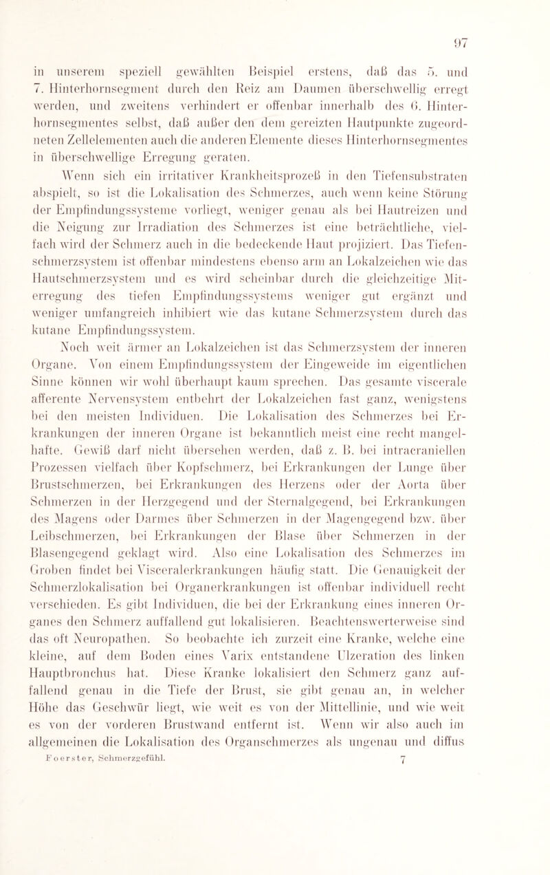 in unserem speziell gewählten Beispiel erstens, daß das 5. und 7. Hinterhornsegment durch den Reiz am Daumen überschwellig erregt werden, und zweitens verhindert er offenbar innerhalb des 6. Hinter¬ hornsegmentes selbst, daß außer den dem gereizten Hautpunkte zugeord¬ neten Zellelementen auch die anderen Elemente dieses Hinterhornsegmentes in überschwellige Erregung geraten. Wenn sich ein irritativer Krankheitsprozeß in den Tiefensubstraten abspielt, so ist die Lokalisation des Schmerzes, auch wenn keine Störung der Empfindungssysteme vorliegt, weniger genau als bei Hautreizen und die Neigung zur Irradiation des Schmerzes ist eine beträchtliche, viel¬ fach wird der Schmerz auch in die bedeckende Haut projiziert. Das Tiefen¬ schmerzsystem ist offenbar mindestens ebenso arm an Lokalzeichen wie das Hautschmerzsystem und es wird scheinbar durch die gleichzeitige Mit¬ erregung des tiefen Empfindungssystems weniger gut ergänzt und weniger umfangreich inhibiert wie das kutane Schmerzsystem durch das kutane Empfindungssystem. Noch weit ärmer an Lokalzeichen ist das Schmerzsystem der inneren Organe. Von einem Empfindungssystem der Eingeweide im eigentlichen Sinne können wir wohl überhaupt kaum sprechen. Das gesamte viscerale afferente Nervensystem entbehrt der Lokalzeichen fast ganz, wenigstens bei den meisten Individuen. Die Lokalisation des Schmerzes bei Er¬ krankungen der inneren Organe ist bekanntlich meist eine recht mangel¬ hafte. Gewiß darf nicht übersehen werden, daß z. B. bei intracraniellen Prozessen vielfach über Kopfschmerz, bei Erkrankungen der Lunge über Brustschmerzen, bei Erkrankungen des Herzens oder der Aorta über Schmerzen in der Herzgegend und der Sternalgegencl, bei Erkrankungen des Magens oder Darmes über Schmerzen in der Magengegend bzw. über Leibschmerzen, bei Erkrankungen der Blase über Schmerzen in der Blasengegend geklagt wird. Also eine Lokalisation des Schmerzes im Groben findet bei Visceralerkrankungen häufig statt. Die Genauigkeit der Schmerzlokalisation bei Organerkrankungen ist offenbar individuell recht verschieden. Es gibt Individuen, die bei der Erkrankung eines inneren Or¬ ganes den Schmerz auffallend gut lokalisieren. Beachtenswerterweise sind das oft Neuropatlien. So beobachte ich zurzeit eine Kranke, welche eine kleine, auf dem Boden eines A arix entstandene Ulzeration des linken Hauptbronchus hat. Diese Kranke lokalisiert den Schmerz ganz auf¬ fallend genau in die Tiefe der Brust, sie gibt genau an, in welcher Höhe das Geschwür liegt, wie weit es von der Mittellinie, mul wie weit es von der vorderen Brustwand entfernt ist. Wenn wir also auch im allgemeinen die Lokalisation des Organschmerzes als ungenau und diffus Fo erster, Schmerzgefühl. 7