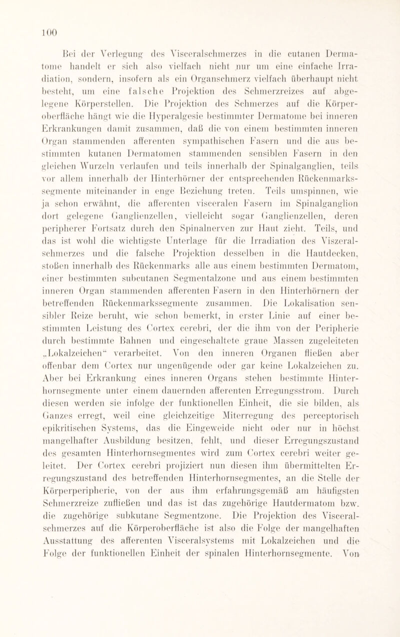 Bei der Verlegung des Visceralschmerzes in die cutanen Derma- tome handelt er sich also vielfach nicht nur um eine einfache Irra¬ diation, sondern, insofern als ein Organschmerz vielfach überhaupt nicht besteht, um eine falsche Projektion des Schmerzreizes auf abge¬ legene Körperstellen. Die Projektion des Schmerzes auf die Körper¬ oberfläche hängt wie die Hyperalgesie bestimmter Dermatome bei inneren Erkrankungen damit zusammen, daß die von einem bestimmten inneren Organ stammenden afferenten sympathischen Fasern und die aus be¬ stimmten kutanen Dermatomen stammenden sensiblen Fasern in den gleichen Wurzeln verlaufen und teils innerhalb der Spinalganglien, teils vor allem innerhalb der Hinterhörner der entsprechenden Rückenmarks¬ segmente miteinander in enge Beziehung treten. Teils umspinnen, wie ja schon erwähnt, die afferenten visceralen Fasern im Spinalganglion dort gelegene Ganglienzellen, vielleicht sogar Ganglienzellen, deren peripherer Fortsatz durch den Spinalnerven zur Haut zieht. Teils, und das ist wohl die wichtigste Unterlage für die Irradiation des AGszeral- schmerzes und die falsche Projektion desselben in die Hautdecken, stoßen innerhalb des Rückenmarks alle aus einem bestimmten Dermatom, einer bestimmten subcutanea Segmentalzone und aus einem bestimmten inneren Organ stammenden afferenten Fasern in den Hinterhörnern der betreffenden Rückenmarkssegmente zusammen. Die Lokalisation sen¬ sibler Reize beruht, wie schon bemerkt, in erster Linie auf einer be¬ stimmten Leistung des Cortex cerebri, der die ihm von der Peripherie durch bestimmte Bahnen und eingeschaltete graue Massen zugeleiteten „Lokalzeichen“ verarbeitet. Von den inneren Organen fließen aber offenbar dem Cortex nur ungenügende oder gar keine Lokalzeichen zu. Aber bei Erkrankung eines inneren Organs stehen bestimmte Hinter¬ hornsegmente unter einem dauernden afferenten Erregungsstrom. Durch diesen werden sie infolge der funktionellen Einheit, die sie bilden, als Ganzes erregt, weil eine gleichzeitige Miterregung des perceptorisch epikritischen Systems, das die Eingeweide nicht oder nur in höchst mangelhafter Ausbildung besitzen, fehlt, und dieser Erregungszustand des gesamten Hinterhornsegmentes wird zum Cortex cerebri weiter ge¬ leitet. Der Cortex cerebri projiziert nun diesen ihm übermittelten Er¬ regungszustand des betreffenden Hinterhornsegmentes, an die Stelle der Körperperipherie, von der aus ihm erfahrungsgemäß am häufigsten Schmerzreize zufließen und das ist das zugehörige Hautdermatom bzw. die zugehörige subkutane Segmentzone. Die Projektion des Visceral¬ schmerzes auf die Körperoberfläche ist also die Folge der mangelhaften Ausstattung des afferenten Visceralsystems mit Lokalzeichen und die Folge der funktionellen Einheit der spinalen Hinterhornsegmente. Von