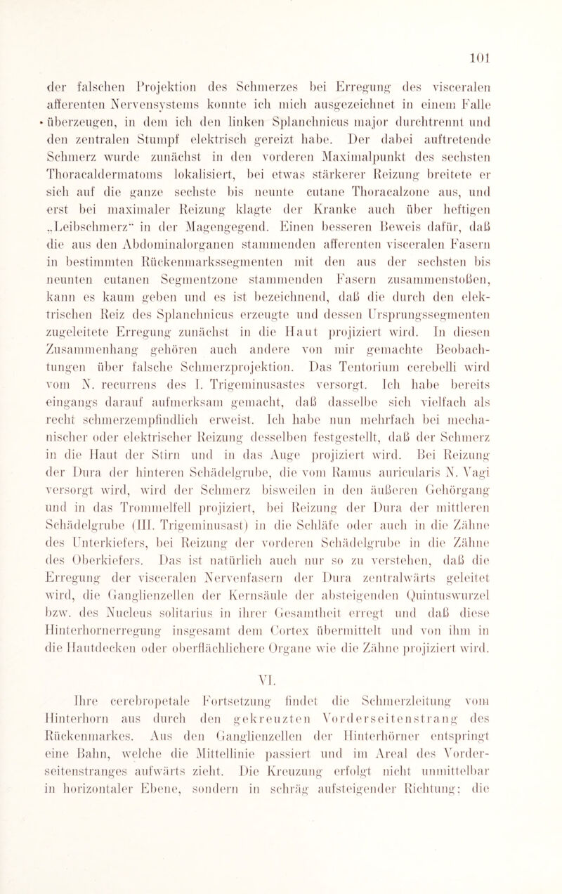 der falschen Projektion des Schmerzes bei Erregung des visceralen afferenten Nervensystems konnte ich mich ausgezeichnet in einem Falle überzeugen, in dem ich den linken Splanclmicus major durchtrennt und den zentralen Stumpf elektrisch gereizt habe. Der dabei auftretende Schmerz wurde zunächst in den vorderen Maximalpunkt des sechsten Thoracaldermatoms lokalisiert, hei etwas stärkerer Reizung breitete er sich auf die ganze sechste bis neunte cutane Thoracalzone aus, und erst bei maximaler Reizung klagte der Kranke auch über heftigen „Leibschmerz“ in der Magengegend. Einen besseren Beweis dafür, daß die ans den Abdominalorganen stammenden afferenten visceralen Fasern in bestimmten Rückenmarkssegmenten mit den ans der sechsten bis nennten cutanen Segmentzone stammenden Fasern Zusammenstößen, kann es kaum geben und es ist bezeichnend, daß die durch den elek¬ trischen Reiz des Splanclmicus erzeugte und dessen Ursprungssegmenten zugeleitete Erregung zunächst in die Haut projiziert wird. In diesen Zusammenhang gehören auch andere von mir gemachte Beobach¬ tungen über falsche Schmerzprojektion. Das Tentorium cerebelli wird vom N. recurrens des I. Trigeminusastes versorgt. Ich habe bereits eingangs darauf aufmerksam gemacht, daß dasselbe sich vielfach als recht schmerzempfindlich erweist. Ich habe nun mehrfach bei mecha¬ nischer oder elektrischer Reizung desselben festgestellt, daß der Schmerz in die Haut der Stirn und in das Auge projiziert wird. Bei Reizung der Dura der hinteren Schädelgrube, die vom Ramus auricularis N. Vagi versorgt wird, wird der Schmerz bisweilen in den äußeren Gehörgang und in das Trommelfell projiziert, bei Reizung der Dura der mittleren Schädelgrube (III. Trigeminusast) in die Schläfe oder auch in die Zähne des Unterkiefers, bei Reizung der vorderen Schädelgrube in die Zähne des Oberkiefers. Das ist natürlich auch nur so zu verstehen, daß die Erregung der visceralen Nervenfasern der Dura zentralwärts geleitet wird, tlie Ganglienzellen der Kernsäule der absteigenden Quintuswurzel bzw. des Nucleus solitarius in ihrer Gesamtheit erregt und daß diese Hinterhornerregung insgesamt dem Cortex übermittelt und von ihm in die Hautdecken oder oberflächlichere Organe wie die Zähne projiziert wird. VI. Ihre cerebropetale Fortsetzung findet die Schmerzleitung vom Hinterhorn aus durch den gekreuzten Vorderseitenstrang des Rückenmarkes. Aus den Ganglienzellen der Hinterhörner entspringt eine Bahn, welche die Mittellinie passiert und im Areal des Vorder- seitenstranges aufwärts zieht. Die Kreuzung erfolgt nicht unmittelbar in horizontaler Ebene, sondern in schräg aufsteigender Richtung; die