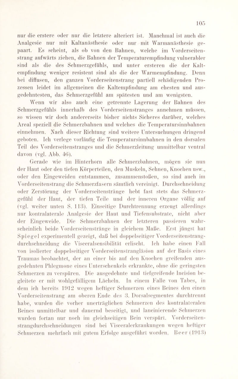 nur die erstere oder nur die letztere alteriert ist. Manchmal ist auch die Analgesie nur mit Kaltanästhesie oder nur mit Warmanästhesie ge¬ paart. Es scheint, als ob von den Bahnen, welche im Vorderseiten¬ strang aufwärts ziehen, die Bahnen der Temperaturempfindung vulnerabler sind als die des Schmerzgefühls, und unter ersteren die der Kalt¬ empfindung weniger resistent sind als die der Warmempfindung. Denn bei diffusen, den ganzen Vorderseitenstrang partiell schädigenden Pro¬ zessen leidet im allgemeinen die Kaltempfindung am ehesten und aus¬ gedehntesten, das Schmerzgefühl am spätesten und am wenigsten. Wenn wir also auch eine getrennte Lagerung der Bahnen des Schmerzgefühls innerhalb des Vorderseitenstranges annehmen müssen, so wissen wir doch andererseits bisher nichts Sicheres darüber, welches Areal speziell die Schmerzbahnen und welches die Temperatursinnbahnen einnehmen. Nach dieser Richtung sind weitere Untersuchungen dringend geboten. Ich verlege vorläufig die Temperatursinnbahnen in den dorsalen Teil des Vorderseitenstranges und die Schmerzleitung unmittelbar ventral davon (vgl. Abb. 46). Gerade wie im Hinterhorn alle Schmerzbahnen, mögen sie nun der Haut oder den tiefen Körperteilen, den Muskeln, Sehnen, Knochen usw., oder den Eingeweiden entstammen, Zusammenstößen, so sind auch im Vorderseitenstrang die Schmerzfasern sämtlich vereinigt. Durchschneidung oder Zerstörung der Vorderseitenstränge hebt fast stets das Schmerz¬ gefühl der Haut, der tiefen Teile und der inneren Organe völlig auf (vgl. weiter unten S. 113). Einseitige Durchtrennung erzeugt allerdings nur kontralaterale Analgesie der Haut und Tiefensubstrate, nicht aber der Eingeweide. Die Schmerzbahnen der letzteren passieren wahr¬ scheinlich beide Vorderseitenstränge in gleichem Maße. Erst jüngst hat Spiegel experimentell gezeigt, daß bei doppelseitiger Vorderseitenstrang- durchschneidung die Visceralsensibilität erlischt. Ich habe einen Lall von isolierter doppelseitiger Vorderseitenstrangläsion auf der Basis eines Traumas beobachtet, der an einer bis auf den Knochen greifenden aus¬ gedehnten Phlegmone eines Unterschenkels erkrankte, ohne die geringsten Schmerzen zu verspüren. Die ausgedehnte und tiefgreifende Incision be¬ gleitete er mit wohlgefälligem Lächeln. In einem Falle von Tabes, in dem ich bereits 1912 wegen heftiger Schmerzen eines Beines den einen Vorderseitenstrang am oberen Ende des 3. Dorsalsegmentes durchtrennt habe, wurden die vorher unerträglichen Schmerzen des kontralateralen Beines unmittelbar und dauernd beseitigt, und lancinierende Schmerzen wurden fortan nur noch im gleichseitigen Bein verspürt. Vorderseiten- strangdurchschneidungen sind bei Visceralerkrankungen wegen heftiger Schmerzen mehrfach mit gutem Erfolge ausgeführt worden. Beer (1913)