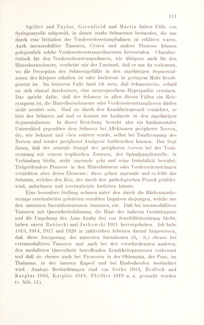 Spiller und Taylor, Greenfield und Martin haben Fälle von Syringomyelie mitgeteilt, in denen starke Schmerzen bestanden, die Hin¬ durch eine Irritation der Vorderseitenstrangbahnen zu erklären waren. Auch intramedulläre Tumoren, Cysten und andere Prozesse können gelegentlich solche Vorderseitenstrangschmerzen hervorrufen. Charakte¬ ristisch für den Vorderseitenstrangschmerz, wie übrigens auch für den Hinterhornschmerz, erscheint mir der Umstand, daß er nur da vorkommt, wo die Perzeption des Schmerzgefühls in den zugehörigen Segmental- zonen des Körpers erhalten ist oder höchstens in geringem Maße herab¬ gesetzt ist. Jm letzteren Falle fand ich stets, daß Schmerzreize, sobald sie sich einmal durchsetzen, eine ausgesprochene Hyperpathie erzeugen. Das spricht dafür, daß der Schmerz in allen diesen Fällen ein Reiz¬ symptom ist, die Hinterhornelemente oder Vorderseitenstrangfasern dürfen nicht zerstört sein. Sind sie durch den Krankheitsprozeß vernichtet, so hört der Schmerz auf und es kommt zur Analgesie in den zugehörigen Segmentalzonen. In dieser Beziehung besteht also ein fundamentaler Unterschied gegenüber dem Schmerz bei Affektionen peripherer Nerven, die, wie bekannt und eben erörtert wurde, selbst bei Totaltrennung des Nerven und totaler peripherer Analgesie fortbestehen können. Das liegt daran, daß der zentrale Stumpf der peripheren i\erven bei der Total¬ trennung mit seinem trophischen Zentrum, der Spinalganglienzelle, in Verbindung bleibt, nicht zugrunde geht und seine Irritabilität bewahrt. Tiefgreifendere Prozesse in den Hinterhörnern oder Vorderseitensträngen vernichten aber deren Elemente: diese gehen zugrunde und es fehlt das Substrat, welches den Reiz, der durch den pathologischen Prozeß gebildet, wird, aufnehmen und cerebralwärts fortleiten könnte. Eine besondere Stellung nehmen unter den durch die Rückenmarks¬ stränge cerebralwärts geleiteten sensiblen Impulsen diejenigen, welche aus den untersten Sacraldermatomen stammen, ein. Daß bei intramedullären Tumoren mit Querschnittslähmung die Haut der äußeren Genitalorgane und die Umgebung des Anus häufig frei von Sensibilitätsstörung bleibt, haben zuerst Babinski und Jarkowski 1911 hervorgehoben. Ich habe 1913, 1914, 1917 und 1920 in zahlreichen Arbeiten darauf hingewiesen, daß diese Aussparung der untersten Sacralzonen (S3- S5) ebenso bei extramedullären Tumoren und auch bei den verschiedensten anderen, den medullären Querschnitt betreffenden Krankheitsprozessen vorkommt und daß sie ebenso auch bei Prozessen in der Oblongata, der Pons, im Thalamus, in der inneren Kapsel und bei Rindenherden beobachtet wird. Analoge Beobachtungen sind von Serko 1914, Redlich und Karplus 1916, Karplus 1918, Pfeiffer 1919 u. a. gemacht worden (s. Abb. 51).