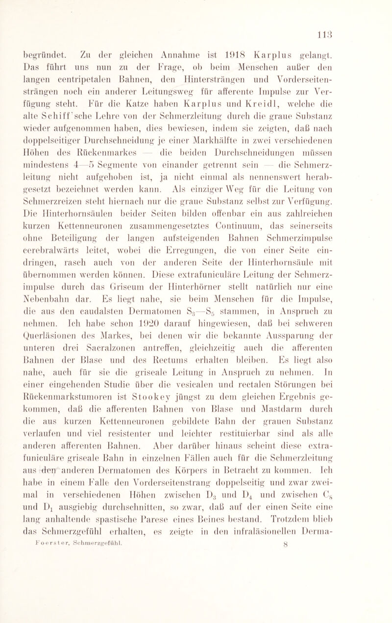 begründet. Zu der gleichen Annahme ist 1918 Karplus gelangt. Das führt uns nun zu der Frage, ob beim Menschen anbei- den langen centripetalen Bahnen, den Hintersträngen und Vorderseiten¬ strängen noch ein anderer Leitungsweg für afferente Impulse zur Ver¬ fügung steht. Für die Katze haben Karplus und Kreidl, welche die alte Schiff’sehe Lehre von der Schmerzleitung durch die graue Substanz wieder aufgenommen haben, dies bewiesen, indem sie zeigten, daß nach doppelseitiger Durchschneidung je einer Markhälfte in zwei verschiedenen Höhen des Rückenmarkes die beiden Durchschneidungen müssen mindestens 4—5 Segmente von einander getrennt sein die Schmerz¬ leitung nicht aufgehoben ist, ja nicht einmal als nennenswert herab¬ gesetzt bezeichnet werden kann. Als einziger Weg für die Leitung von Schmerzreizen steht hiernach nur die graue Substanz selbst zur Verfügung. Die Hinterhornsäulen beider Seiten bilden offenbar ein aus zahlreichen kurzen Kettenneuronen zusammengesetztes Continuum, das seinerseits ohne Beteiligung der langen aufsteigenden Bahnen Schmerzimpulse cerebralwärts leitet, wobei die Erregungen, die von einer Seite ein- dringen, rasch auch von der anderen Seite der Hinterhornsäule mit übernommen werden können. Diese extrafuniculäre Leitung der Schmerz¬ impulse durch das Griseum der Hinterhörner stellt natürlich nur eine Nebenbahn dar. Es liegt nahe, sie beim Menschen für die Impulse, die aus den caudalsten Dermatomen S3—S5 stammen, in Anspruch zu nehmen. Ich habe schon 1920 darauf hingewiesen, daß bei schweren Querläsionen des Markes, hei denen wir die bekannte Aussparung der unteren drei Sacralzonen antreffen, gleichzeitig auch die afferenten Bahnen der Blase und des Rectums erhalten bleiben. Es liegt also nahe, auch für sie die griseale Leitung in Anspruch zu nehmen, ln einer eingehenden Studie über die vesicalen und rectalen Störungen bei Rückenmarkstumoren ist Stookey jüngst zu dem gleichen Ergebnis ge¬ kommen, daß die afferenten Bahnen von Blase und Mastdarm durch die aus kurzen Kettenneuronen gebildete Bahn der grauen Substanz verlaufen und viel resistenter und leichter restituierbar sind als alle anderen afferenten Bahnen. Aber darüber hinaus scheint diese extra¬ funiculäre griseale Bahn in einzelnen Fällen auch für die Schmerzleitung aus den anderen Dermatomen des Körpers in Betracht zu kommen. Ich habe in einem Falle den Vorderseitenstrang doppelseitig und zwar zwei¬ mal in verschiedenen Höhen zwischen D3 und L)4 und zwischen Cs und Dj ausgiebig durchschnitten, so zwar, daß auf der einen Seite eine lang anhaltende spastische Parese eines Beines bestand. Trotzdem blieb das Schmerzgefühl erhalten, es zeigte in den infraläsioneilen Derma- Fo erster, Schmerzgefühl. 8