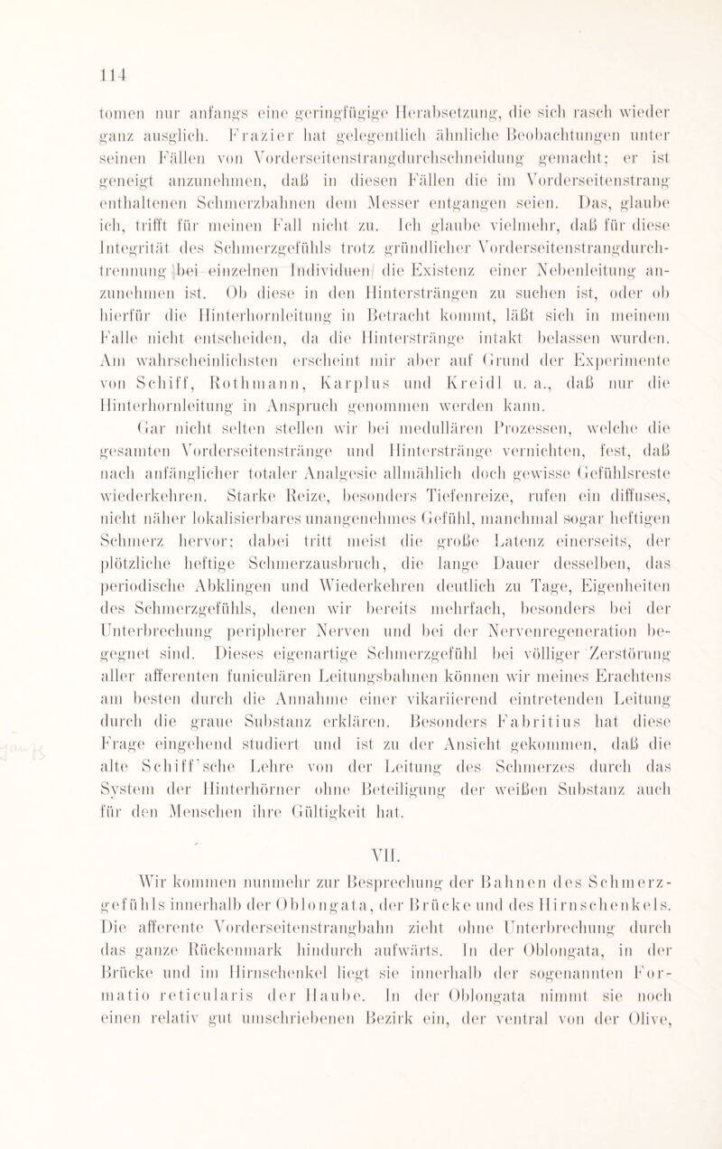 tomen nur anfangs eine geringfügige Herabsetzung, die sich rasch wieder ganz ausglich. Frazier hat gelegentlich ähnliche Beobachtungen unter seinen Fällen von Vorderseitenstrangdurchsclineidung gemacht; er ist geneigt anzunehmen, daß in diesen Fällen die im Vorderseitenstrang enthaltenen Schmerzbahnen dem Messer entgangen seien. Das, glaube ich, trifft für meinen Fall nicht zu. Ich glaube vielmehr, daß für diese Integrität des Schmerzgefühls trotz gründlicher Vorderseitenstrangdurch¬ trennung hei einzelnen Individuen die Existenz einer Nebenleitung an¬ zunehmen ist. Ob diese in den Hintersträngen zu suchen ist, oder ob hierfür die Hinterhornleitung in Betracht kommt, läßt sich in meinem Falle nicht entscheiden, da die Hinterstränge intakt belassen wurden. Am wahrscheinlichsten erscheint mir aber auf Grund der Experimente von Schiff, Rüthmann, Karplus und Kreidl u. a., daß nur die Hinterhornleitung in Anspruch genommen werden kann. Gar nicht selten stellen wir bei medullären Prozessen, welche die gesamten Vorderseitenstränge und Hinterstränge vernichten, fest, daß nach anfänglicher totaler Analgesie allmählich doch gewisse Gefühlsreste wiederkehren. Starke Reize, besonders Tiefenreize, rufen ein diffuses, nicht näher lokalisierbares unangenehmes Gefühl, manchmal sogar heftigen Schmerz hervor; dabei tritt meist die große Latenz einerseits, der plötzliche heftige Schmerzausbruch, die lange Dauer desselben, das periodische Abklingen und Wiederkehren deutlich zu Tage, Eigenheiten des Schmerzgefühls, denen wir bereits mehrfach, besonders bei der Unterbrechung peripherer Nerven und bei der Nervenregeneration be¬ gegnet sind. Dieses eigenartige Schmerzgefühl bei völliger Zerstörung aller afferenten funiculären Leitungsbahnen können wir meines Erachtens am besten durch die Annahme einer vikariierend eintretenden Leitung durch die graue Substanz erklären. Besonders Eabritius hat diese Frage eingehend studiert und ist zu der Ansicht gekommen, daß die alte Schiff’sehe Lehre von der Leitung des Schmerzes durch das System der Hinterhörner ohne Beteiligung der weißen Substanz auch für den Menschen ihre Gültigkeit hat. VII. Wir kommen nunmehr zur Besprechung der Bahnen des Schmerz¬ gefühls innerhalb der Oblongata, der Brücke und des Hirn Schenkels. Die afferente Vorderseitenstrangbahn zieht ohne Unterbrechung durch das ganze Rückenmark hindurch aufwärts, ln der Oblongata, in der Brücke und im Hirnschenkel liegt sie innerhalb der sogenannten For- matio reticularis der Haube. In der Oblongata nimmt sie noch einen relativ gut umschriebenen Bezirk ein, der ventral von der Olive,