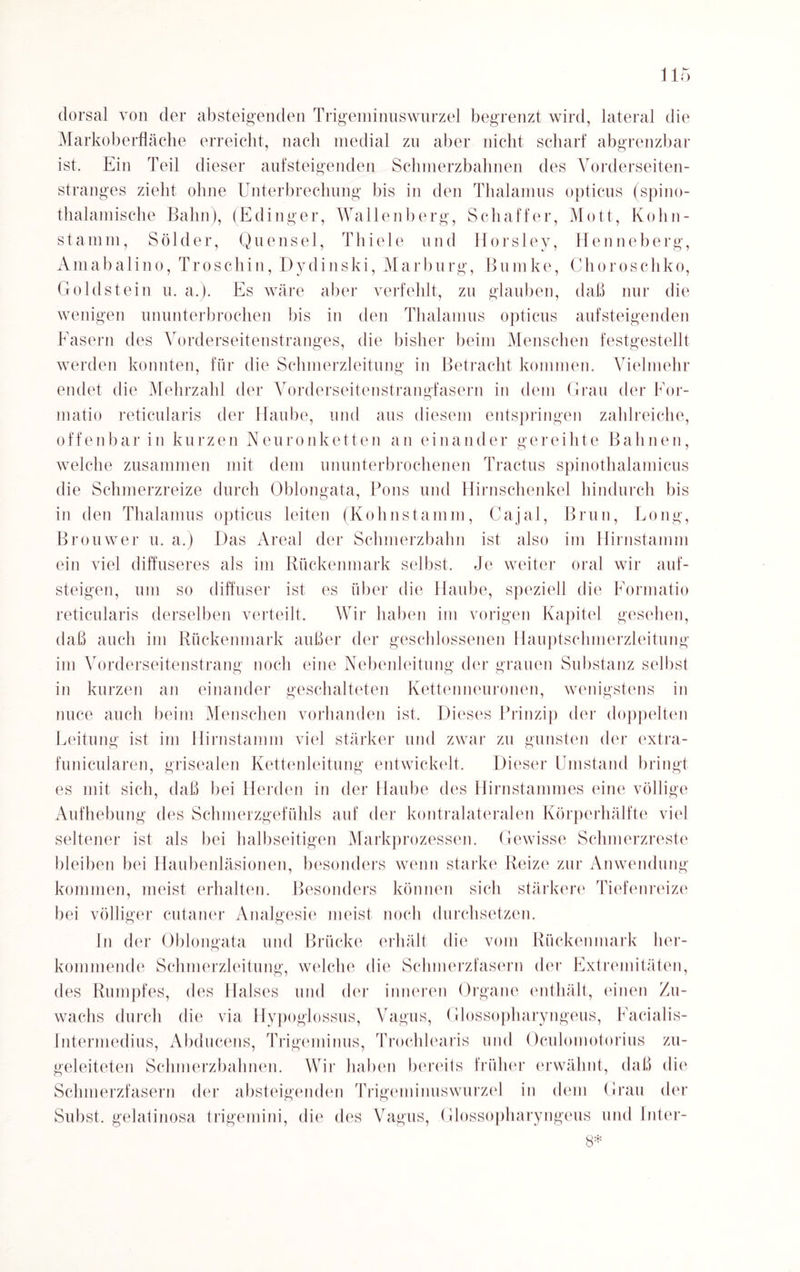 dorsal von der absteigenden Trigeminuswurzel begrenzt wird, lateral die Markoberfläche erreicht, nach medial zn aber nicht scharf abgrenzbar ist. Ein Teil dieser aufsteigenden Schmerzbahnen des Vorderseiten¬ stranges zieht ohne Unterbrechung bis in den Thalamus opticus (spino- thalamische Bahn), (Edinger, Wallenberg, Schaffer, Mott, Kohn- stanim, Sölder, Quensel, Thiele und Horsley, Henneberg, Amabalino, Troschin, Dydinski, Ma r b u r g, Bum ke, Chorosehko, Goldstein u. a.). Es wäre aber verfehlt, zu glauben, daß nur die wenigen ununterbrochen bis in den Thalamus opticus aufsteigenden Fasern des Vorderseitenstranges, die bisher beim Menschen festgestellt werden konnten, für die Schmerzleitung in Betracht kommen. Vielmehr endet die Mehrzahl der Vorderseitenstrangfasern in dem Grau der For- matio reticularis der Haube, und aus diesem entspringen zahlreiche, offenbar in kurzen Neuronketten an einander gereihte Bahnen, welche zusammen mit dem ununterbrochenen Tractus spinothalamicus die Schmerzreize durch Oblongata, Pons und Hirnschenkel hindurch bis in den Thalamus opticus leiten (Kolmstamm, Cajal, Brun, Bong, Brouwer u. a.) Das Areal der Schmerzbahn ist also im Hirnstamm ein viel diffuseres als im Rückenmark selbst, eie weiter oral wir auf¬ steigen, um so diffuser ist es über die Haube, speziell die Formatio reticularis derselben verteilt. Wir haben im vorigen Kapitel gesehen, daß auch im Rückenmark außer der geschlossenen Hauptschmerzleitung im Vorderseitenstrang noch eine Nebenleitung der grauen Substanz selbst in kurzen an einander geschalteten Kettenneuronen, wenigstens in nuce auch beim Menschen vorhanden ist. Dieses Prinzip der doppelten Leitung ist im Hirnstamm viel stärker und zwar zu gunsten der extra- funicularen, grisealen Kettenleitung entwickelt. Dieser Umstand bringt es mit sich, daß bei Herden in der Haube des Hirnstammes eine völlige Aufhebung des Schmerzgefühls auf der kontralateralen Körperhälfte viel seltener ist als bei halbseitigen Markprozessen. Gewisse Schmerzreste bleiben bei Haubenläsionen, besonders wenn starke Reize zur Anwendung kommen, meist erhalten. Besonders können sich stärkere Tiefenreize bei völliger cutaner Analgesie meist noch durchsetzen. ln der Oblongata und Brücke erhält die vom Rückenmark her- kommende Schmerzleitung, welche die Schmerzfasern der Extremitäten, des Rumpfes, des Halses und der inneren Organe enthält, einen Zu¬ wachs durch die via Hypoglossus, Vagus, Glossopharyngeus, Facialis- Intermedius, Abducens, Trigeminus, Trochlearis und Oeulomotorius zu¬ geleiteten Schmerzbahnen. Wir haben bereits früher erwähnt, daß die Schmerzfasern der absteigenden Trigeminuswurzel in dem Grau der Sn bst, gelafinosa trigemini, die des Vagus, Glossopharyngeus und Inter- 8*