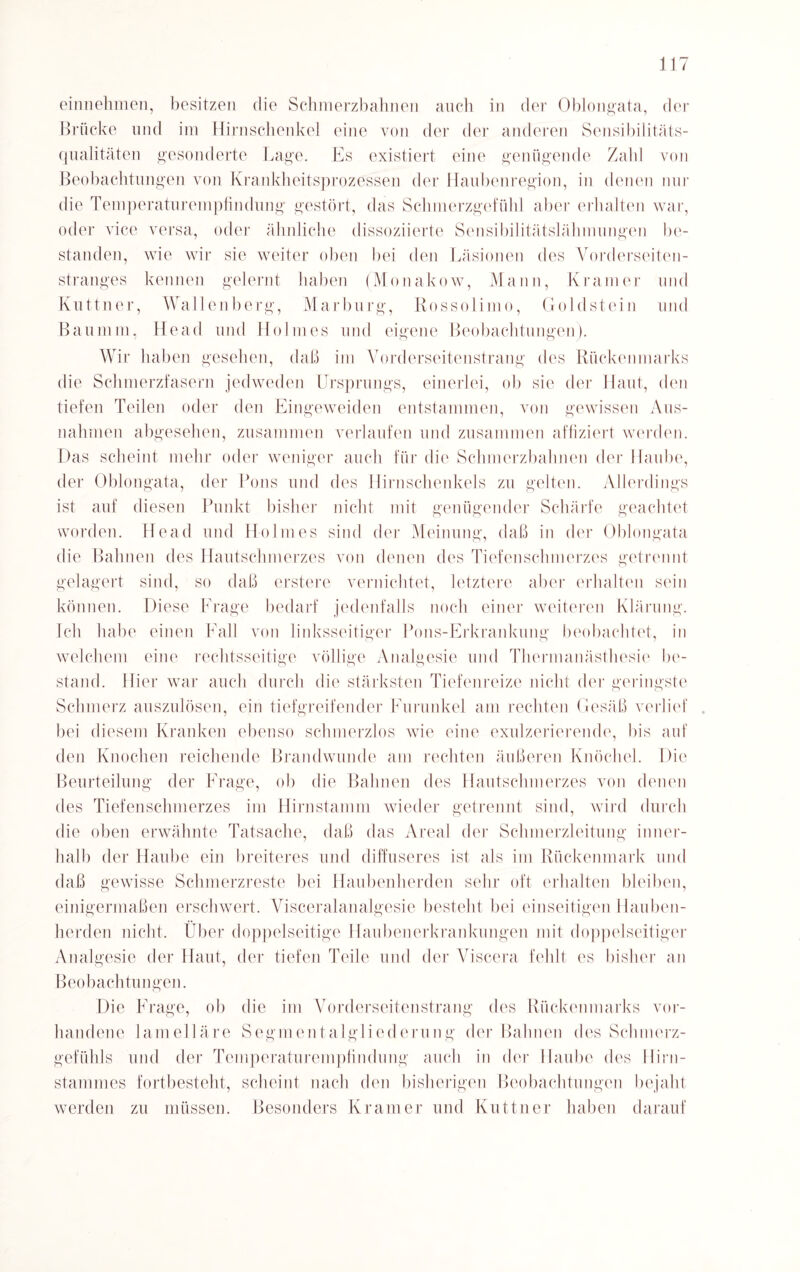 einnehmen, besitzen die Schmerzbahnen auch in der Oblongata, der Brücke und im Hirnschenkel eine von der der anderen Sensibilitäts¬ qualitäten gesonderte Lage. Es existiert eine genügende Zahl von Beobachtungen von Krankheitsprozessen der Haubenregion, in denen nur die Temperaturempfindung gestört, das Schmerzgefühl aber erhalten war, oder vice versa, oder ähnliche dissoziierte Sensibilitätslähmungen be¬ standen, wie wir sie weiter oben bei den Läsionen des Vorderseiten¬ stranges kennen gelernt haben (Monakow, Mann, Kramer und Kuttner, Wallenberg, Marburg, Rossolimo, Goldstein und Baumm, Head und Holmes und eigene Beobachtungen). Wir haben gesehen, daß im Vorderseitenstrang des Rückenmarks die Schmerzfasern jedweden Ursprungs, einerlei, ob sie der Haut, den tiefen Teilen oder den Eingeweiden entstammen, von gewissen Aus¬ nahmen abgesehen, zusammen verlaufen und zusammen affiziert werden. Das scheint mehr oder weniger auch für die Schmerzbahnen der Haube, der Oblongata, der Pons und des Hirnschenkels zu gelten. Allerdings ist auf diesen Punkt bisher nicht mit genügender Schärfe geachtet worden. Head und Holmes sind der Meinung, daß in der Oblongata die Bahnen des Hautschmerzes von denen des Tiefenschmerzes getrennt gelagert sind, so daß erstere vernichtet, letztere aber erhalten sein können. Diese Frage bedarf jedenfalls noch einer weiteren Klärung. Ich habe einen Fall von linksseitiger Pons-Erkrankung beobachtet, in welchem eine rechtsseitige völlige Analgesie und Thermanästhesie be¬ stand. Hier war auch durch die stärksten Tiefenreize nicht der geringste Schmerz auszulösen, ein tiefgreifender Furunkel am rechten Gesäß verlief . bei diesem Kranken ebenso schmerzlos wie eine exulzerierende, bis auf den Knochen reichende Brandwunde am rechten äußeren Knöchel. Die Beurteilung der Frage, ob die Bahnen des Hautschmerzes von denen des Tiefen Schmerzes im Hirnstamm wieder getrennt sind, wird durch die oben erwähnte Tatsache, daß das Areal der Schmerzleitung inner¬ halb der Haube ein breiteres und diffuseres ist als im Rückenmark und daß gewisse Schmerzreste bei Haubenherden sehr oft erhalten bleiben, einigermaßen erschwert. Visceralanalgesie besteht bei einseitigen Hauben¬ herden nicht. Über doppelseitige Haubenerkrankungen mit doppelseitiger Analgesie der Haut, der tiefen Teile und der Viscera fehlt es bisher an Beobachtungen. Die Frage, ob die im Vorderseitenstrang des Rückenmarks vor¬ handene lamelläre Segmentalgliederung der Bahnen des Schmerz¬ gefühls und der Temperaturempfindung auch in der Haube des Hirn¬ stammes fortbesteht, scheint nach den bisherigen Beobachtungen bejaht werden zu müssen. Besonders Kramer und Kuttner haben darauf