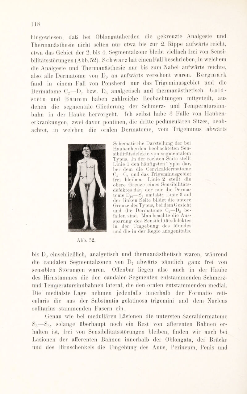 hingewiesen, daß bei Oblongataherden die gekreuzte Analgesie und Thermanästhesie nicht selten nur etwa bis zur 2. Rippe aufwärts reicht, etwa das Gebiet der 2. bis 4. Segmentalzone bleibt vielfach frei von Sensi¬ bilitätsstörungen (Abb.52). Schwarz hat einen F all beschrieben, in welchem die Analgesie und Thermanästhesie nur bis zum Nabel aufwärts reichte, also alle Dermatome von D9 an aufwärts verschont waren. Bergmark fand in einem Fall von Ponsherd nur das Trigeminusgebiet und die Dermatome C2—1)7 bzw. Dß analgetisch und thermanästhetisch. Gold¬ stein und Baumm haben zahlreiche Beobachtungen mitgeteilt, aus denen die segmentale Gliederung der Schmerz- und Temperatursinn¬ bahn in der Haube hervorgeht. Ich selbst habe 3 Fälle von Hauben¬ erkrankungen, zwei davon pontinen, die dritte pedunculären Sitzes, beob¬ achtet, in welchen die oralen Dermatome, vom Trigeminus abwärts Schematische Darstellung der bei Haubenherden beobachteten Sen¬ sibilitätsdefekte von segmentalem Typus. In der rechten Seite stellt Linie 1 den häufigsten Typus dar, bei dem die Cervicaldermatome C4—C2 und das Trigeminusgebiet frei bleiben. Linie 2 stellt die obere Grenze eines Sensibilitäts¬ defektes dar, der nur die Derma¬ tome Dl0—S3 umfaßt; Linie 3 auf der linken Seite bildet die untere Grenze des Typus, bei dem Gesicht und die Dermatome C2—D5 be¬ fallen sind. Man beachte die Aus¬ sparung des Sensibilitätsdefektes in der Umgebung des Mundes und die in der Regio anogenitalis. Abb. 52. bis D6 einschließlich, analgetisch und therman ästhetisch waren, während die caudalen Segmentalzonen von D7 abwärts sämtlich ganz frei von sensiblen Störungen waren. Offenbar liegen also auch in der Haube des Hirnstammes die den caudalen Segmenten entstammenden Schmerz¬ end Temperatursinnbahnen lateral, die den oralen entstammenden medial. Die medialste Lage nehmen jedenfalls innerhalb der Formatio reti¬ cularis die aus der Substantia gelatinosa trigemini und dem Nucleus solitarius stammenden Fasern ein. Genau wie bei medullären Läsionen die untersten Sacraldermatome S3—S5, solange überhaupt noch ein Rest von afferenten Bahnen er¬ halten ist, frei von Sensibilitätsstörungen bleiben, finden wir auch bei Läsionen der afferenten Bahnen innerhalb der Oblongata, der Brücke und des Hirnschenkels die Umgebung des Anus, Perineum, Penis und