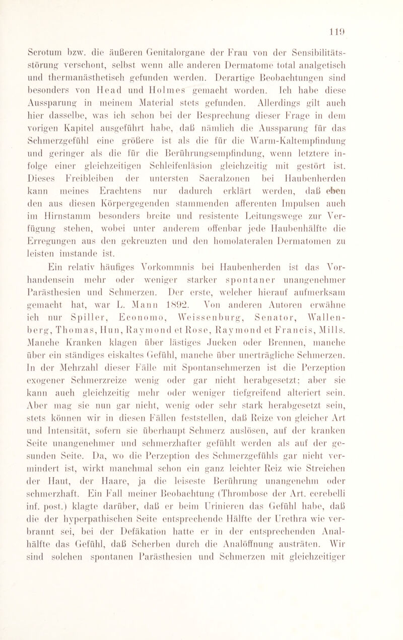 Scrotum bzw. die äußeren Genitalorgane der Frau von der Sensibilitäts¬ störung' verschont, selbst wenn alle anderen Dermatome total analgetisch und thermanästhetisch gefunden werden. Derartige Beobachtungen sind besonders von Heacl und Hohnes gemacht worden. Ich habe diese Aussparung in meinem Material stets gefunden. Allerdings gilt auch hier dasselbe, was ich schon bei der Besprechung dieser Frage in dem vorigen Kapitel ausgeführt habe, daß nämlich die Aussparung für das Schmerzgefühl eine größere ist als die für die Warm-Kaltempfindung und geringer als die für die Berührungsempfindung, wenn letztere in¬ folge einer gleichzeitigen Schleifenläsion gleichzeitig mit gestört ist. Dieses Freibleiben der untersten Sacralzonen bei llaubenherden kann meines Erachtens nur dadurch erklärt werden, daß eben den aus diesen Körpergegenden stammenden afferenten Impulsen auch im Hirnstamm besonders breite und resistente Leitungswege zur Ver¬ fügung stehen, wobei unter anderem offenbar jede Haubenhälfte die Erregungen aus den gekreuzten und den homolateralen Dermatomen zu leisten imstande ist. Ein relativ häufiges Vorkommnis bei Haubenherden ist das Vor¬ handensein mehr oder weniger starker spontaner unangenehmer Parästhesien und Schmerzen. Der erste, welcher hierauf aufmerksam gemacht hat, war L. Mann 1892. Von anderen Autoren erwähne ich nur Spiller, Economo, Weissenburg, Senator, Wallen¬ berg, Thomas, Hun, Raymond et Rose, Raymond et Francis, Mills. Manche Kranken klagen über lästiges Jucken oder Brennen, manche über ein ständiges eiskaltes Gefühl, manche über unerträgliche Schmerzen, ln der Mehrzahl dieser Fälle mit Spontanschmerzen ist die Perzeption exogener Schmerzreize wenig oder gar nicht herabgesetzt; aber sie kann auch gleichzeitig mehr oder weniger tiefgreifend alteriert sein. Aber mag sie nun gar nicht, wenig oder sehr stark herabgesetzt sein, stets können wir in diesen Fällen feststellen, daß Reize von gleicher Art und Intensität, sofern sie überhaupt Schmerz auslösen, auf der kranken Seite unangenehmer und schmerzhafter gefühlt werden als auf der ge¬ sunden Seite. Da, wo die Perzeption des Schmerzgefühls gar nicht ver¬ mindert ist, wirkt manchmal schon ein ganz leichter Reiz wie Streichen der Haut, der Haare, ja die leiseste Berührung unangenehm oder schmerzhaft. Ein Fall meiner Beobachtung (Thrombose der Art. cerebelli inf. post.) klagte darüber, daß er beim Urinieren das Gefühl habe, daß die der hyperpathischen Seite entsprechende Hälfte der Urethra wie ver¬ brannt sei, bei der Defäkation hatte er in der entsprechenden Anal¬ hälfte das Gefühl, daß Scherben durch die Analöffnung austräten. Wir sind solchen spontanen Parästhesien und Schmerzen mit gleichzeitiger