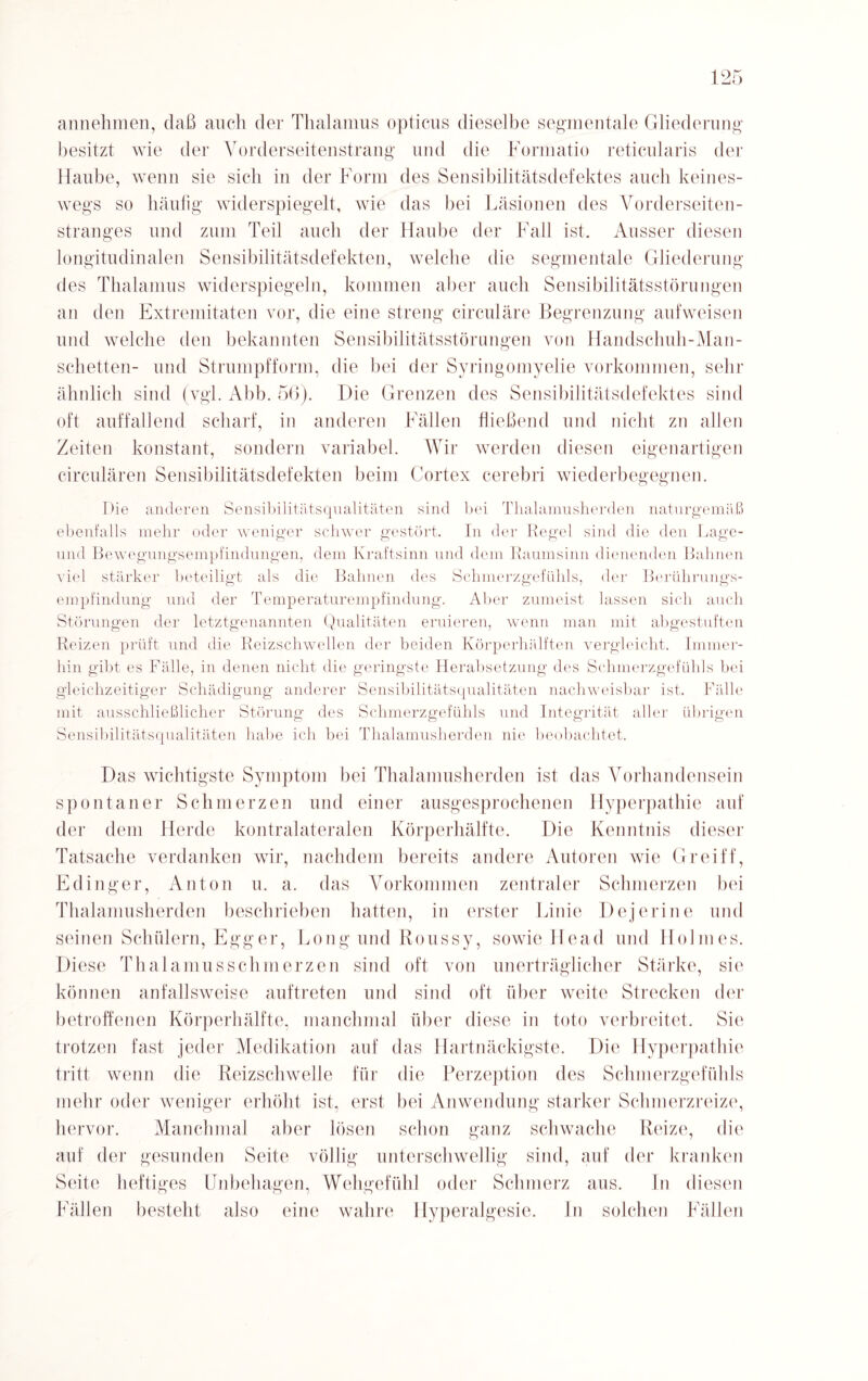 annehmen, daß auch der Thalamus opticus dieselbe segmentale Gliederung“ besitzt wie der Vorderseitenstrang und die Formatio reticularis der Haube, wenn sie sich in der Form des Sensibilitätsdefektes auch keines¬ wegs so häufig widerspiegelt, wie das bei Läsionen des Vorderseiten¬ stranges und zuin Teil auch der Haube der Fall ist. Ausser diesen longitudinalen Sensibilitätsdefekten, welche die segmentale Gliederung des Thalamus widerspiegeln, kommen aber auch Sensibilitätsstörungen an den Extremitäten vor, die eine streng circulare Begrenzung aufweisen und welche den bekannten Sensibilitätsstörungen von Handschuh-Man¬ schetten- und Strumpfform, die bei der Syringomyelie Vorkommen, sehr ähnlich sind (vgl. Abb. 56). Die Grenzen des Sensibilitätsdefektes sind oft auffallend scharf, in anderen Fällen fließend und nicht zu allen Zeiten konstant, sondern variabel. Wir werden diesen eigenartigen circularen Sensibilitätsdefekten beim Cortex cerebri wiederbegegnen. Die anderen Sensibilitätsqualitäten sind bei Thalamusherden naturgemäß ebenfalls mehr oder weniger schwer gestört. In der Kegel sind die den Lage- uncl Bewegungsempfindungen, dem Kraftsinn und dem Raumsinn dienenden Bahnen viel stärker beteiligt als die Bahnen des Schmerzgefühls, der Berührungs¬ empfindung und der Temperaturempfindung. Aber zumeist lassen sich auch Störungen der letztgenannten Qualitäten eruieren, wenn man mit abgestuften Reizen prüft und die Reizschwellen der beiden Körperhälften vergleicht. Immer¬ hin gibt es Fälle, in denen nicht die geringste Herabsetzung des Schmerzgefühls bei gleichzeitiger Schädigung anderer Sensibilitätsqualitäten nachweisbar ist. Fälle mit ausschließlicher Störung des Schmerzgefühls und Integrität aller übrigen Sensibilitätsqualitäten habe ich bei Thalamusherden nie beobachtet. Das wichtigste Symptom bei Thalamusherden ist das Vorhandensein spontaner Schmerzen und einer ausgesprochenen Hyperpathie auf der dem Herde kontralateralen Körperhälfte. Die Kenntnis dieser Tatsache verdanken wir, nachdem bereits andere Autoren wie Greift', Edinger, Anton u. a. das Vorkommen zentraler Schmerzen bei Thalamusherden beschrieben hatten, in erster Linie Dejerine und seinen Schülern, Egger, Long und Roussy, sowie He ad und Holmes. Diese Thalamus schm erzen sind oft von unerträglicher Stärke, sie können anfallsweise auftreten und sind oft über weite Strecken der betroffenen Körperhälfte, manchmal über diese in tote verbreitet. Sie trotzen fast jeder Medikation auf das Hartnäckigste. Die Hyperpathie tritt wenn die Reizschwelle für die Perzeption des Schmerzgefühls mehr oder weniger erhöht ist, erst bei Anwendung starker Schmerzreize, hervor. Manchmal aber lösen schon ganz schwache Reize, die auf der gesunden Seite völlig unterschwellig sind, auf der kranken Seite heftiges Unbehagen, Wehgefühl oder Schmerz aus. In diesen Fällen besteht also eine wahre Hyperalgesie. ln solchen Fällen