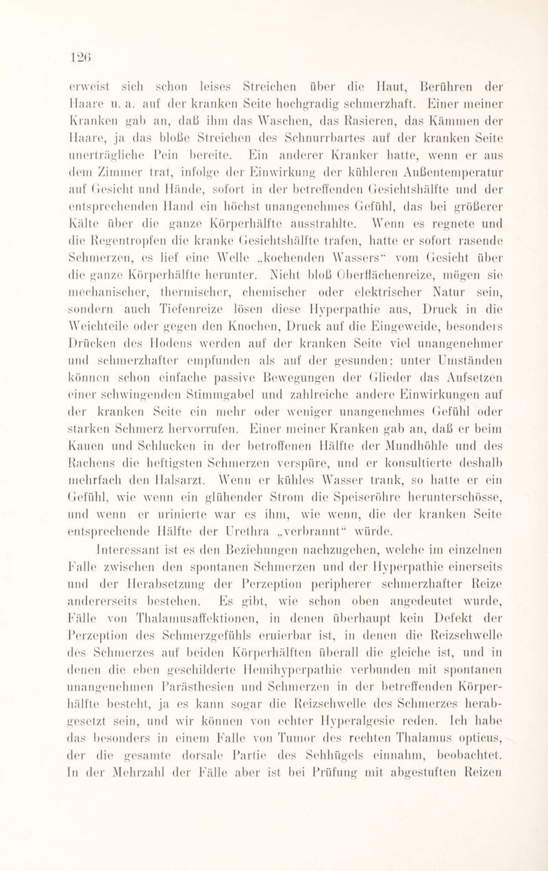 erweist sich schon leises Streichen über die Haut, Berühren der Haare u. a. auf der kranken Seite hochgradig schmerzhaft. Einer meiner Kranken gab an, daß ihm das Waschen, das Rasieren, das Kämmen der Haare, ja das bloße Streichen des Schnurrbartes auf der kranken Seite unerträgliche Pein bereite. Ein anderer Kranker hatte, wenn er aus dem Zimmer trat, infolge der Einwirkung der kühleren Außentemperatur auf Gesicht und Hände, sofort in der betreffenden Gesichtshälfte und der entsprechenden Hand ein höchst unangenehmes Gefühl, das bei größerer Kälte über die ganze Körperhälftc ausstrahlte. Wenn es regnete und die Regentropfen die kranke Gesichtshälfte trafen, hatte er sofort rasende Schmerzen, es lief eine Welle „kochenden Wassers“ vom Gesicht über die ganze Körperhälfte herunter. Nicht bloß Oberflächenreize, mögen sie mechanischer, thermischer, chemischer oder elektrischer Natur sein, sondern auch Tiefenreize lösen diese Hyperpathie aus, Druck in die Weich teile oder gegen den Knochen, Druck auf die Eingeweide, besonders Drücken des Hodens werden auf der kranken Seite viel unangenehmer und schmerzhafter empfunden als auf der gesunden: unter Umständen können schon einfache passive Bewegungen der Glieder das Aufsetzen einer schwingenden Stimmgabel und zahlreiche andere Einwirkungen auf der kranken Seite ein mehr oder weniger unangenehmes Gefühl oder starken Schmerz hervorrufen. Einer meiner Kranken gab an, daß er beim Kauen und Schlucken in der betroffenen Hälfte der Mundhöhle und des Rachens die heftigsten Schmerzen verspüre, und er konsultierte deshalb mehrfach den Halsarzt. Wenn er kühles Wasser trank, so hatte er ein Gefühl, wie wenn ein glühender Strom die Speiseröhre herunterschösse, und wenn er urinierte war es ihm, wie wenn, die der kranken Seite entsprechende Hälfte der Urethra „verbrannt“ würde. Interessant ist es den Beziehungen nachzugehen, welche im einzelnen Falle zwischen den spontanen Schmerzen und der Hyperpathie einerseits und der Herabsetzung der Perzeption peripherer schmerzhafter Reize andererseits bestehen. Es gibt, wie schon oben angedeutet wurde, Fälle von Thalamusaffektionen, in denen überhaupt kein Defekt der Perzeption des Schmerzgefühls eruierbar ist, in denen die Reizschwelle des Schmerzes auf beiden Körperhälften überall die gleiche ist, und in denen die eben geschilderte Hemihypcrpathie verbunden mit spontanen unangenehmen Parästhesien und Schmerzen in der betreffenden Körper¬ hälfte besteht, ja es kann sogar die Reizschwelle des Schmerzes herab¬ gesetzt sein, und wir können von echter Hyperalgesie reden. Ich habe das besonders in einem Falle von Tumor des rechten Thalamus opticus, der die gesamte dorsale Partie des Sehhügels einnahm, beobachtet, ln der Mehrzahl der Fälle aber ist bei Prüfung mit abgestuften Reizen